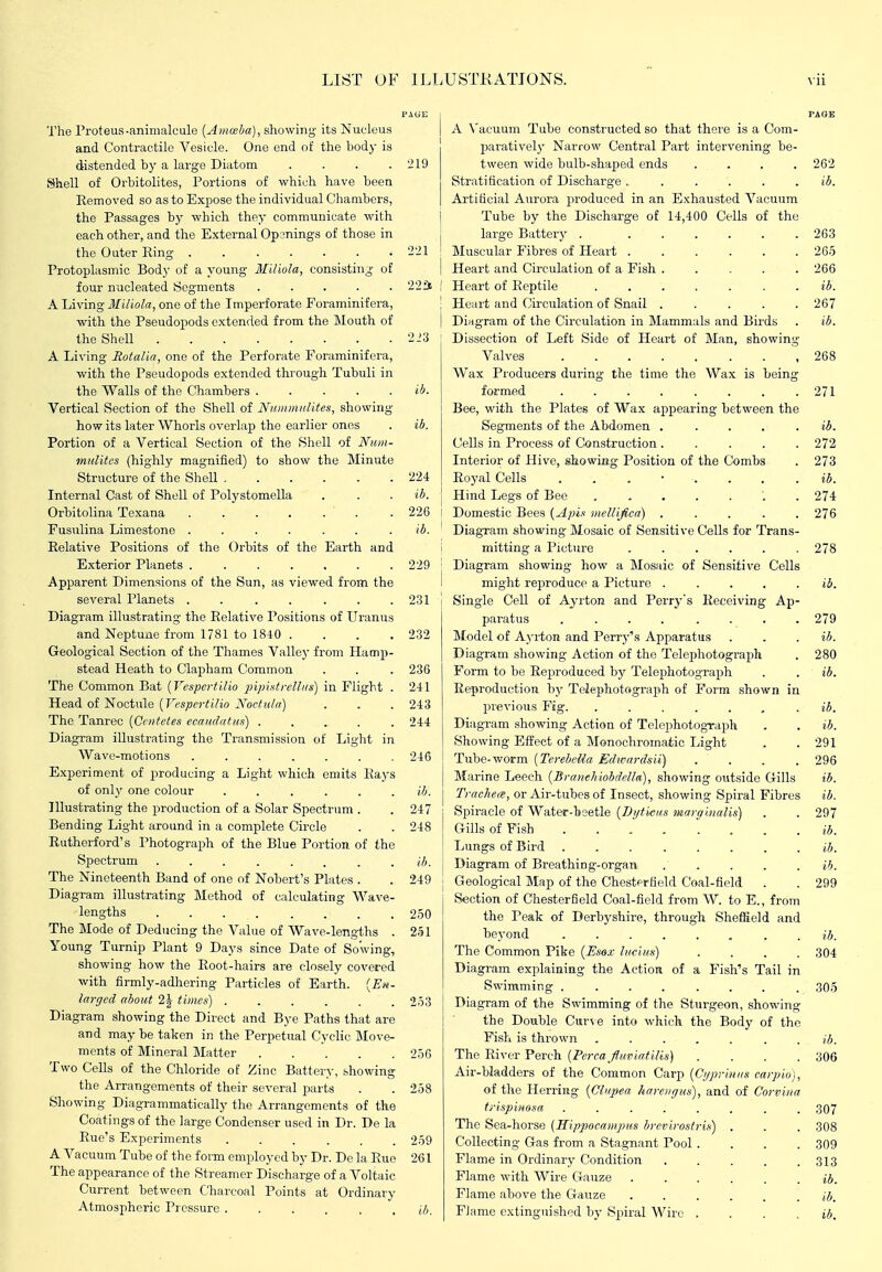 LIST OF ILLUSTKATIONS. The Proteus-animalcule [Anmba), showing' its Nucleus and Contractile Vesicle. One end of the body is distended by a large Diatom . . . .219 Shell of Orbitolites, Portions of which have been Removed so as to Expose the individual Chambers, the Passages by which they communicate with each other, and the External Openings of those in the Outer Ring 221 Protoplasmic Body of a young Miliola, consisting- of four nucleated Segments ..... 22fi A Living Miliola, one of the Imperforate Foraminifera, with the Pseudopods extended from the Mouth of the Shell 223 A Living Rotalia, one of the Perforate Foraminifera, with the Pseudopods extended through Tubuli in the Walls of the Chambers ..... «i. Vertical Section of the Shell of Nnnimidites, showing- how its later Whorls overlap the earlier ones . ib. Portion of a Vertical Section of the Shell of Num- mulites (highly magnified) to show the Minute Structure of the Shell 224 Internal Cast of Shell of Polystomella . . . ib. Orbitolina Texana ...... . 226 Fusulina Limestone ....... ib. Relative Positions of the Orbits of the Earth and Exterior Planets 229 Apparent Dimensions of the Sun, as viewed from the several Planets . . . . . . .231 Diagram illustrating the Relative Positions of Uranus and Neptune from 1781 to 18i0 . . . . 232 Geological Section of the Thames Valley from Haonp- stead Heath to Clapham Common . . . 236 The Common Bat {Vespertilio pipistrellHs) in Flight . 241 Tie^A oi~SoQ.i\\\Q [Vcspcrtilio Noctiiln) . . . 243 The Tanrec {Ciiitetes ecaudatus) ..... 244 Diagram illustrating the Transmission of Light in Wave-motions ....... 246 Experiment of producing a Light which emits Rays of only one colour ...... ib. Illustrating the production of a Solar Spectrum . .247 Bending Light around in a complete Circle . . 248 Rutherford's Photograph of the Blue Portion of the Spectrum ........ (7). The Nineteenth Band of one of Nobert's Plates . . 249 Diagram illustrating Method of calculating Wave- lengths 250 The Mode of Deducing the Value of Wave-lengths . 251 Young Turnip Plant 9 Days since Date of Sowing, showing how the Root-hairs are closely covered with firmly-adhering Particles of Earth. {En- larged about 2J times) ...... 253 Diagram showing the Direct and Bye Paths that are and may be taken in the Perpetual Cyclic IMove- ments of Mineral Matter 256 Two Cells of the Chloride of Zinc Battery, showing the Arrangements of their several parts . . 258 Showing Diagrammatically the Arrangements of the Coatings of the large Condenser used in Dr. De la Rue's Experiments ...... 259 A Vacuum Tube of the form employed by Dr. De la Rue 261 The appearance of the Streamer Discharge of a Voltaic Current between Charcoal Points at Ordinary Atmospheric Pressure ...... ib. A N'acuum Tube constructed so that there is a Com- jjaratively Narrow Central Part intervening be tween wide bulb-shaped ends Stratification of Discharge ..... Artificial Aurora produced in an Exhausted Vacuum Tube by the Discharge of 14,400 Cells of the large Battery . ... Muscular Fibres of Heart . Heart and Circulation of a Fish . Heart of Reptile .... Heart and Circulation of Snail . Diagram of the Circulation in Mammals and Birds Dissection of Left Side of Heart of Man, showin;^ Valves ........ Wax Producers during the time the Wax is being formed ........ Bee, with the Plates of Wax appearing between the Segments of the Abdomen .... Cells in Process of Construction .... Interior of Hive, showing Position of the Combs Royal Cells ....... Hind Legs of Bee Domestic Bees {Apix nieirifica) .... Diagram showing Mosaic of Sensitive Cells for Trans- mitting a Picture ..... Diagram showing how a Mosaic of Sensitive Cells might reproduce a Picture .... Single Cell of Ayrton and Perry's Receiving Ap paratus .... ... Model of Ayi-ton and Perry's Apparatus Diagram showing Action of the Telephotograph Form to be Reproduced by Telephotograph Reproduction by Telephotograph of Form shown in previous Fig. ..... Diagram showing Action of Telephotograph Showing Effect of a Monochromatic Light Tube-worm {Terebella Edwardsii) Marine Leech {Branehiobdella), showing outside Gills Trachea, or Air-tubes of Insect, showing Spiral Fibres Spiracle of Water-l»3etle {Dijti/eiis marai.nalis) Gills of Fish . . ^. . . . Lungs of Bird ...... Diagram of Breathing-organ Geological Map of the Chesterfleld Coal-field Section of Chesterfield Coal-field from W. to E., from the Peak of Derbj^shire, through Sheffield and beyond ........ The Common Pike {Esox iKcixn) . . . . Diagram explaining the Action of a Fish's Tail in Swimming ........ Diagram of the Swimming of the Sturgeon, showing the Double Curve into which the Body of the Fish is thrown The River Perch {Perca fariatiUs) . . . . Air-bladders of the Common Carp (Cijprinns carpio), of the Herring (Cl'ipea hareiiffus), and of Corviiia trispiiiosa ..... The Sea-horse (Hippocnmptis brcrirostris) Collecting Gas from a Stagnant Pool . Flame in Ordinary Condition Flame with Wire Gauze Flame above the Gauze Flame e-\.tingnished by (Spiral Wire . ib. 304 309 ib. 306 307 308 309 313 ib. ib. ib.
