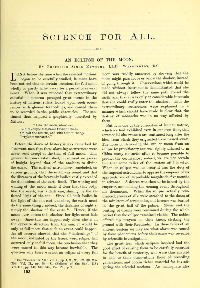 AN ECLIPSE OF THE MOON. By Professor Simon Newcomb, LL.D., Washington, D.C. LONG before the time wlien the celestial motions began to be carefully studied, it must have been noticed that on cei'tain occasions the full moon wholly or partly faded away for a period of several hours. When it was supposed that extraordinary celestial phenomena presaged great events in the history of nations, rulers looked upon such occui'- rences with gloomy forebodings, and caused them to be recoi'ded in the public chronicles. The sen- timent thus inspired is graphically described by Milton :—  Like the moon, whose orb In dim eclipse disastrous twilight sheds On half the nations, and with fear of change Perplexes monarchs. Before the dawn of history it was remarked by observant men that these alarming occurrences were never seen except at the time of full moon. This general fact once established, it required no power of insight beyond that of the ancients to divine the cause. The earliest astronomers concluded, on various grounds, that the earth was round, and that the distances of the heavenly bodies vastly exceeded the dimensions of the earth itself. The waxing and waning of the moon made it clear that that body, like the earth, was a dark one, shining by the re- flected light of the sun. Since all dark bodies in the light of the sun cast a shadow, the earth must do the same things indeed, the darkness of night io simply the shadow of the earth.* Hence, if the moon ever enters this shadow, her light must fade away. Since this can happen only when she is in the opposite direction from the sun, it would be only at full moon that such an event could happen. As all records showed that the  darkenings of the moon, indicated by the Greek word eclipse, had occurred only at full moon, the conclvasion that they were caused in this way became inevitable. The question why there was not an eclipse at every full * See  Science for All, Vol. I., pp. 1, 90, 95, 162, 204, 205, 224; Vol. II., pp. 78—81 (Eclipses of the Sun), 113; Vol. III., pp. 143, 169, 346; Vol. IV., p. 9. 193 moon was readily answered by showing that the moon might pass above or below the shadow, instead of going through it. Observations which could be made without instruments demonstrated that she did not always follow the same path round the earth, and that it was only at considerable intervals that she could really enter the shadow. Thus the exti-aordinary occurrences were explained in a manner which should have made it clear that the destiny of monarchs was in no way affected by them. But it is one of the curiosities of human nature, which we find exhibited even in our own time, that ceremonial observances are continued long after the ideas from which they originated, have passed away. The form of delivering the sun or moon from an eclipse by propitiatory acts was rigidly adhered to in China many centuries after it became possible to predict the occurrence; indeed, we are not certain but that some relics of the custom still survive. When an eclipse was to occur it was the duty of the imperial astronomer to apprise the emperor of its approach, and of its probable magnitude, five months in advance. A decree was then to be issued by the emperor, announcing the coming event throughout his dominions. When the eclipse actually com- menced, pieces of silk were attached to the doors of the ministers of ceremonies, and incense was burned in the great hall of the palace. Music and the beating of drums were continued during the whole period that the eclipse remained visible. The nobles offered up prayers on their knees, striking the ground with their foreheads. In these relics of an ancient custom we may see what alarm was caused, by these phenomena before their cause was revealed by scientific investigation. The great fear which eclipses inspired had the good efiect of causing them to be carefully recorded for the benefit of posterity, who were thus enabled to add to their observations those of preceding generations, and obtain richer material for investi- gating the celestial motions. An inadequate idea