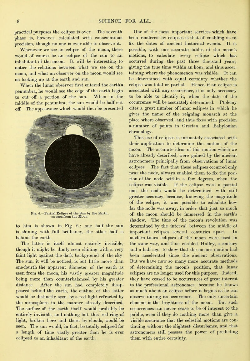 practical purposes the eclipse is over. The seventh phase is, however, calculated with conscientious precision, though no one is ever able to observe it. Whenever we see an eclipse of the moon, there would of course be an eclipse of the sim to an inhabitant of the moon. It will be interesting to notice the relations between what we see on the moon, and what an observer on the moon would see on looking up at the earth and sun. When the lunar observer first entered the earth's penumbra, he would see the edge of the earth begin to cut ofi a portion of the sun. When in the middle of the penumbra, the sun Avould be half cut off. The appearance which would then be presented Fig. 6 —Partial Eclipse of the Siui by the Earth, as seen from the Moon. to him is shown in Fig. 6 : one half the sun is shining with full brilliancy, the other half is behind the earth. The latter is itself almost entirely invisible, though it might be dimly seen shining with a very faint light against the dark background of the sky The sun, it will be noticed, is but little more than one-fourth the apparent diameter of the earth as seen from the moon, his vastly greater magnitude being more than counterbalanced by his greater distance. After the sun had completely disap- peai'ed behind the earth, the outline of the latter would be distinctly seen by a red light refracted by the atmosjJiiere in the manner already described. The surface of the earth itself would probably be entirely invisible, and nothing but this red ring of light, broken here and there by clouds, would be seen. The sun would, in fact, be totally eclipsed for a lengtli of time vastly greater than he is ever eclipsed to an inhabitant of the earth. One of the most important services which have been rendered by eclipses is that of enabling us to fix the dates of ancient historical events. It is possible, with our accurate tables of the moon's motions, to calculate every eclipse which has occurred during the past three thoiisand years, giving the true time within an hour, and thus ascer- taining where the phenomenon was visible. It can be determined with equal certainty whether the eclipse was total or partial. Hence, if an eclipse is associated with any occurrence, it is only necessary to be able to identify it, when the date of the occurrence will be accurately determined. Ptolemy cites a great number of lunar eclipses in which he gives the name of the reigning monarch at the place where observed, and thus fixes with precision a number of points in Grecian and Babylonian chronology. This use of eclipses is intimately associated with their application to determine the motion of the moon. The accurate ideas of this motion which we have already described, were gained by the ancient astronomers principally from observations of lunar eclipses. The fact that these eclipses occun-ed only near the node, always enabled them to fix the posi- tion of the node, within a few degrees, when the eclipse was visible. If the eclipse were a partial one, the node would be determined with still greater accuracy, because, knowing the magnitude of the eclipse, it was possible to calculate how far the node was away, in order that just so much of the moon should be immersed in the earth's shadow. The time of the moon's revohition was detei-mined by the interval between the middle of important eclipses several centuries apart. In modern times eclipses of the moon were used in the same way, and thus enabled Halley, a century and a half ago, to show that the moon's motion had been accelerated since the ancient observations. But we have now so many more accurate methods of determining the moon's position, that lunar eclipses are no longer used for this purpose. Indeed, they have ceased to be occurrences of great interest to the professional astronomer, because he knows as much about an eclipse before it begins as he can observe during its occurrence. The only uncertain element is the brightness of the moon. But such occurrences can never cease to be of interest to the public, even if they do nothing more than give a visible assurance that the celestial motions are con- tinuing without the slightest disturbance, and that astronomers still possess the power of predicting them with entire certainty.