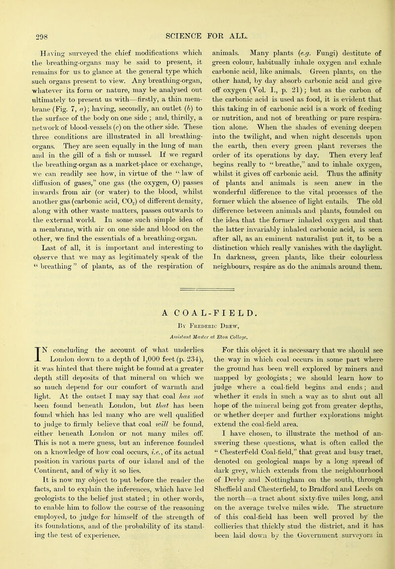 Ha\ iag surveyed the chief modifications which the breathing-organs may be said to present, it remains for us to glance at the general type which such organs present to view. Any breatliing-organ, whatever its form or nature, may be analysed out ultimately to present us with—firstly, a thin mem- brane (Fig. 7, a); having, secondly, an outlet (6) to tlie surface of the body on one side ; and, thirdly, a network of blood-vessels (c) on the other side. These three conditions are illustrated in all breathing- organs. They are seen equally in the lung of man and in the gill of a fish or mussel. If we regard the breathing-organ as a market-place or exchange, we can readily see how, in virtue of the  law of diffusion of gases, one gas (the oxygen, O) passes inwards from air (or water) to the blood, whilst another gas (carbonic acid, CO.^ of different density, along with other waste matters, passes outwards to the external world. In some such simple idea of a membrane, with air on one side and blood on the other, we find the essentials of a breathing-organ. Last of all, it is important and interesting to observe that we may as legitimately speak of the  breathing of plants, as of the respiration of animals. Many plants (e.g. Fungi) destitute of green colour, habitually inhale oxygen and exhale carbonic acid, like animals. Green plants, on the other hand, by day absorb carbonic acid and give off oxygen (Vol. I., p. 21); but as the carbon of the carbonic acid is used as food, it is evident that this taking in of carbonic acid is a Avork of feeding or nutrition, and not of breathing or pure respira- tion alone. When the shades of evening deepen into the twilight, and when night descends upon the earth, then every green plant reverses the order of its operations by day. Then every leaf begins really to  breathe, and to inhale oxygen, whilst it gives off carbonic acid. Thus the afiinity of plants and animals is seen anew in the wonderful difference to the vital processes of the former which the absence of light entails. The old difference between animals and plants, founded on the idea that the former inhaled oxygen and that the latter invaiiably inhaled carbonic acid, is seen after all, as an eminent naturalist put it, to be a distinction which really vanishes with the daylight. In darkness, greeii plants, like their colourless neighbours, respii-e as do the animals ai-ound them. AGO A L-F I ELD. By Fuederic Duew, Assistant Master at Eton CoUege, IN concluding the account of what iniderlies London down to a depth of 1,000 feet (p. 2.34), it was hinted that there might be found at a greater depth still deposits of that mineral on which we so much depend for our comfort of warmth and light. At the outset I may say that coal has not - been found beneath London, but tJiat has been found which has led many who are well qualified to judge to firmly believe that coal toill be found, either beneath London or not many miles off. This is not a mere guess, but an infei'ence founded on a knowledge of how coal occurs, i.e., of its actual position in various parts of our island and of the Continent, and of wliy it so lies. It is now my object to put before the reader the facts, and to explain the inferences, which have led geologists to the belief just stated ; in other words, to enable him to follow the course of the reasoning employed, to judge for himself of the strength of its foundations, and of the probability of its stand- ing the test of experience. For tliis object it is necessary tliat we should see tlie way in which coal occurs in some part where the ground has been well explored by miners and mapped by geologists; we should learn how to judge where a coal-field begins and ends; and whether it ends in such a way as to shut out all hope of the mineral being got from greater depths, or whether deeper and further explorations might extend the coal-field area. I have chosen, to illu.strate the method of an- swering these {{uestions, what is often called the  Chesterfield Coal-field, that great and busy tract, denoted on geological maps by a long spread of dark grey, which extends from the neighbourhood of Derby and Nottingham on the south, thi'ough Sheflield and Chesterfield, to Bradford and Leeds on the north—a tract about sixty-five miles long, and on the average twelve miles wide. The structui'e of this coal-field has been well proved by the collieries that thickly stud the district, and it has been laid down by the Government surveyors in