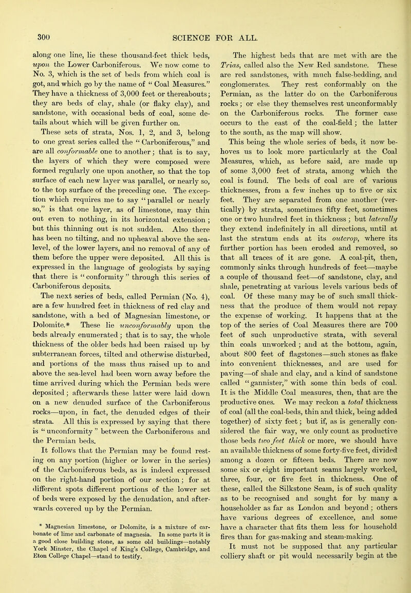 along one line, lie these thousand-feet thick beds, upon the Lower Carboniferous. We now come to No. 3, which is the set of beds from which coal is got, and which go by the name of  Coal Measures. They have a thickness of 3,000 feet or thereabouts; they are beds of clay, shale (or flaky clay), and sandstone, with occasional beds of coal, some de- tails about which will be given further on. These sets of strata, Nos. 1, 2, and 3, belong to one great series called the  Carboniferous, and are all covformable one to another; that is to say, the layers of which they were composed were formed regularly one upon another, so that the top surface of each new layer was parallel, or neai-ly so, to the top surface of the preceding one. The excep- tion which requires me to say parallel or nearly so, is that one layer, as of limestone, may thin out even to nothing, in its horizontal extension ; but this thinning out is not sudden. Also there has been no tilting, and no upheaval above the sea- level, of the lower layers, and no removal of any of them before the upper were deposited. All this is expressed in the language of geologists by saying that there is  conformity  through this series of Carboniferous dejjosits. The next series of beds, called Permian (No. 4), are a few hundred feet in thickness of red clay and sandstone, with a bed of Magnesian limestone, or Dolomite.* These lie unconformably upon the beds already enumerated; that is to say, the whole thickness of the older beds had been raised up by sxibteiTanean forces, tilted and otherwise disturbed, and portions of the mass thus raised up to and above the sea-level had been worn away before the time arrived during which the Permian beds were deposited; afterwards these latter were laid down on a new denuded surface of the Carboniferous rocks—upon, in fact, the denuded edges of their strata. All this is expressed by saying that there is  unconformity  between the Carboniferous and the Permian beds. It follows that the Permian may be found rest- ing on any portion (higher or lower in the series) of the Carboniferous beds, as is indeed expressed on the right-hand portion of our section; for at different spots different portions of the lower set of beds were exposed by the denudation, and after- wards covered up by the Permian. * Magnesian limestone, or Dolomite, is a mixture of car- bonate of lime and carbonate of magnesia. In some parts it is a good close building stone, as some old buildings—notably York Minster, the Chapel of King's College, Cambridge, and Eton College Chapel—stand to testify. The highest beds that are met with are the Trias, called also the New Ped sandstone. These are red sandstones, ^vith much false-bedding, and conglomerates. They rest conformably on the Permian, as the latter do on the Carboniferous rocks ; or else they themselves rest unconformably on the Carboniferous rocks. The former case occurs to the east of the coal-field; the latter to the south, as the map will show. This being the whole series of beds, it now be- hoves lis to look more particularly at the Coal Measures, which, as before said, are made up of some 3,000 feet of strata, among which the coal is found. The beds of coal are of various thicknesses, from a few inches up to five or six feet. They are separated from one another (ver- tically) by strata, sometimes fifty feet, sometimes one or two hundred feet in thickness ; but laterally they extend indefinitely in all directions, until at last the stratum ends at its outcrop, where its further poi-tion has been eroded and removed, so that all traces of it are gone. A coal-pit, then, commonly sinks through hundreds of feet—maybe a couple of thousand feet—of sandstone, clay, and shale, penetrating at various levels various beds of coal. Of these many may be of such small thick- ness that the produce of them would not repay the expense of working. It happens that at the top of the series of Coal Measures there are 700 feet of such unproductive strata, with several thin coals unworked ; and at the bottom, again, about 800 feet of flagstones—such stones as flake into convenient thicknesses, and are used for paving—of shale and clay, and a kind of sandstone called gannister, with some thin beds of coal. It is the Middle Coal measures, then, that are the productive ones. We may reckon a total thickness of coal (all the coal-beds, thin and thick, being added together) of sixty feet; but if, as is generally con- sidered the fair way, we only count as productive those beds tioo feet thick or more, we should have an available thickness of some forty-five feet, divided among a dozen or fifteen beds. There are now some six or eight important seams largely worked, three, four, or five feet in thickness. One of these, called the Silkstone Seam, is of such quality as to be recognised and sought for by many a householder as far as London and beyond ; others have various degrees of excellence, and some have a character that fits them less for household fires than for gas-making and steam-making. It must not be supposed that any particular colliery shaft or pit would necessarily begin at the