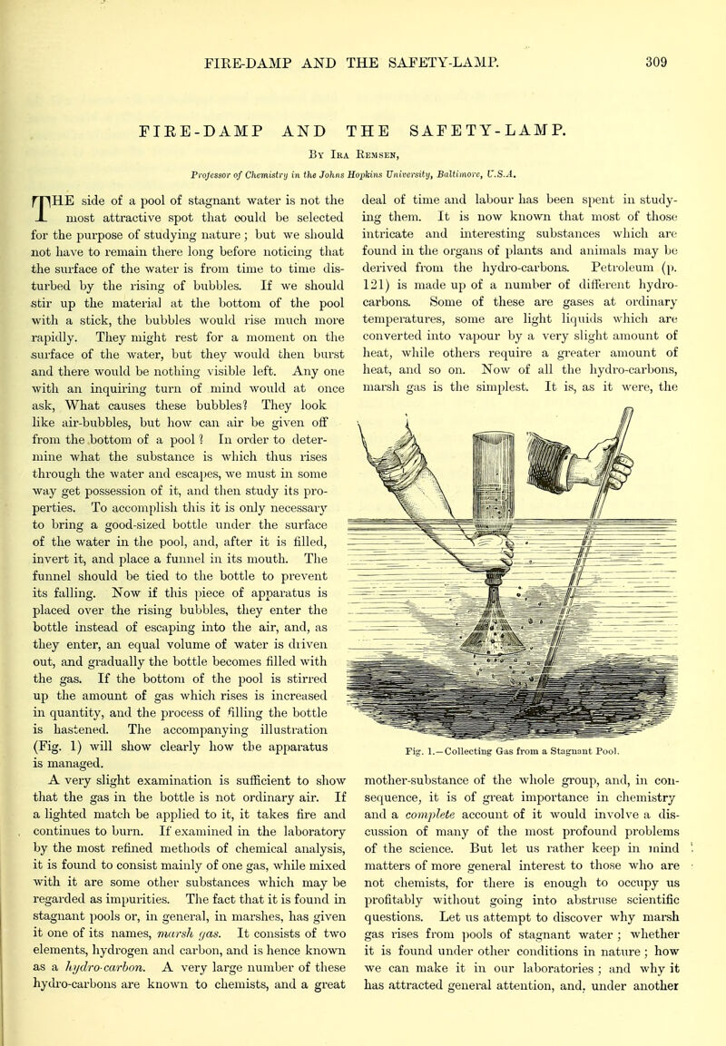 FIEE-DAMP AND THE SAFETY-LAMP. Bv Ika Rem sen, Projcssor of Chcmistrij in the Johns Hopkins University, Baltimore, U.S.A. THE side of a pool of stagnant water is not the most attractive spot that (X)ukl be selected for the purpose of studying nature ; but we should not have to remain there long before noticing that the surface of the water is from time to time dis- turbed by the rising of bubbles. If we should stir up the material at the bottom of the pool with a stick, the bubbles would lise much more rapidly. They might rest for a moment on the surface of the water, but they would then burst and there would be nothing visible left. Any one with an inquiring turn of mind would at once ask, What causes these bubbles? They look like air-bubbles, but how can air be given off from the bottom of a pool 1 In order to deter- mine what the substance is which thus rises through the water and escapes, we must in some way get possession of it, and then study its pro- perties. To accomplish this it is only necessary to bring a good-sized bottle under the surface of the water in the pool, and, after it is filled, invert it, and place a funnel in its mouth. The funnel should be tied to the bottle to prevent its falling. Now if this piece of apparatus is placed over the rising bubbles, they enter the bottle instead of escaping into the air, and, as they enter, an equal volume of water is diiven out, and gradually the bottle becomes filled with the gas. If the bottom of the jjool is stirred up the amount of gas which rises is increased in quantity, and the process of filling the bottle is hastened. The accompanying illustration (Fig. 1) will show clearly how the apparatus is managed. A very slight examination is sufiicient to show that the gas in the bottle is not ordinary air. If a lighted match be applied to it, it takes fire and continues to burn. If examined in the laboratory by the most refined methods of chemical analysis, it is found to consist mainly of one gas, while mixed with it are some other substances which may be regarded as impurities. The fact that it is found in stagnant pools or, in general, in marshes, has given it one of its names, marsh gas. It consists of two elements, hydrogen and carbon, and is hence kno^vn as a hydro carbon. A very large number of these hydro-carbons are known to chemists, and a great deal of time and labour has been spent in study- ing them. It is now known that most of those intricate and interesting substances which are found in the organs of plants and animals may be derived from the hydro-carbons. Petroleum (p. 121) is made up of a number of different hydro- carbons. Some of these are gases at ordinary temperatures, some are light liquids which are converted into vapour by a very slight amount of heat, while others require a greater amount of heat, and so on. Now of all the hydi-o-carbons, marsh gas is the simplest. It is, as it were, the Collecting Gas from a Stuijuaut Pool. mother-substance of the whole group, and, in con- sequence, it is of great importance in chemistry and a complete account of it would involve a dis- ciission of many of the most profound problems of the science. But let us rather keep in mind matters of more general interest to those who are not chemists, for there is enough to occupy us profitably without going into abstruse scientific questions. Let us attempt to discover why marsh gas rises from jiools of stagnant water ; whether it is found under other conditions in nature ; how we can make it in our laboratories ; and why it has attracted general attention, and. under another