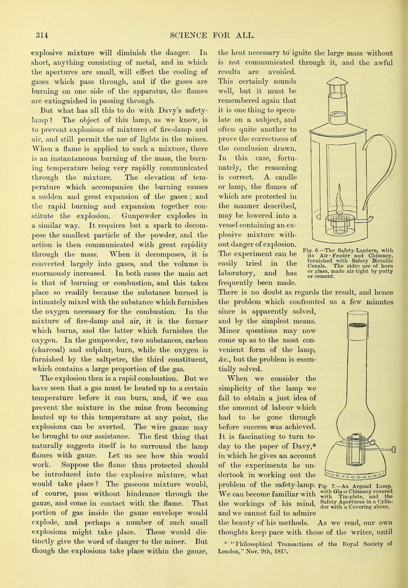 •explosive mixture will diminish the danger. In short, anything consisting of metal, and in which the apertures are small, will effect the cooling of gases which pass through, and if the gases are burning on one side of the apparatus, the flames ■are extinguished in passing through. But what has all this to do with Davy's safety- lamp'? The object of this lamp, as we know, is to prevent explosions of mixtures of fire-damp and air, and still permit the use of lights in the mines. When a flame is applied to such a mixture, there is an instantaneous burning of the mass, the bui*n- ing temperature being very rapidly communicated through the mixture. The elevation of tem- perature which accompanies the burning causes ■a sudden and great expansion of the gases ; and the rapid burning and expansion together con- stitute the explosion. Gunpowder explodes in a similar way. It requires but a spark to decom- pose the smallest particle of the powder, and the action is then communicated with great rapidity through the mass. When it decomposes, it is converted largeh^ into gases, and the volume is enormously increased. In both cases the main act is that of burning or combustion, and this takes place so readily because the substance burned is iiitimately mixed with the substance which furnishes the oxygen necessary for the combustion. In the mixture of fire-damp and air, it is the former which burns, and the latter which fui-nishes the oxygen. In the gunpowder, two substances, carbon (charcoal) and sulphur, burn, while the oxygen is furnished by the saltpetre, the third constituent, which contains a large proportion of the gas. The explosion then is a rapid combustion. But we have seen that a gas must be heated up to a certain temperature before it can burn, and, if we can prevent the mixture in the mine from becoming- heated up to this temperature at any point, the explosions can be averted. The wire gauze may be brought to our assistance. The first thing that naturally suggests itself is to suiTound the lamp flames with gauze. Let us see how this would work. Suppose the flame thus protected should be introduced into the explosive mixture, what would take place ? The gaseous mixture would, of course, pass without hindrance through the gauze, and come in contact with the flame. That portion of gas inside the gauze envelope would explode, arid perhaps a number of such small explosions might take place. These would dis- tinctly give the word of danger to the miner. But though the explosions take place within the gauze. Fig. 6.—Tlie Satety-Lantera, with its Air-Feeder and Ctimney, furnished with Safety Metallic Canals. The sides are of horn or glass, made air-tight hy putty or cement. the heat necessary to ignite the large mass withotit is not communicated through it, and the awful results are avoided. This certainly sounds Avell, but it must be remembered again that it is one thing to specu- late on a subject, and often quite another to prove the correctness of the conclusion drawn. In this case, fortu- nately, the reasoning is correct. A candle or lamp, the flames of which are protected in the manner described, may be lowered into a vessel containing an ex- plosive mixture with- out danger of explosion. The experiment can be easily tried in the laboratory, and has frequently been made. There is no doubt as regards the result, and hence the problem which confronted us a few miirutes since is apparently solved, and by the simplest means. Minor questions may now come up as to the most con- venient form of the lamp, (fee, but the problem is essen- tially solved. When we consider the simplicity of the lamp we fail to obtain a just idea of the amount of labour which had to be gone through before success was achieved. It is fascinating to turn to- day to the paper of Davy,* in which he gives an account of the experiments he un- dertook in working out the problem of tlie safety-lamp. Fig. 7.—An Argand Lamp, We can become familiar with ^jf^ ^^^?l?,?rr'L'dthe the workings of his mind, l^^ih^a aho^^^^^^ and we cannot fail to admire the beauty of his methods. As we read, our own thoughts keep pace with those of the writer, until * Philosophical Transactions of the Koyal Society of London, Nov. 9th, 181..