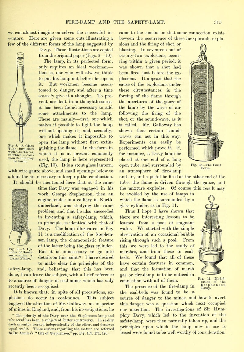 Pis. 8.—A Glass Tube fumislied viithFlniiK-Sicves, iu whicb a com- mon Caudle may- be burnt. we can almost imagine ourselves the successful in- ventors. Here are given some cuts illustrating a few of the different foiuns of the lamp suggested by Davy. These illustrations are coi^ied from the original paper (Figs. 6—10). The lamp, in its perfected form, only requires an ideal workman— that is, one who will always think to put his lamp out before he opens it. But workmen become accus- tomed to danger, and after a time scarcely give it a tliought. To pre- vent accident from thoughtlessness, it has been found necessary to add some attachments to the lamp. These are mainly—first, one which makes it possible to light the lamp without opening it; and, secondly, one which makes it impossible to open the lamp without first extin- Suishino- the flame. In the form in which it is at present commonly used, the lamp is here represented (Fig. 10). It is a stout glass lantern, with wire gauze above, and small openings below to admit the air necessary to keep up the combustion. It should be mentioned here that at the same time that Davy was engaged in his work, George Stephenson, then an engine-tender in a colliery in North- umbei'land, was studying the same problem, and that he also succeeded in inventing a safety-lamp, which, in principle, is identical with that of Davy. The lamp illustrated in Fig. 11 is a modification of the Stephen- son lamp, the characteristic feature of the latter being the glass cylinder. But it is unnecessary to go into details on this j^oint.* I have desired to make clear the principles of the safety-lamp, and, believing that this has been done, I can leave the subject, with a brief reference to a source of danger in coal-mines which has only recently been recognised. It is known that, in spite of all precautions, ex- plosions do occur iu coal-mines. This siibject engaged the attention of Mr. Galloway, an inspector of mines in England, and, from his investigations, he The priority of the Davy over the Stephenson lamp and vice versa has been a subject of bitter controversy. In reality each inventor workeil independently of the other, and deserves cqv.al credit. Those curious regarding the matter are referred to Dr. Smiles's Life of Stephenson, pp. l.?7, 1C9, 171, 176. rig. 9.-A Cy- linder of Gaxize surrounding a Lamp Flame. lO.-TLe Final Form. came to tlie conclusion that some connection exists- beween the occurrence of these inexplicable explo- sions and tlie firing of shot, or blasting. In seventeen out of twenty-two explosions, occur- rmg within a given period, it was shown tliat a shot had been fired just before the ex- jilosions. It appears that the cause of the explosions under these circumstances is the forcing of the flame tlu-ough the apertures of the gauze of the lamp by the wave of air following the firing of tlie sliot, or the sound-wave, as it is called. Mr. Galloway has shown that certain sound- Avaves can act in this way. Experiments can easily be performed which prove it. If, for instance, a Davy lamp be placed at one end of a long open tube, and surrounded by an atmosphere of fire-damp and air, and a pistol be fired at the other end of the tube, the flame is driven through the gauze, and the mixture explodes. Of course this result may be avoided by tlie use of lamps in which tlie flame is surrounded by a glass cylinder, as in Fig. 11. Thus I hope I have shown that there are interesting lessons to be learned from a pool of stagnant water. We started with the simple observation of an occasional bubble rising througli such a pool. From this we were led to the study of marshes, and from these to coal- beds. We found that all of tliese have certain features in common, and that the formation of marsh gas or fire-damp is to be noticed in connection with all of them. The presence of the fire-damp in the coal-beds was found to be a source of danger to the miner, and how to avert this danger was a question which next occupied our attention. The investigations of Sir Hum- phry Davy, which led to the invention of the safety-lamp, were then naturally taken up, and the principles upon which the lamp now in use is based were found to be well worthy of consideration. Pi?. 11.—Modifi- cation of ihe Stephenson Lamp.