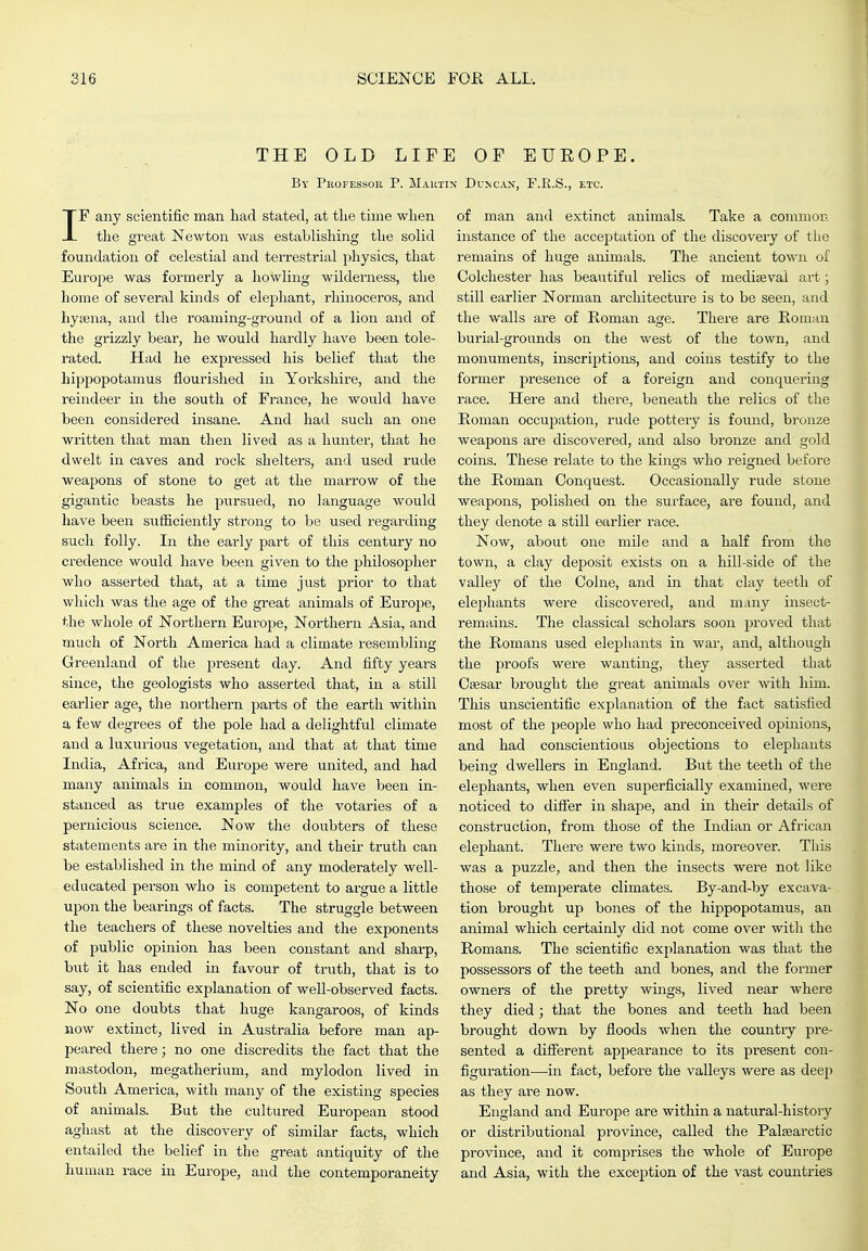 THE OLD LIF] By Professor P. Mart) IF any scientific man had stated, at the time when the great Newton was establishing the solid foundation of celestial and terrestrial physics, that Europe was formerly a howling wilderness, the home of several kinds of elephant, rhinoceros, and hysBna, and the roaming-ground of a lion and of the grizzly bear, he would hardly have been tole- rated. Had he expressed his belief that the hippopotamus flourished in Yorkshire, and the reindeer in the south of France, he would have been considered insane. And had such an one written that man then lived as a hunter, that he dwelt in caves and rock shelters, and used rude weapons of stone to get at the marrow of the gigantic beasts he pursued, no language would have been sufficiently strong to be used regarding such folly. Ill the early part of this century no credence would have been given to the philosopher who asserted that, at a time just prior to that which was the age of the great animals of Europe, the whole of Northern Europe, Northern Asia, and much of North America had a climate resembling Greenland of the present day. And fifty years since, the geologists who asserted that, in a still earlier age, the northern parts of the earth within a few degrees of the pole had a delightful climate and a luxurious vegetation, and that at that time India, Africa, and Europe were united, and had many animals in common, would have been in- stanced as true examples of the votaries of a pernicious science. Now the doubters of these statements are in the minority, and their truth can be established in the mind of any moderately well- educated person who is competent to ai-gue a little upon the bearings of facts. The struggle between the teachers of these novelties and the exponents of public opinion has been constant and sharp, but it has ended in favour of truth, that is to say, of scientific explanation of well-observed facts. No one doubts that huge kangaroos, of kinds now extinct, lived in Australia before man ap- peared there; no one discredits the fact that the mastodon, megatherium, and mylodon lived in South America, with many of the existing species of animals. But the cultured European stood aghast at the discovery of similar facts, which entailed the belief in the great antiquity of the human race in Europe, and the contemporaneity i OF EUEOPE. N DuNCiN, F.R.S., ETC. of man and extinct animals. Take a common instance of the accejatation of the discovery of the remains of huge animals. The ancient town of Colchester has beautiful relics of mediseval art; still earlier Norman architecture is to be seen, and the walls are of Roman age. There are Roman burial-grounds on the west of the town, and monuments, inscriptions, and coins testify to the former presence of a foreign and conquering race. Here and thei'e, beneath the relics of the Roman occupation, rude pottery is found, bronze weapons are discovered, and also bronze and gold coins. These relate to the kings who reigned before the Roman Conquest. Occasionally rude stone weapons, polished on the surface, are found, and they denote a still earlier race. Now, about one mile and a half from the town, a clay deposit exists on a hill-side of the valley of the Colne, and in that clay teeth of elephants were discovered, and many insect- remains. The classical scholars soon proved that the Romans used elephants in war, and, although the proofs were wanting, they asserted that Csesar brought the great animals over with him. This unscientific explanation of the fact satisfied most of the people who had preconceived opinions, and had conscientious objections to elephants being dwellers in England. But the teeth of the elephants, when even superficially examined, were noticed to difier in shajje, and in their details of construction, from those of the Indian or African elephant. There were two kinds, moreover. This was a puzzle, and then the insects were not like those of temperate climates. By-and-by excava- tion brought up bones of the hippopotamus, an animal which certainly did not come over with the Romans. The scientific explanation was that the possessors of the teeth and bones, and the former owners of the pretty wings, lived near where they died; that the bones and teeth had been brought down by floods when the country pre- sented a different appearance to its present con- figuration—in fact, before the valleys were as deep as they are now. England and Europe are within a natural-history or distributional province, called the Palsearctic province, and it comprises the whole of Europe and Asia, with the exception of the vast countries