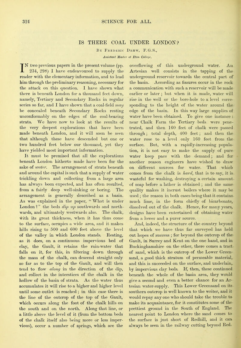 IS THERE COAL By Fhederic Assistant Master IN two previous papers in the present volume (jip. 234, 298) I have endeavoured to supply the reader with the elementary information, and to lead him through the preliminary reasoning, necessary for the attack on this question. I have shown what there is beneath London for a thousand feet down, namely, Tertiary and Secondary Rocks in regular series so far, and I have shown that a coal-field be concealed beneath Secondary Rocks resting unconformably on the edges of the coal-bearing strata. We have now to look at the results of the very deepest explorations that have been made beneath London, and it will soon be seen that although these have descended but one or two hundred feet below our thousand, yet they have yielded most important information. It must be premised that all the explorations beneath London hitherto made have been for the sake of water. The arrangement of strata beneath and around the capital is such that a supply of water trickling down and collecting from a large area has always been expected, and has often resulted, from a fairly deep well-sinking or boring. The arrangement is generally described as a basin. As was explained in the paper,  What is under London 1 the beds c/i^^ tip southwards and north- wards, and ultimately westwards also. The chalk, with its great thickness, when it has thus come to the surface, occupies a wide area, and it makes hills rising to 500 and 600 feet above the level of the valley in which London stands. Resting, as it does, on a continuous impervious bed of clay, the Gault, it retains the rain-water that falls on it, for this, in filtering down through the mass of the chalk, can descend straight only so far as to the top of the Gault, and will then tend to flow along in the direction of the dip, and collect in the interstices of the chalk in the hollow of the basin of strata. As the water thus accumulates it will rise to a higher and higher level until some outlet is reached ; in this case there is the line of the outcrop of the top of the Gault, which occurs along the foot of the chalk hills on the south and on the north. Along that line, or a little above the level of it (from the bottom beds of the chalk itself also being more or less imper- vious), occur a number of springs, which are the UNDEE LONDON? DiiEw, F.G.S., at Eton Co!legf. overflowing of this underground water. Au Artesian well consists in the tapping of the underground reservoir towards the central part of the basin. According as fissures occur in the rock a communication with such a reservoir will be made earlier or later; but when it is made, water will rise in the well or the bore-hole to a level corre- sponding to the height of the water around tlie^ edge of the basin. In this way large supplies of water have been obtained. To give one instance : near Chalk Farm the Tertiary beds were pene- trated, and then 160 feet of chalk were passed through; total depth, 400 feet; and then the water rose to a level only 160 feet from the surface. But, with a rapidly-increasing po2:)ula- tion, it is not easy to make the supply of pure water keep pace with the demand; and for another reason engineers have Avished to draw on different sources for Avater. That which comes from the chalk is hard, that is to say, it is. wasteful for washing, destroying a certain amount, of soaj) before a lather is obtained ; and the same quality makes it incrust boilers where it may be used; the reason in both cases being that it contains- much lime, in the form chiefly of bicarbonate, dissolved out of the chalk. Hence, for many years, designs have been entertained of obtaining water from a lower and a purer source. And, indeed, the structure of the country bej'ond that which Ave have thus far surveyed has held out hopes of success ; for beyond the outcrop of the Gaiilt, in Surrey and Kent on the one hand, and in Buckinghamshire on the other, there comes a tract of sand, which is the outcrop of the Lower Green- sandj a good thick stratum of permeable material, and this is succeeded on the surface, and underlain,, by impervious clay beds. If, then, these continued beneath the whole of the basin area, they would give a second and CA^en a better chance for an Ar- tesian Avater-supply. This Lower Greensand on its. southern outcrop is well known to the writer, and it Avould repay any one Avho should take the trouble to- make its acquaintance, for it constitutes some of the- prettiest ground in the South of England. The nearest point to London where the sand comes tO' the surface is just short of Redhill, and it can. always be seen in the railway cutting beyond Redi
