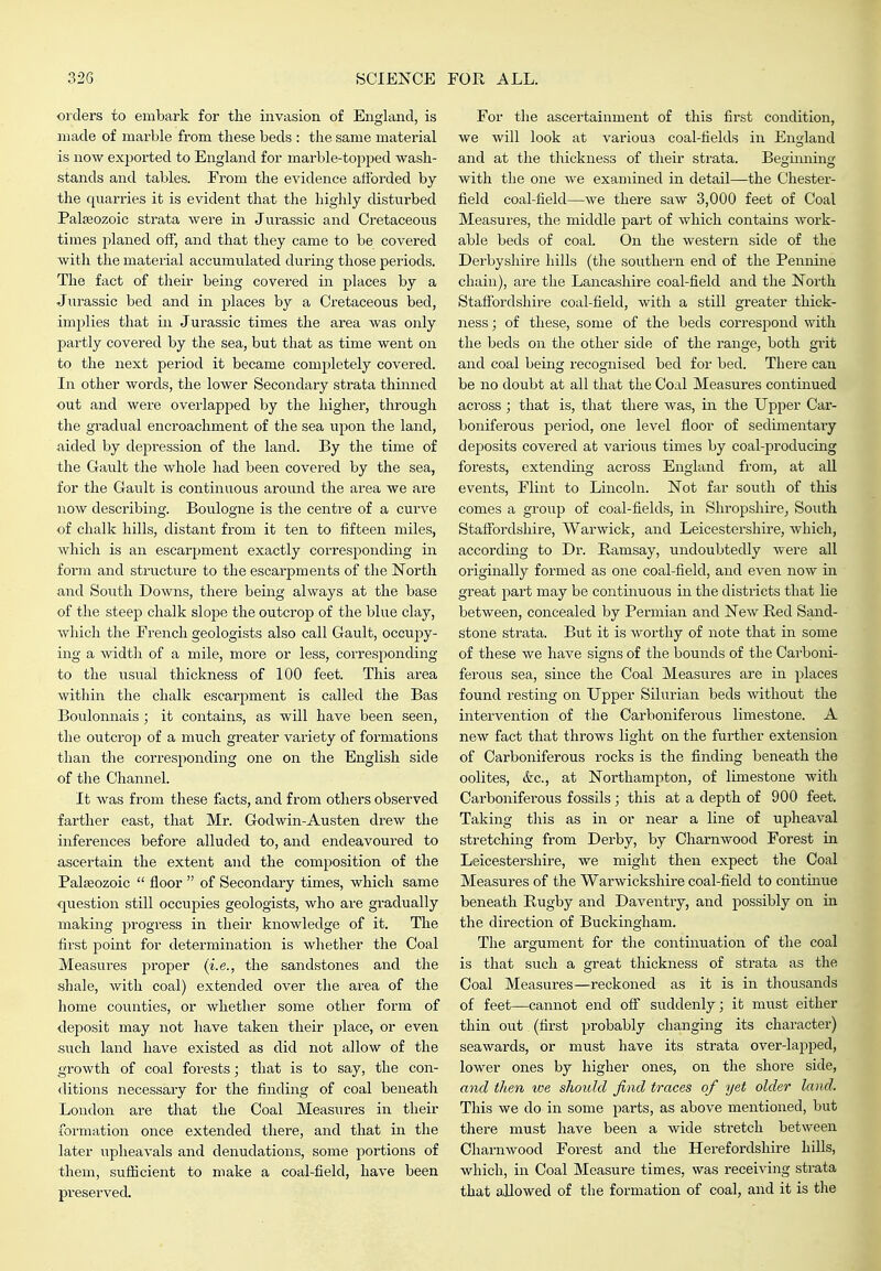 orders to embark for the invasion of England, is made of marble from these beds : the same material is now exported to England for marble-topped wash- stands and tables. From the evidence afforded by the quarries it is evident that the highly disturbed Palaeozoic strata were in Jurassic and Cretaceous times planed off, and that they came to be covered with the material accumulated during those periods. The fact of their being covered in places by a Jurassic bed and in places by a Cretaceous bed, implies that in Jurassic times the area was only partly covered by the sea, but that as time went on to the next period it became completely covered. In other words, the lower Secondary strata thinned out and were overlapped by the higher, through the gradual encroachment of the sea upon the land, aided by depression of the land. By the time of the Gault the whole had been covered by the sea, for the Gault is continuous around the area we are now describing. Boulogne is the centre of a curve of chalk hills, distant from it ten to fifteen miles, which is an escarpment exactly corresponding in form and structure to the escarpments of the North and South Downs, there being always at the base of the steep chalk slope the outcrop of the blue clay, which the French geologists also call Gault, occupy- ing a width of a mile, more or less, corresponding to the usual thickness of 100 feet. This area within the chalk escarpment is called the Bas Boulonnais; it contains, as will have been seen, the outcrop of a much greater variety of formations than the corresponding one on the English side of the Channel. It was from these facts, and from others observed farther east, that Mr. Godwin-Austen drew the inferences before alluded to, and endeavoured to ascertain the extent and the composition of the Palseozoic  floor  of Secondary times, which same question still occupies geologists, who are gradually making progress in their knowledge of it. The first point for determination is whether the Coal Measures proper (i.e., the sandstones and the shale, with coal) extended over the area of the home counties, or whether some other form of deposit may not have taken their place, or even such land have existed as did not allow of the growth of coal forests; that is to say, the con- ditions necessary for the finding of coal beneath London are that the Coal Measures in their formation once extended there, and that in the later upheavals and denudations, some portions of them, sufficient to make a coal-field, have been preserved. For the ascertainment of this first condition, we will look at various coal-fields in England and at the thickness of their strata. Beaumino: with the one we examined in detail—the Chester- field coal-field—we there saw 3,000 feet of Coal Measures, the middle part of which contains work- able beds of coal. On the western side of the Derbyshire hills (the southern end of the Pennine chain), are the Lancashire coal-field and the North Stafibrdshire coal-field, with a still greater thick- ness ; of these, some of the beds correspond with the beds on the other side of the range, both grit and coal being recognised bed for bed. There can be no doubt at all that the Coal Measures continued across ; that is, that there was, in the Upper Car- boniferous period, one level floor of sedimentary deposits covered at various times by coal-producing forests, extending across England from, at all events, Flint to Lincoln. Not far south of this comes a group of coal-fields, in Shropshire^ South Staffordshire, Warwick, and Leicestershire, which, according to Dr. Bamsay, undoubtedly were all originally formed as one coal-field, and even now in great part may be continuous in the districts that lie between, concealed by Permian and New Red Sand- stone strata. But it is worthy of note that in some of these we have signs of the bounds of the Carboni- ferous sea, since the Coal Measures are in places found resting on Upper Silurian beds without the intervention of the Carboniferous limestone. A new fact that throws light on the further extension of Carboniferous rocks is the finding beneath the oolites, &c., at Northampton, of limestone with Carboniferous fossils; this at a depth of 900 feet. Taking this as in or near a line of upheaval stretching from Derby, by Chai'nwood Forest in Leicestershire, we might then expect the Coal Measures of the Warwickshire coal-field to continue beneath Rugby and Daventry, and possibly on in the direction of Buckingham. The argument for the continuation of the coal is that such a great thickness of strata as the Coal Measures—reckoned as it is in thousands of feet—cannot end off suddenly; it must either thin out (first probably changing its character) seawards, or must have its strata over-lapped, lower ones by higher ones, on the shore side, and then tve should find traces of yet older land. This we do in some parts, as above mentioned, but there must have been a wide stretch between Charnwood Forest and the Herefordshire hills, which, in Coal Measure times, was receiving strata that allowed of the formation of coal, and it is tlie