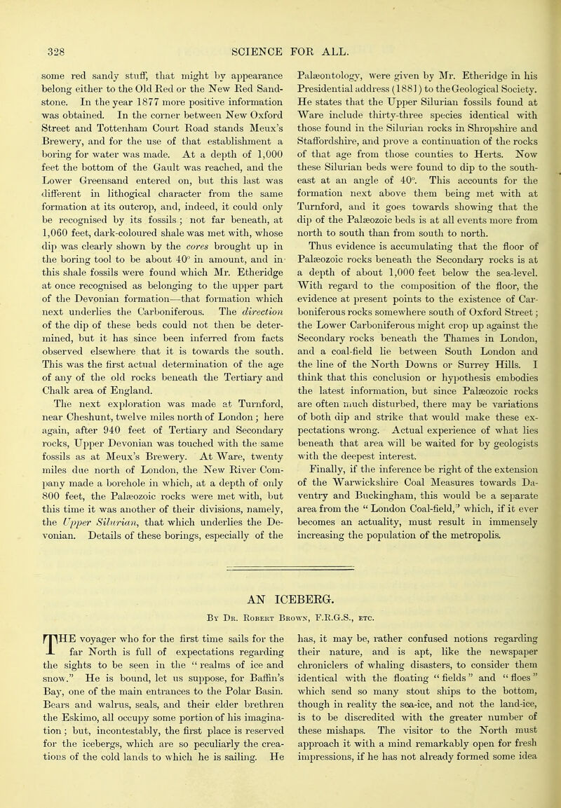some red sandy stuif, that might by appeai-ance belong either to the Old Red or the New Red Sand- stone. In the year 1877 more positive information was obtained. In the corner between New Oxford Street and Tottenham Court Road stands Meux's Brewery, and for the use of that establishment a boring for water was made. At a depth of 1,000 feet the bottom of the Gault was reached, and the Lower Greensand entered on, but this last was different in lithogical character from the same formation at its outcrop, and, indeed, it could only be recognised by its fossils ; not far beneath, at 1,060 feet, dark-coloured shale was met with, whose dip was clearly shown by the cores brought up in the boring tool to be about 40 in amount, and in- this shale fossils were found which Mr. Etheridge at once recognised as belonging to the upper part of the Devonian formation—that formation which next underlies the Carboniferous. The direction of the dip of these beds could not then be deter- mined, but it has since been inferred from facts observed elsewhere that it is towards the south. This was the first actual determination of the age of any of the old rocks beneath the Tertiary and Chalk area of England. The next exploration was made at Turnford, near Cheshunt, twelve miles north of London; here again, after 940 feet of Tertiary and Secondary rocks. Upper Devonian was touched with the same fossils as at Meux's Brewery. At Ware, twenty miles due north of London, the New River Com- pany made a borehole in which, at a depth of only 800 feet, the Paleozoic rocks were met with, but this time it was another of their divisions, namely, the Upper Silurian, that which underlies the De- vonian. Details of these borings, especially of the Palaeontology, were given by Mr. Etheridge in his Presidential address (1881) to the Geological Society. He states that the Upper Silurian fossils found at Ware include thirty-three species identical with those found in the Silurian rocks in Shropshire and Stafibrdshii-e, and prove a continuation of the rocks of that age from those counties to Herts. Now these Silurian beds were found to dip to the south- east at an angle of 40°. This accounts for the formation next above them being met with at Turnford, and it goes towards showing that the dip of the Palaeozoic beds is at all events more from north to south than from south to north. Thus evidence is accumulating that the floor of Palaeozoic rocks beneath the Secondaiy rocks is at a depth of about 1,000 feet below the sea-level. With regard to the composition of the flooi', the evidence at present points to the existence of Car- boniferous rocks somewhere south of Oxford Street; the Lower Carboniferous might crop up against the Secondary rocks beneath the Thames in London, and a coal-field lie between South London and the line of the North Downs or Surrey Hills. I think that this conclusion or hypothesis embodies the latest information, but since Palaeozoic rocks are often much disturbed, there may be variations of both dip and strike that would make these ex- pectations wrong. Actual experience of what lies beneath that area will be waited for by geologists with the deepest interest. Finally, if the inference be right of the extension of the Warwickshire Coal Measures towards Da- ventry and Buckingham, this would be a separate area fi'om the  London Coal-field,'' which, if it ever becomes an actuality, must result in immensely increasing the population of the metropolis. AN ICEBEEa. By Dr. Robert Brown, F.E.G.S., etc. THE voyager who for the first time sails for the far North is full of expectations regarding the sights to be seen in the  realms of ice and snow. He is bound, let us suppose, for Baffin's Bay, one of the main entrances to the Polar Basin. Bears and walrus, seals, and their elder brethren the Eskimo, all occupy some portion of his imagina- tion ; but, incontestably, the first place is reserved for the icebergs, which are so peculiarly the crea- tions of the cold lands to which he is sailing. He has, it may be, rather confused notions regarding their nature, and is apt, like the newspaper chroniclers of whaling disasters, to consider them identical with the floating  fields  and  floes  which send so many stout ships to the bottom, though in reality the sea-ice, and not the land-ice, is to be discredited with the greater number of these mishaps. The visitor to the North must approach it with a mind remarkably open for fresh impressions, if he has not already formed some idea