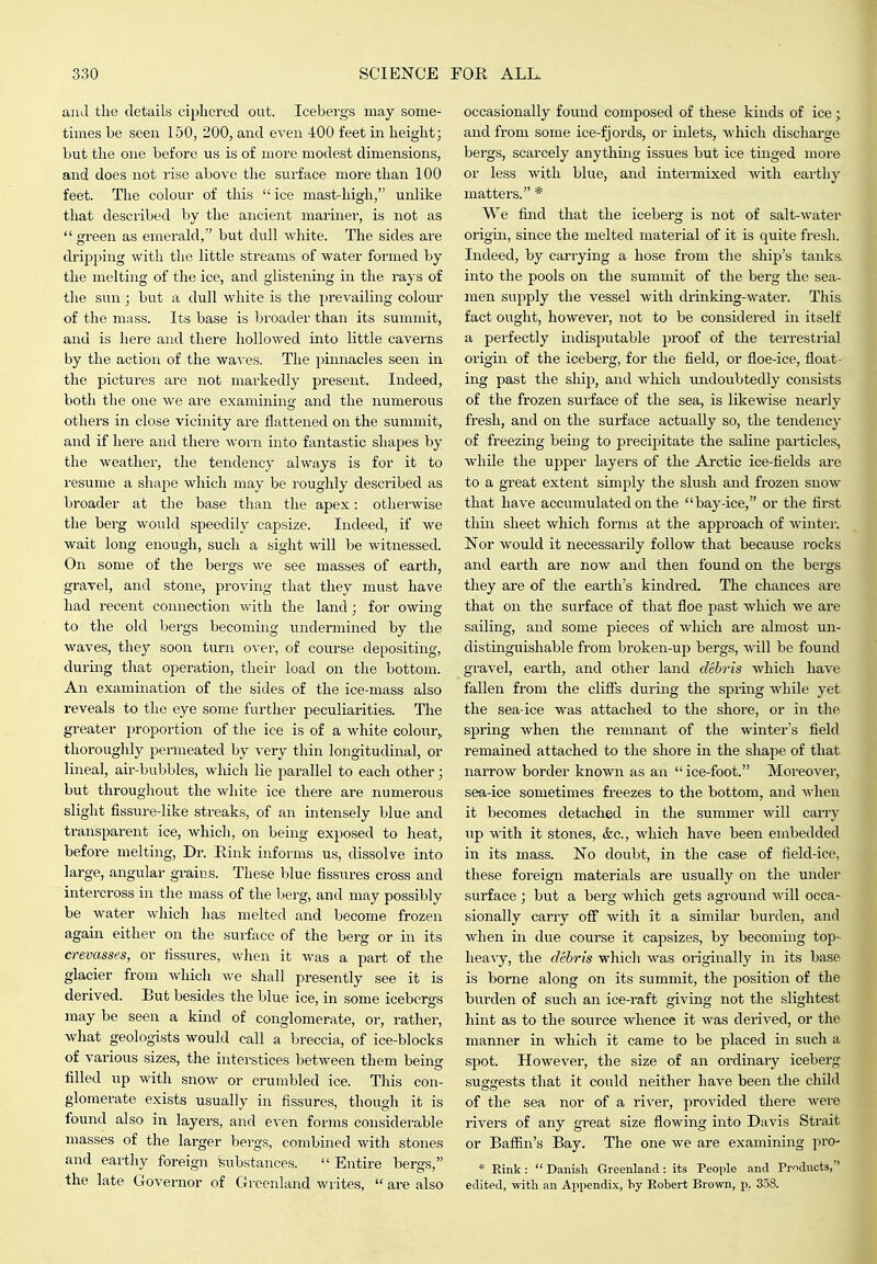 and the details ciplicred out. Icebergs may some- times be seen 150, 200, and even 400 feet in height; but the one before us is of more modest dimensions, and does not rise above the surface more than 100 feet. The colour of this  ice mast-high, unlike that described by the ancient marinei-, is not as  green as emerald, but dull white. The sides are dripping with the little streams of water formed by the melting of the ice, and glistening in the rays of the sun; but a dull wliite is the prevailing colovir of the mass. Its base is broader than its summit, and is here and there hollowed into little caverns by the action of the waves. The pinnacles seen in the pictures are not markedly present. Indeed, both the one we are examining and the numerous others in close vicinity are flattened on the summit, and if here and there Avorn into fantastic shapes by the weather, the tendency always is for it to resume a shape which may be roughly described as broader at the base than the apex: otherwise the berg would speedily capsize. Indeed, if we wait long enough, such a sight will be witnessed. On some of the bergs we see masses of earth, gravel, and stone, proving that they must have had recent connection with the land; for owing to the old bergs becoming undermined by the waves, they soon turn ovei', of course depositing, duruig that operation, their load on the bottom. An examination of the sides of the ice-mass also reveals to the eye some further peculiarities. The greater proportion of the ice is of a white colour,, thoroughly permeated by very thin longitudinal, or lineal, air-bubbles, which lie parallel to each other; but throughout the white ice there are numerous slight fissure-like streaks, of an intensely blue and transparent ice, which, on being exposed to heat, before melting. Dr. Rink informs us, dissolve into large, angular grains. These blue fissures cross and intercross in the mass of the berg, and may possibly be water wliich has melted and become frozen again either on the surface of the berg or in its crevasses, or fissures, when it was a part of the glacier from Avhich we shall presently see it is derived. But besides the blue ice, in some iceboras may be seen a kind of conglomerate, or, rather, wliat geologists would call a breccia, of ice-blocks of vai'ious sizes, the interstices between them being filled up with snow or crumbled ice. This con- glomerate exists usually in fissures, though it is found also in layers, and even forms considerable masses of the larger bergs, combined with stones and earthy foreign Substances.  Entire bergs, the late Governor of Greenland writes,  are also occasionally found composed of these kinds of ice; and from some ice-fjords, or inlets, which discharge bergs, scarcely anything issues but ice tinged more or less with blue, and intermixed with earthy matters. * We find that the iceberg is not of salt-water origin, since the melted material of it is quite fresh. Indeed, by carrying a hose from the ship's tanks, into the pools on the summit of the berg the sea- men supply the vessel with drinking-water. This, fact ought, however, not to be considered in itself a perfectly indisputable proof of the terrestrial origin of the iceberg, for the field, or floe-ice, float- ing past the ship, and which undoubtedly consists of the frozen surface of the sea, is likewise nearly fresh, and on the surface actually so, the tendency of freezing being to precipitate the saline particles, while the upper layers of the Arctic ice-fields are to a great extent simply the slush and frozen snow that have accumulated on the bay-ice, or the first thin sheet which forms at the approach of winter. Nor would it necessarily follow that because rocks and earth are now and then found on the bergs they are of the earth's kindred. The chances are that on the surface of that floe past which we are sailing, and some pieces of which are almost un- distinguishable from broken-up bergs, will be found gravel, earth, and other land debris which have fallen from the cliflTs during the spring while yet the sea-ice was attached to the shore, or in the spi'ing when the remnant of the winter's field remained attached to the shore in the shape of that narrow border known as an  ice-foot. Moreover, sea-ice sometimes freezes to the bottom, and when it becomes detached in the summer will carry up M'ith it stones, &c., which have been embedded in its mass. No doubt, in the case of field-ice, these foreign materials are usually on the under surface ; but a berg which gets aground will occa- sionally carry off with it a similar burden, and when in due course it capsizes, by becoming top- heaAy, the debris which was originally in its base is borne along on its summit, the position of the burden of such an ice-raft giving not the slightest hint as to the source whence it was derived, or the manner in which it came to be placed in such a spot. However, the size of an ordmaiy iceberg suggests that it could neither have been the child of the sea nor of a river, provided there were rivers of any great size flowing into Davis Strait or Baffin's Bay. The one we are examining prO' * Rink:  Danish Greenland: its People and Products, edited, with an Appendix, by Robert Brown, p. 358.