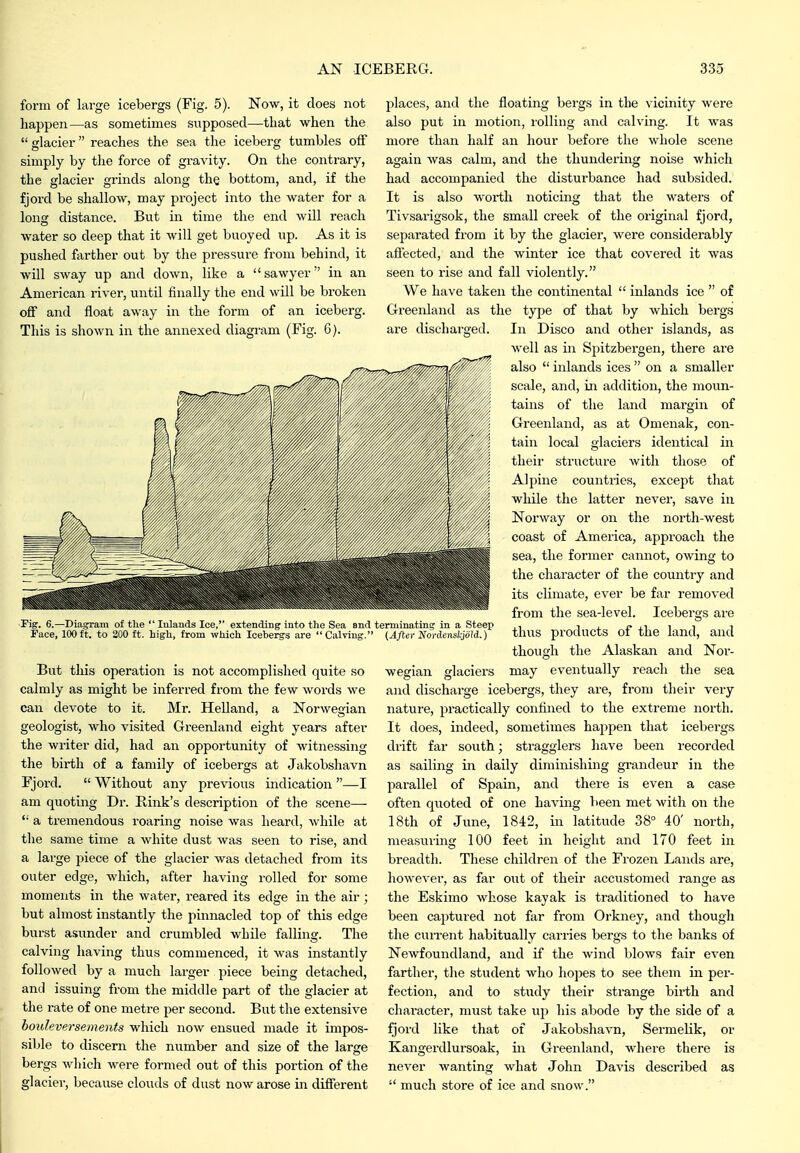 form of large icebergs (Fig. 5). Now, it does not liappen—as sometimes supposed—that when the  glacier reaches the sea the iceberg tumbles off simply by tlie force of gravity. On the contrary, the glacier grinds along the bottom, and, if the fjord be shallow, may project into the water for a long distance. But in time the end will reach water so deep that it will get buoyed up. As it is pushed farther out by the pressm-e from behind, it will sway up and down, like a sawyer in an American river, until finally the end will be broken off and float away in the form of an iceberg. This is shown in the annexed diagram (Fig. G). Fig. 6.—Diagram of the  Inlands Ice, extending into the Sea and Face, 100ft. to 200 ft. high, from which Icebergs are Calving. But this operation is not accomplished quite so calmly as might be inferred from the few words we can devote to it. Mr. Helland, a Norwegian geologist, who visited Greenland eight years after the writer did, had an opportunity of witnessing the birth of a family of icebergs at Jakobshavn Fjord.  Without any previous indication —I am quoting Dr. Rink's description of the scene—  a tremendous roaring noise was heard, while at the same time a white dust was seen to rise, and a large Y>iece of the glacier was detached from its outer edge, which, after having rolled for some moments in the water, reared its edge in the air ; but almost instantly the pinnacled top of this edge burst asunder and crumbled while falling. The calving having thus commenced, it was instantly followed by a much larger piece being detached, and issuing from the middle part of the glacier at the rate of one metre per second. But the extensive bouleversements which now ensued made it impos- sible to discern the number and size of the large bergs which were formed out of this portion of the glacier, because clouds of dust now arose in different j^laces, and the floating bergs in the vicinity were also put in motion, lolling and calving. It was more than half an hour before the whole scene again was calm, and the thundering noise which had accompanied the disturbance had subsided. It is also worth noticing that the waters of Tivsarigsok, the small creek of the original fjord, separated from it by the glacier, were considei-ably aflected, and the winter ice that covered it was seen to rise and fall violently. We have taken the continental  inlands ice  of Greenland as the type of that by Avhich bergs are discharged. In Disco and other islands, as well as in Spitzbergen, there are also  inlands ices  on a smaller scale, and, in addition, the moun- tains of the land margin of Greenland, as at Omenak, con- tain local glaciers identical in their structure with those of Alpine countries, except that while the latter never, save in Norway or on the north-west coast of America, approach the sea, the former cannot, owing to the character of the country and its climate, ever be far removed from the sea-level. Icebergs are thus products of the land, and thotigli the Alaskan and Nor- may eventually reach the sea and discharge icebergs, they are, from their very nature, practically confined to the extreme north. It does, indeed, sometimes happen that icebergs drift far south; stragglers have been recorded as sailing in daily diminishing grandeur in the parallel of Spain, and there is even a case often quoted of one having been met with on the 18th of June, 1842, in latitude 38° 40' north, measuring 100 feet in height and 170 feet in breadth. These children of the Frozen Lands are, however, as far out of their accustomed range as the Eskimo whose kayak is traditioned to have been captured not far from Orkney, and though the current habitually carries bergs to the banks of Newfoundland, and if the wind blows fair even farther, the student who hopes to see them in per- fection, and to study their strange birth and character, must take up his abode by the side of a fjord like that of Jakobshavn, SermeHk, or Kangerdlursoak, in Greenland, where there is never wanting what John Davis described as  much store of ice and snow. terminating in a Steep {After Nordenskjold.) wegian glaciers