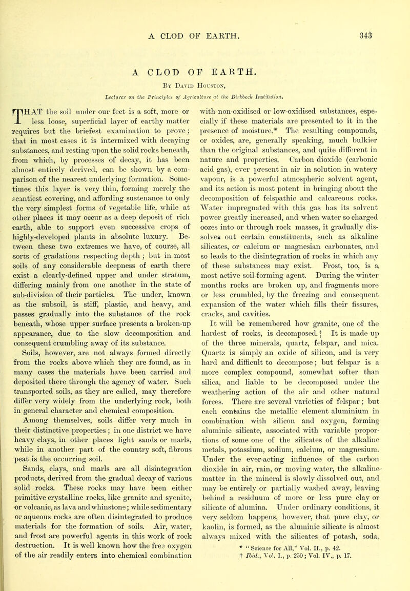 A CLOD OF EARTH. By David Houstox, Lecturer on the Princiidcs of A<jricidtxu-e at the Birl;hccli Institution, THAT the soil under our feet is a soft, more or less loose, superficial layer of earthy matter requires but the briefest examination to prove; that in most cases it is intermixed with decaying substances, and resting upon the solid rocks beneath, from which, by processes of decay, it has been almost entirely derived, can be shown by a com- parison of the nearest underlying formation. Some- times this layer is very thin, forming merely the scantiest covering, and affording sustenance to only the very simplest forms of vegetable life, while at other places it may occur as a deep deposit of rich earth, able to support even successive crops of highly-developed plants in absolute luxury. Be- tween these two extremes we have, of course, all sorts of gradations respecting depth ; but in most soils of any considerable deepness of earth there exist a clearly-defined upper and under stratum, differing mainly from one another in the state of sub-division of their particles. The under, known as the subsoil, is stiff, plastic, and heavy, and passes gradually into the substance of the I'ock beneath, whose upper surface presents a broken-up appearance, due to the slow decomposition and consequent crumbling away of its substance. Soils, however, are not always formed directly from the rocks above which they are found, as in many cases the materials have been carried and deposited there through the agency of water. Such transported soils, as they are called, may therefore differ very widely from the underlying rock, both in general character and chemical composition. Among themselves, soils differ very much in their distinctive properties; in one district we liaA'e heavy clays, in other places light sands or marls, while in anotlier part of the country soft, fibrous peat is the occurring soil. Sands, clays, and marls are all disintegi'ation pi-oducts, derived from the gradual decay of various solid rocks. These rocks may have been either primitive crystalline rocks, like granite and syenite, or volcanic, as lava and whinstone; while sedimentary or aqueous rocks are often disintegrated to produce materials for the formation of soils. Air, water, and fi'ost are powerful agents in this work of rock destruction. It is well known how the fres oxygen of the air readily enters into chemical combination with non-oxidised or low-oxidised substances, espe- cially if these materials ai'e presented to it in the presence of moistui-e.* The resulting compounds, or oxides, are, generally speaking, much bulkier than the original substances, and quite diffei'ent in nature and properties. Cai'bon dioxide (carbonic acid gas), ever present in air in solution in watery vapour, is a powerful atmospheric solvent agent, and its action is most potent in bringing about the decomposition of felspathic and calcareous rocks. Water impregnated with this gas has its solvent power greatly increased, and when water so charged oozes into or through rock masses, it gradually dis- solves out certain constituents, such as alkaline silicates, or calcium or magnesian carbonates, and so leads to the disintegration of rocks in which any of these substances may exist. Frost, too, is a most active soil-forming asrent. Durins; the winter months rocks are broken up, and fragments more or less crumbled, by the freezing and consequent expansion of the water which fills their fissures, cracks, and cavities. It will be remembered how granite, one of the hai'dest of rocks, is decomposed. } It is made up of the three minerals, quartz, felspar, and mica. Quartz is simply an oxide of silicon, and is very hard and difficult to decompose; but felspar is a more complex compound, somewhat softer than silica, and liable to be decomposed under the weathering action of the air and other natural forces. There are several varieties of felspar; but each contains the metallic element aluminium in combination with silicon and oxygen, forming aluminic silicate, associated with variable propor- tions of some one of the silicates of the alkaline metals, potassium, sodium, calcium, or magnesium. Under the ever-acting influence of the carbon dioxide in air, rain, or moving water, the alkaline- matter in the mineral is slowly dissolved out, and may be entirely or partially washed away, leaving behind a residuum of more or less pure clay or silicate of alumina. Under ordinary conditions, it ■\-ery seldom happens, however, that pure clay, or kaolin, is formed, as the aluminic silicate is almost always mixed with the silicates of potash, soda, * Science for AH, Vol. II., p. 42. t Ibid., \o\ I., p. 2.50; Vol. IV., p. 17.