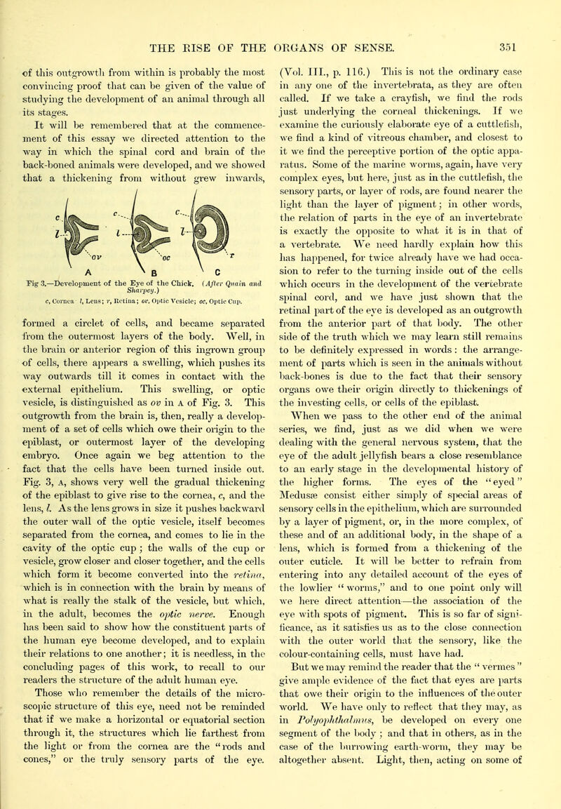 of this outgrowth from within is probably the most convincing proof that can be given of the value of studying the development of an animal through all its stages. It will be remembered that at the commence- ment of this essay we directed attention to the way in which the spinal cord and brain of the back-boned animals Avere developed, and we showed that a thickening from without grew inwards, A ^ B . C 3f t c, Cornea /, Lens; i', Retina; </!•. Optic Vesicle; oc, Optic Cup. Fig 3.—DeveloiiBient of the Eye of tlie Chick. (After Quain and Sharpcij.) formed a circlet of cells, and became separated from the outermost layers of the body. Well, in the brain or anterior region of this ingrown group of cells, there appears a swelling, which pushes its way outwards till it comes in contact with the external epithelium. This swelling, or optic vesicle, is distinguished as ov in A of Fig. 3. This outgrowth from the brain is, then, really a develop- ment of a set of cells which owe their origin to tlie epiblast, or outermost layer of the developing embryo. Once again we beg attention to the fact that the cells have been turned inside out. Fig. 3, A, shows veiy well the gradual thickening of the epiblast to give I'ise to the cornea, c, and tlie lens, I. As the lens grows in size it pushes backward tlie outer wall of the optic vesicle, itself becomes separated from the cornea, and comes to lie in the cavity of the optic cup ; the walls of the cup or vesicle, grow closer and closer togetlier, and the cells which form it become converted into the retina, which is in connection with the brain by means of what is really the stalk of the vesicle, but whicli. in the adult, becomes the optic nerve. Enough has been said to show how the constituent parts of the human eye become dev eloped, and to explain their relations to one another; it is needless, in the concluding pages of this woi'k, to recall to our readers the structure of the adult human eye. Those who remember the details of the micro- scopic structure of this eye, need not be reminded that if we make a horizontal or equatorial section through it, the structures which lie farthest from the light or from the cornea ai'e the rods and cones, or tlie truly sensory parts of the eye. (Vol. III., p. IIG.) Tliis is not the ordinary case in any one of the invertebrata, as they are often called. If Ave take a crayfish, we find the rods just underlying the corjieal thickenings. If we examine the curiously elaborate eye of a cuttlefisli, we find a kind of vitreous chamber, and closest to it we find the perceptive portion of the optic appa- ratus. Some of the marine worms, again, have very complex eyes, but here, just as in the cuttlefish, the sensory parts, or layer of rods, are found nearer the light than the layer of pigment; in otlier words, the relation of parts in the eye of an invertebrate is exactly the opposite to what it is in that of a vertebrate. We need hardly explain how this has happened, for twice already have we had occa- sion to refer to the turning inside out of the cells Avhich occurs in the development of the vertebrate sjiinal cord, and we have just shown that the retinal part of the eye is developed as an outgrowtli from the anterior part of that body. The other side of the truth which we may learn still remains to be definitely expressed in words : the arrange- ment of parts which is seen in the animals without liack-bones is due to the fact that their sensory organs owe their origin directly to thickenings of the investing cells, or cells of the epiblast. When we pass to the other end of the animal series, we find, just as we did when we were dealing with the general nervous system, that the eye of tlie adult jellyfish bears a close resemblance to an early stage in the developmental history of the higher forms. The eyes of the eyed JNIedusa? consist either simply of sjiecial ai-eas of sensory cells in the epithelium, which are sui'rounded by a layer of pigment, or, in the more complex, of these and of an additional body, in the shape of a lens, which is formed from a thickening of the outer cuticle. It will be better to refrain from entering into any detailed account of the eyes of the lowlier  worms, and to one point only will we here dii'ect attention—the association of the eye with spots of pigment. This is so far of signi- ficance, as it satisfies us as to the close connection with tlie outer world that the sensory, like tlie colour-containing cells, must have had. But we may remind the reader that the  vermes  give ample evidence of the fact that eyes are jmrts that owe their origin to the iiiHuences of the outer world. We IiaA e only to reflect that they may, as in PohjophtliaJimis, be developed on every one segment of the body ; and that in others, as in the case of the burrowing earth-worm, they may be altogether absent. Light, then, acting on some of