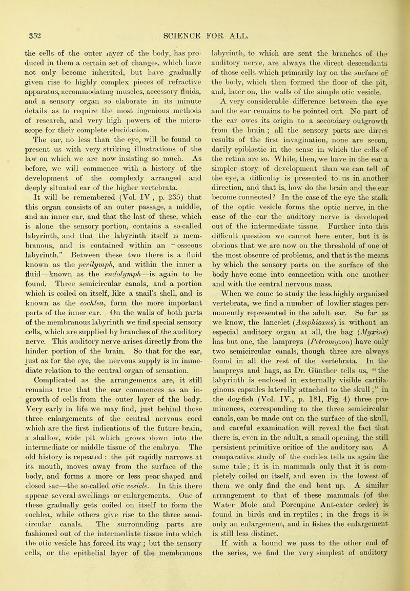 the cells of the outer layer of the body, has pro- diiced in them a certain set of changes, which have not only become inhei-ited, but ha\'e gradually given rise to highly complex pieces of refractive appai'atus, accommodating muscles, accessory fluids, and a sensory oi'gan so elaborate in its minute details as to require the most ingenious methods of research, and very high powers of the micro- scope for their complete elucidation. The ear, no less than the eye, will be found to present us with very striking illustrations of the law on which we are now insisting so much. As before, we will commence with a history of the development of the complexly ai-ranged and deeply situated ear of the higher vertebrata. It will be remembered (Vol. IV., p. 235) that this organ consists of an outer passage, a middle, and an inner ear, and that the last of these, which is alone the sensory portion, contains a so-called labyi-inth, and that the labyrinth itself is mem- branous, and is contained within an  osseous labyrinth. Between these two there is a fluid known as the perilymph, and within tlie inner a fluid—known as the enclolymph—is again to be found. Three semicircular canals, and a portion which is coiled on itself, like a snail's shell, and is known as the cochlea, form the more impoi'tant parts of the inner ear. On the walls of both jiarts of the membranous labyrinth we And special sensory cells, which are supplied by branches of the auditory nerve. This auditory nerve arises directly from the hinder portion of the brain. So that for the ear, iust as for the eye, the nervous supply is in imme- diate relation to the central organ of sensation. Complicated as the arrangements are, it still remains true that the ear commences as an in- growth of cells from the outer layer of the body. Very early in life we may find, just behind those three enlargements of the central nervous cord which are the first indications of the future brain, a shallow, wide pit which grows down into the intermediate or middle tissue of the embryo. The old history is repeated : the pit I'apidly narrows at its mouth, moves away from the surface of the body, and forms a more or less pear-shaped and closed sac—the so-called otic vesicle. In this there appear several swellings or enlargements. One of these gradually gets coiled on itself to form the cochlea, while others give rise to the three semi- circular canals. The surrounding parts are fashioned out of the intermediate tissue into whicli the otic vesicle has forced its way; but the sensory cells, or the epithelial layer of the membranous labyrinth, to which are sent the branches of the auditory nerve, are always the direct descendants of those cells which primarily lay on the surface or the body, which then formed the floor of the pit, and, later on, the walls of the simple otic vesicle. A very considei-able difference between the eye and the ear remains to be pointed out. No part of the ear owes its origin to a secondary outgrowth from the brain ; all the sensoiy parts are direct results of the first invagination, none are secon, darily epiblastic in the sense in which the cells of the retina are so. While, then, we have in the ear a simpler story of development than we can tell of the eye, a difticultj'- is presented to us in another direction, and that is, how do the brain and the ear- become connected 1 In the case of the eye the stalk of the optic vesicle forms the optic nerve, in the case of the ear the auditoiy nerve is develo]>ed out of the intermediate tissue. Further into this diflicult question we cannot here enter, but it is obvious that we are now on the threshold of one ot the most obscure of problems, and that is the means by which the sensory parts on the surface of the body have come into connection with one another and with the central nervous mass. When we come to study the less highly organised vertebrata, we find a number of lowlier stages per- manently represented in the adult ear. So far as we know, the lancelet {Am2')hioxus) is without an especial ai;ditory organ at all, the hag {Myxine) has but one, the lampreys {Petromyzon) have only two semicircular canals, though three are always found in all the rest of the vertebrata. In the lampreys and hags, as Dr. Giinther tells us, the labyrinth is enclosed in externally visible cartila- ginous capsules laterally attached to the skull; in the dog-fish (Vol. IV., p. 181, Fig. 4) three pro- minences, corresponding to the three semicircular canals, can be made out on the surface of the skull, and careful examination will reveal the fact that there is, even in the adult, a small opening, the still persistent primitive orifice of the auditory sac. A comparative study of the cochlea tells us again the same tale; it is in mammals only that it is com- pletely coiled on itself, and even in the lowest of them we only find the end bent up. A similar arrangement to that of these mammals (of the Water Mole and Porcupine Ant-eater order) is found in birds and in reptiles ; in the frogs it is only an enlargement, and in fishes the enlargement is still less distinct. If with a bound we pass to the other end of the series, we find the ^-ery simi^lest of auditory