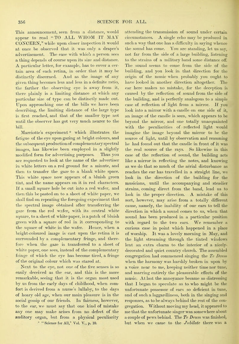 This announcement, seen from a distance, would appear to read TO ALL WHOM IT MAY CONCERN, while upon closer inspection it would at once be observed that it was only a draper's advertisement. The ease with which a person sees a thing depends of course upon its size and distance. A pai'ticular letter, for example, has to cover a cer- tain area of each retina, in order that it may he distinctly discerned. And as the image of any given thing becomes less and less in a definite I'atio, the farther the observing eye is away from it, tliere plainly is a limiting distance at which any particular size of type can be distinctly made out. Upon approaching one of the bills we have been describing, the limiting distance of the large type is first reached, and that of the smaller type not mitil the observer lias got very much nearer to the bill. Marriotte's experiment * which illustrates the fatigue of the eye i;pon gazing at bright colours, and the subsequent production of complementary spectral images, lias likewise been employed in a slightly modified form for advertising purposes. Thus you are requested to look at the name of the advertiser in white letters on a red ground for a minute, and then to transfer the gaze to a blank white space. Tliis white space now appears of a bluish green tint, and the name appears on it in red characters. If a small square hole be cut into a red wafer, and then this be pasted on to a sheet of white paper, we shall find on repeating the foregoing experiment that the spectral image obtained after transferring the gaze from the red wafer, with its central white square, to a sheet of white paper, is a patch of bluish green with a square of red in it corresponding to the square of white in the wafer. Hence, when a bright-coloured image is cast upon the retina it is surrounded by a complementary fringe, and there- fore when the gaze is transferred to a sheet of white paper, one sees, instead of the complementaiy fringe of which the eye has become tired, a fringe of the original colour which was stared at. Next to the eye, not one of the five senses is so easily deceived as the ear, and this is the more remarkable, seeing that it is the organ most used by us from the early days of childhood, when com- fort is derived from a nurse's lullaby, to the days of hoary old age, when our main pleasure is in the social gossip of our friends. In fairness, however, to the ear, we must say that one kind of mistake any one may make arises from no defect of the auditory organ, but from a physical peculiarity * Science for All, Vol. V., p. 10. attending the transmission of sound under certain circumstances. A single echo may be produced in such a way that one has a difiiculty in saying whence the sound has come. You are standing, let us say, not far from the side of a large building, listening to the strains of a military band some distance off. The sound seems to come from the side of the l)uilduig, and you look in that direction for the oiigin of the music when probably you ought to have looked in another direction altogether. The ear here makes no mistake, for the deception is caused by the reflection of sound from the side of the building, and is perfectly analogous to a simple case of reflection of light from a mirror. If you look into a mirror with a candle on one side of it, an image of the candle is seen, which appears to be beyond the mirror, and one totally unacquainted with the peculiarities of reflected light would imagine the image beyond the mirror to be the source of light, until by observation and reasoning he had found out that the candle in fi-ont of it was the real source of the rays. So likewise in this case of the reflection of sound, the building acts like a muTor in reflecting the notes, and knowing as we do that so much of the aerial disturbance as reaches the ear has travelled in a straight line, we look in the direction of the building for the musicians, until the accompanying and steadier strains, coming direct from the band, lead us to look in the proper direction. A mistake of this sort, however, may arise from a totally different cause, namely, the inability of our ears to tell the direction in which a sound comes to us, when that sound has been produced in a 2;)articular position with regard to the two ears. We remember a curious case in point which happened in a place of worship. It was a lovely morning in May, and the light streaming through the tinted windows lent an extra charm to the interior of a nicely- decorated and quiet country chiirch. TJie assembled congregation had commenced singing the Te Deuin when the harmony was harshly broken in upon by a voice near to me, keeping iieither time nor tune, and marring entirely the pleasurable effects of the music. At last the annoyance became so distressing that I began to speculate as to who might be the ixnfortunate possessor of ears so deficient in tune, and of such a laggardliness, both in the singing and responses, as to be always behind the rest of the con- gregation. Without moving my head, it appeared to me that the unfortunate singer was somewhere about a couple of pews behind. The Te Deum was finished, but when we came to the Jubilate there was a