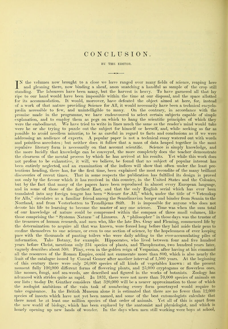CONCLUSION. BY THE EDITOR. IN the volumes now brouglit to a close we have ranged over many fields of science, reaping here and gleaning there, now binding a sheaf, anon snatching a handful as sample of the crop still standing. Tlie labourers have been many, but the harvest is heavy. To have garnered all that lay ripe to our hand would have been impossible within the time at our disposal, and the space allotted for its accommodation. It would, moreover, have defeated the object aimed at liere, for, instead of a work of that nature providing Science for All, it would necessarily have been a technical encyclo- pajdia accessible to few, and unintelligible to many. On the contrary, in accordance with the promise made in the programme, we have endeavoured to select certain subjects capable of simple explanation, and to employ them as pegs on which to hang the scientific principles of Avhich they were the embodiment. We have tried to write in lines much the same as the reader's mind would take were he or she trying to puzzle out the subject for himself or herself, and, while seeking as far as possible to avoid needless minutiae, to be as careful in regard to facts and conclusions as if we were addressing an audience of experts. A popidar paper is not a technical essay watered out with words and pointless anecdotes; but neither does it follow that a mass of data heaped together in the most repulsive literary form is necessarily on that account scientific. Science is simply knowledge, and the more lucidly that knowledge can be conveyed, the more completely does the teacher demonstrate the clearness of the mental process by which he has arrived at his results. Yet while this work does not profess to be exhaustive, it will, we believe, be found tliat no subject of popular interest has been entirely neglected, and an examination of the indices will show that often under the least pre- tentious heading, there has, for the fii'st time, been explained the most recondite of the many brilliant discoveries of recent times. That in some respects the publication has fulfilled its design is proved not only by the faA'our which it has i-eceived in this country, in the United States and the Colonies, but by the fact that many of the papers have been reproduced in almost every European langiiage, a)id in some of those of the farthest East, and that the only English serial wliich has ever been translated into any foreign tongue has been Science for AH, Avhich, under the title of  Vetenskap for Alia, circulates as a familiar friend among the Scandinavian boi'ger and bonder from Scania to the Norrland, and from Vesterbotten to Trondhjems Stift. It is impossible for anyone who does not devote his life to learning to become the master of any one science. Time was Avhen the sum total of our knowledge of nature could be compressed within the com]iass of three small volumes, like those comprising the  Systema j^aturse  of Linnaeus. A philosopher in those days was the trustee of the treasures of human research, and men who, like the late Drs. Gray and Fleming, commenced life by the determination to acquire all that was known, were foi'ced long before they laid aside their jDens to confine themselves to one science, or even to one section of science, by the hopelessness of ever keeping- pace with the thousands of panting toilers Avho were daily adding to the ever-accumulating piles of information. Take Botany, for example. Hippocrates, who lived between four and five hundred years before Christ, mentions only 234 species of plants, and Theophrastus, two liundred years latei', vaguely describes about 500. Pliny, even in the golden reign of Vespasian, after having at his command all the resources of the Roman Empire, could not enumerate more than 800, which is also nearly the limit of the catalogue issued by Conrad Gesner after anotlier interval of 1,.500 years. At the beginning of tills century there were only 26,000 species of all kinds of vegetables knoAvn: at the present moment fully 100,000 diflferent forms of flowering plants, and 2-5,000 cryptogams or flowerless ones, like mosses, fungi, and sea-weeds, are described and figured in tlie works of botanists. Zoology has advanced with stiides quite as rapid. In 1831, there Avere not more than 70,000 species of animals on our lists : to-day Dr. Giinther considers that 320,000 Avill be a nearer approximation to those of Avliich the zoologist ambitious of the vain task of numbering every form pourtrayed Avould require to take cognisance. In the British Museum alone it is estimated that there are no foAver than 12,000 species of insects Avhich have not yet been named, and some of the best entomologists calculate that there must be at least one million species of that order of animals. Yet all of this is apart from the noAv world of biology, Avhich has been exj^lored by the anatomist and physiologist, and Avhich is hourly opening up new lands of Avonder. In the days Avhen men still Avorking Avere boys at school,