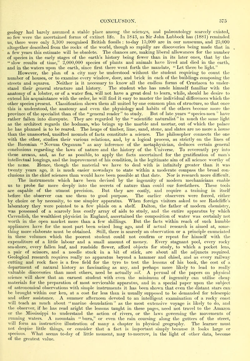 geology had barely assumed a stable place among tlie science's, and paleontology scarcely existed, so few were the ascertained forms of extinct life. In 18Jr3, as Sir John Lubbock has (1881) reminded us, there were only 5,300 recognised Britisli fossils : to-day 15,000 are in our museums, and 25,000 altogether described from the rocks of the world, though so rapidly are discoveries being made that in ^ a few years this estimate will be obsolete. The chances are, making liberal allowances for the number of species in the early stages of the earth's history being fewer than in its later ones, that by the  slow results of time, 2,000,000 species of plants and animals have lived and died in the earth, and in the waters upon the earth, since first there went forth the mandate, Let there be light. However, the plan of a city may be understood without the student requiring to count the number of houses, or to examine every window, door, and l)rick in each of the buildings composing the streets and squares. Neither is it necessary to know all the endless forms of Crustacea to under- stand their general structure and history. The student who has made himself familiar vitli the anatomy of a lobster, or of a water flea, will not have a great deal to learn, while, should he desire to extend his acquaintance with the order, he will find it easy to master the individual differences which the other species present. Classification shows them all united by one common plan of structure, so that once this is understood, the anatomy and even the physiology and habits of the others become more the province of the specialist than of the general reader to study. But of late years  species-men  have rather fallen into disrepute. They are regarded by the scientific naturalist in much the same light as the architect regards the hodman, who brings up the marble and mortar, out of wliich the palace he has plamied is to be reared. The heaps of timber, lime, sand, stone, and slates are no more a house than the unassorted, unsifted mounds of facts constitute a science. The philosopher connects the one with the other, studies their various relations, and, by a logical process, as strictly on the lines of the Baconian  Novum Organum as any inference of the metaphysician, deduces certain general conclusions regarding the laws of nature and the history of the Universe. To reverently pry into these arcana, and, as far as possible, to apply the facts asceitained for the gi'atification of man's intellectual longings, and the improvement of his condition, is the legitimate aim of all science worthy of the name. Hence, though the matei-i;d we have to deal with is infinitely greater than it was twenty years ago, it is much easier nowadays to state within a moderate compass tlie broad con- clusions in the chief sciences than would have been possible at that date. Nor is research more difficult. The instruments which have been devised by the ingenuity of modern mechanicians enable us to probe far more deeply into the secrets of nature than could our forefathers. These tools are capable of the utmost precision. But they are costly, and require a training in itself before the observer can use them to good j)*^!!?*^^^- The earlier observers were forced, either by choice or by necessity, to vise simpler apparatus. When foreign visitors asked to see Kadcliffe's laboratory they were pointed to a few phials on a shelf. Dalton, the father of modern chemistiy, was possessed of a scarcely less costly array of aids to study, and the entire appaiutus by which Cavendish, the wealthiest physicist in England, ascertained the composition of water was certainly not worth in the open market more than a few shillings. But the facts within reach of such humble appliances have for the most part been seized long ago, and if actual researcli is aimed at, some- tliing more elaborate must be obtained. Still, there is scarcely an observation or a principle enunciated in these volumes which the poorest student could not confirm or repeat for himself with the expenditure of a little labour and a small amount of money. Every stagnant pool, every rocky sea-shore, every fallen leaf, and roadside tiower, afford objects for study, to which a pocket lens, a pair of scissors, and a needle stuck in a bit of stick, are about all the adjuncts required. Geological research requires really no apparatus beyond a hammer and chisel, and as every milway cutting and rock face is a free field for the tyro to test the lessons of his book, the cost of a department of natural history as fascinating as any, and perhaps more likely to lead to really valuable discoveries than most others, need be actually nil. A perusal of the papers on physical science will show that an earnest student with even the minimum of ingenuity can utilise cheap materials for the preparation of most ser\'iceable apparatus, and in a special paper upon the suljject of astronomical observations with simple instruments it has been shown that even the distant stars can be brought within our ken, at a cost far less than is usually supposed to be demanded for telescopic and other assistance. A summer afternoon devoted to an intelligent examination of a rocky coast will teach as much about marine denudation as the most extensive voyage is likely to do, and the observer, if he has read aright the lessons taught in these pages, need not travel to the Amazon or tlie Mississippi to understand the action of rivers, or the laws governing the mo^enients of I'unning waters. A mountain  burn, or even the I'ain coursing along the gutters of tlie street, will form an iivstructive illustration of many a chajiter in physical geography. The learner must not despise little things, or consider that a fact is important simply because it looks large or specious. What seems to-day of little moment, may to-morrow, in the light of other data, become of the greatest value.