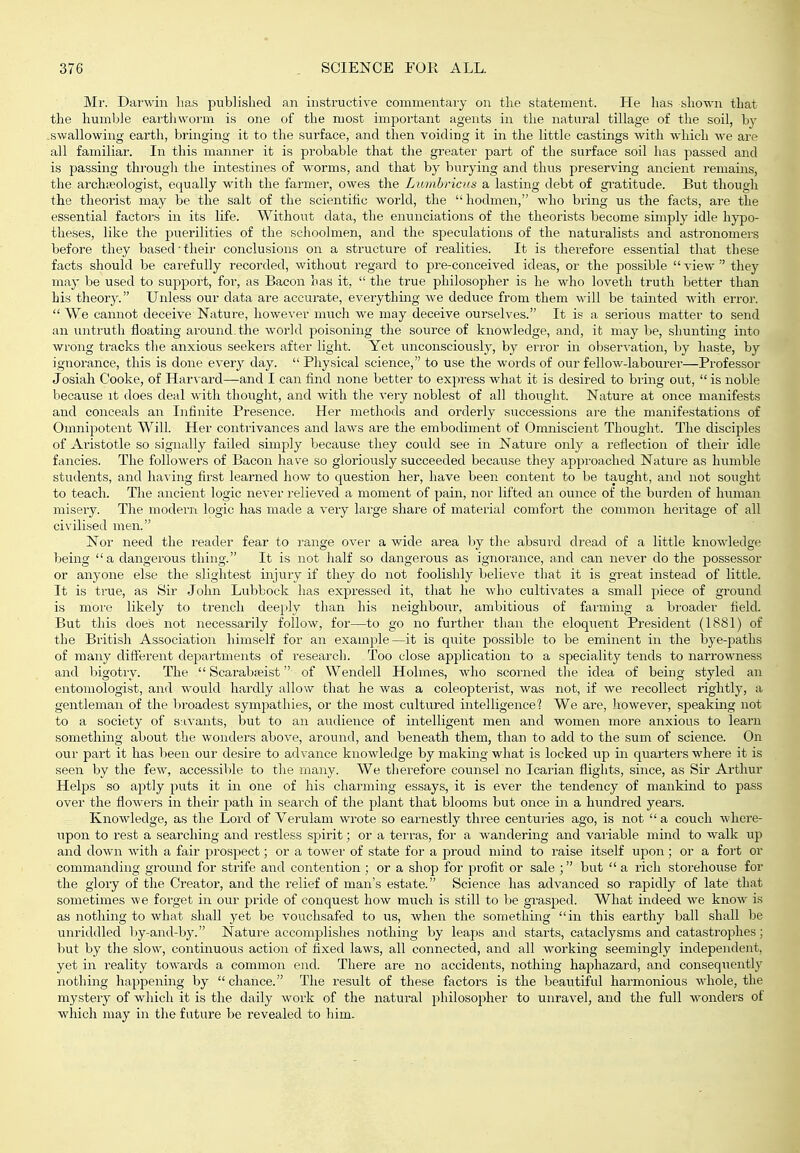 Mr. Darwin lias published an instructive commentaiy on the statement. He has shown that the humble eartliwoi'm is one of the most important agents in the natural tillage of the soil, by swallowing earth, bringing it to the surface, and then voiding it in the little castings with which we are all familiar. In this manner it is probable that the greater paii; of the surface soil has passed and is passing through the intestines of worms, and that by burying and thus preserving ancient remains, the archieologist, equally with the farmer, owes the Lumhricus a lasting debt of gi'atitude. But though the theorist may be the salt of the scientific world, the hodmen, M'ho bring us the facts, are the essential factors in its life. Without data, the enunciations of the theorists become simply idle hypo- theses, like the puerilities of the schoolmen, and the speculations of the naturalists and astronomers before they based'their conclusions on a structure of realities. It is therefore essential that these facts should be carefully recorded, without regard to pre-conceived ideas, or the possible  view  they may be used to support, for, as Bacon has it,  the true philosopher is he who loveth truth better than his theory. Unless our data are accurate, everything we deduce from them will be tainted with error.  We cannot deceive Nature, however much we may deceive ourselves. It is a serious matter to send an untruth floating around, the world poisoning the source of knowledge, and, it may be, shunting into wrong tracks the anxious seekers after light. Yet unconsciously, by error in observation, by liaste, by ignorance, this is done every day.  Physical science, to use the words of our fellow-labourer—Professor Josiah Cooke, of Harvard—and I can find none better to expi-ess what it is desired to bring out,  is noble because it does deal with thought, and with the very noblest of all thought. Nature at once manifests and conceals an Infinite Presence. Her methods and orderly successions are the manifestations of Omnipotent Will. Her contrivances and laws are the embodiment of Omniscient Thought. The disciples of Aristotle so signally failed simply because they coxild see in Nature only a reflection of their idle fancies. The followers of Bacon have so gloriously succeeded because they appi'oaclied Nature as humble students, and having first learned how to question her, have been content to be taught, and not sought to teach. The ancient logic never relieved a moment of pain, nor lifted an ounce of the burden of human miseiy. The modern logic has made a veiy large share of material comfort the common heritage of all civilised men. Nor need the reader fear to range over a wide area by the absurd dread of a little knowledge being a dangerous thing. It is not half so dangerous as ignorance, and can never do the possessor or anyone else the slightest injury if they do not foolishly believe that it is great instead of little. It is true, as Sir John Lubbock has expressed it, tliat he who cultivates a small piece of ground is moi'e likely to trench deeply than his neighbour, ambitious of farming a bi'oader field. But this does not necessarily follow, for—to go no further than the eloqiient President (1881) of the British Association himself for an example—it is quite possible to be eminent in the bye-paths of many difterent departments of research. Too close application to a speciality tends to narrowness and bigotry. The  Scarabjeist of Wendell Holmes, who scorned the idea of being styled an entomologist, and would hardly allow that he was a coleopterist, was not, if we recollect rightly, a gentleman of the broadest sympathies, or the most cultured intelligence'? We are, Jiowever, speaking not to a society of savants, but to an audience of intelligent men and women more anxious to learn something about the wonders above, around, and beneath them, than to add to the sum of science. On our part it has been our desire to advance knowledge by making what is locked up in quarters where it is seen by the few, accessible to the many. We tlierefore counsel no Icarian flights, since, as Sir Arthur Helps so aptly puts it in one of his charming essays, it is ever the tendency of mankind to pass over the flowers in their path in search of the plant that blooms but once in a hundred years. Knowledge, as the Lord of Verulam wrote so earnestly three centuries ago, is not  a couch where- upon to rest a searching and restless s^airit; or a terras, for a wandering and vaiiable mind to walk up and down with a fair prospect; or a tower of state for a proud mind to raise itself upon; or a fort or commanding ground for strife aiad contention ; or a shop for profit or sale ; but  a rich storehouse for the glory of the Creator, and the relief of man's estate. Science has advanced so rapidly of late that sometimes we foi-get in our pride of conquest how much is still to be grasped. What indeed we know is as nothing to what shall yet be vouchsafed to us, Avhen the something in this earthy ball shall be unriddled by-and-by. Nature accomplishes nothing by leaps and starts, cataclysms and catastrophes; but by the slow, continuous action of fixed laws, all connected, and all working seemingly independeiit, yet in reality towai'ds a common end. There are no accidents, nothing haphazard, and consequently nothing happening by  chance. The result of these factors is the beautifid harmonious whole, the mystery of which it is the daily work of the natural philosopher to unravel, and the full wonders of which may in the future be revealed to him.