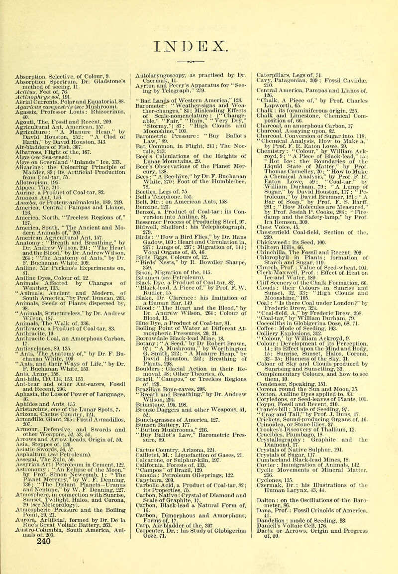 INDEX. Absorption, Selective, of Colour, 9. Absorption Spectrum, Dr. Gladstone's method of seeing, 11. Acilius, Feet of, Tti- Actinophrys sol, 191. Aerial Currents, Polar and Equatorial, 88. Agaricus campestris {sec Mushroom). Agassiz, Professor Louis : Rhizocrinus, 40. Agouti, The, Fossil and Recent, 209. Agricultural Ant, American, 157. Agriculture: A Manure Heap, by David Houston, 252;  A Clod of Earth, by Da\-id Houston, 343. Air-bladders of Fish, 307. Albatross, Flight of the, 167. Algse (sec Sea-weed). Algfe on Greenland InlandsIce, 333. Alizarine: the Colouring Principle of Madder, 83; its Artificial Production from Coal-tar, ib. Allotropisin, 195. Alpaca, The, 211. Aurine, a Product of Coal-tar, 82. Amazon Ant, 156. A mceba, or Proteus-animalcule, 189. 219. America, Central: Pampas and Llanos, 126. America, North,  Treeless Regions of, 127. America, South, The Ancient and Mo- dern Animals of, 203. American Agricultural Ant, 157. Anatomy:  Breath and Breathing, by Dr. Andrew Wilson, 294;  The Heart and the Blood, by Dr. Andrew Wilson, 264 ; The Anatomy of Ants, by Dr. F. Buchanan White, 109. Aniline, Mr. Perkins's Experiments on, 81. Aniline Dyes, Colour of, 12. Animals Affected by Changes of Weather, 133. Animals, Ancient and Modei-n, of South America, by Prof. Duncan, 203. Animals, Seeds of Plants dispersed by, 98. Animals, Structureless, by Dr. Andrew Wilson, 187. Animals, The AValk of, 336. Anthracen, a Product of Coal-tar, 83. Anthracite, 19. Ajithracite Coal, an Amorphous Carbon, 17. Anticyclones, 89, 135. Ants, The Anatomy of, by Dr. F. Bu- chanan VVniite, 109. Ants, and their Ways of Life, by Dr. F. Buchanan White, 153. Ants, Army, 158. Ant-hills, 110, 114, 153, 155. Ant-bear and other Ant-eaters, Fossil and Recent, 206. Aphasia, the Loss of Power of Language, 46. Aphides and Ants, 155. Aristarchus, one of the Lunar Spots, 7. Arizona, Cactus Country, 124. Armadillo, Giant, 205; Fossil Armadillos, 207. Armour, Defensive, and Swords and other Weapons, 52, 53, 54. Arrows and Arrow-heads, Origin of, 50. Asia, Steppes of, 126. Asiatic Swords, 56, 57. Asphaltum {see Petroleum). Assegai, The Zulu, 50. Assyrian Art: Petroleum in Cement, 122. Astronomy : An Eclipse of the Moon, by Prof. Simon Newcomb, 1;  The Planet Mercury, by W. F. Denning, 136; The Distant Planets—Uranus and Neptune, by W. F. Denning, 227. Atmosphere, in connection with Sunrise, Sunset, Twilight, Halos, and Corona, 29 (see Meteorology). Atmospheric Pressure and the Boiling Point, 20, 21. Aurora, Artificial, formed by Dr. De la Rue's Great Voltaic Battery, 263. Austro-Colimibia, South America, Ani- mals of, 20,3. 240 I Autolaryngoscopy, as practised by Dr. Czerniak, 44. Ayrton and Perry's Apparatus for  See- ing by Telegraph, 279. !  Bad Lands of Western America, 128. Barometer :  Weather-signs and Wea- ther-changes, 84; Misleading Effects ! of Scale-nomenclature : ( Change- ; able, Fair, Rain, Very Dry, Stormy,) 87; High Clouds and Moonshine, 105. Barometric Pressure: Buy Ballot's Law, 89. I Bat, Common, in Flight, 2il; The Noc- I tule, 243. Beer's Calculations of tlie Heights of j Lunar Mountains, 29. Beer's Observations of the Planet Mer- cury, 138. Bees :  A Bee-hive, by Dr.F. Buchanan White, 270; Foot of the Humble-bee, 78. Beetles, Legs of, 75. I Bell's Teleplione, 151. I Belt, Mr.: on American Ants, 158. I Benzine, 123. ; Benzol, a Product of Coal-tar: its Con- I version into Aniline, 81. I Bessemer Process of Producing Steel, 97. 1 Bidwell, Shelford: his Telephotograph, 279. Birds : How a Bird Flies, by Dr. Hans Gadow, 160 ; Heart and Circulation in, 267 ; Lungs of, 297 ; Migration of, 144 ; Vocal Organs of, 45, 46. Birds' Eggs, Colours of, 12. Birds' Nests, by R. Bowdler Sharpe, 359. Bison, Migration of the, 145. Bitumen (sec Petroleum). Black Dye, a Product of Coal-tar, 82.  Black-lead, A Piece of, by Prof. F. W. Rudler, 15. Blake, Dr. Clarence: his Imitation of a Human Ear, 149. Blood :  The Heart and the Blood, by Dr. Andrew Wilson, 264; Colour of Blood, 13. Blue Dye, a Product of Coal-tar, 81. Boiling Point of Water at Ditferent At- mospheric Pressures, 20, 21. Borrowdale Black-lead Mine, 18. Botany :  A Seed, by Dr Robert Brown, 97; A Mushroom, by Worthington G. Smith, 212;  A Manure Heap, by David Houston, 252; Breathing of Plants, 298. Boulders : (Glacial Action in their Re- moval, 48 ; Other Theories, ib. Brazil,  Campos, or Treeless Regions of, 129. Brazilian Bone-caves, 208.  Breath and Breathing, by Dr. Andrew Wilson, 294. Brimstone, 195, 198. Bronze Daggers and other Weapons, 51, 52. Bunch-grasses of America, 127. Bunsen Battery, 177.  Button Mushrooms, 216. Buy Ballot's Law, Barometric Pres- sure, 89. Cactus Country, Arizona, 124. Cailletet, M.: Liquefaction of Gases, 21. C'alcarone, or Sulphur-kiln, 197. California, Forests of, 133.  Campos  of Brazil, 129. Canada : Petroleum Oil-springs, 122. ; Capybara, 209. Carbolic Acid, a Product of Coal-tar, 82; its Properties, ib. Carbon, Native: Crystal of Diamond and Scale of Graphite, 17. Carbon, Black-lead a Natural Form of, 16. Carbon, Dimorphous and Amorphous, Forms of, 17. Carp, Air-bladder of the, 307. Carpenter, Dr.; his Study of Globigerina Ooze, 71. , Caterpillars, Legs of, 74. I Cavy, Patagonian, 209 ; Fossil Caviidae, 210. Central America, Pampas and Llanos of, 126. j Chalk, A Piece of, by Prof. Charles Lapworth, 65. Chalk : its foraminifcrous origin, 225. I Chalk and Limestone, Chemical Com- position of, 66. ! Charcoal, an amorphous Carbon, 17. ' Charcoal, Assaying upon, 62. Charcoal, Conversion of Sugar into, 118.  Chemical Analysis, How to Make a, by Prof. F. R. Eaton Lowe, 59. Chemistry: Colour, by William Ack- royd, 9; A Piece of Black-lead, 15 ; Hot Ice: the Boundaries of the Liquid State of Matter, by Prof. Tliomas Carnelley, 20 ;  How to Make a Chemical Analysis, by Prof. F. R. j Eaton Lowe, 59;  Coal-tar, by ! William Durham, 79; A Lump of I Sugar, by David Houston, 117; Pe- I troTeum, by David Bremner, 19,1;  A Bar of Soap, by Prof. F. S. BarflT. 281 ;  How Molecules are Measured, ' by Prof. Josiah P. Cooke, 288; Fire- damp and the Safety-lamp, by Prof. Ira Remsen, 309. Chest Voice, 45. . Chesterfield Coal-field, Section of the, 299. I Chickweed: its Seed, 100. Chiltern Hills, 66. Chinchilla, The Fossil and Recent, 209- Chlorophyll in Plants; formation of Starch and Sugar, 119. Cihurch, Prof.: Value of Seed-wheat, 104. ; Clerk-Maxwell, Prof.: Effect of Heat on ■ Ice and AVater, 180. i C'litf Scenery of the Chalk Formation, 60. Clouds: their Colours in Sunrise and Sunset, 32, 33; High Clouds and Moonshine, 105. Coal:  Is there Coal under London? by ! Frederic Drew, 324.  Coal-field, A, by Frederic Drew, 298. Coal-tar, by William Durham, 79. Coccoliths in Globigerina Ooze, 68, 71. Cotfee : Mode of Seeding, 103. Colliery Explosions, 312.  Colour,' by William Ackroyd, 9. Colour: Development of its Perception, I 14 ; its Eflfect upon the Mind and Body, 15; Sunrise, Sunset, Halos, Corona, 32- 35; Blueness of the Sky, 31. Colour of Sky and Clouds produced by Sunrising and Sunsetting, 33. Complementary Colours, and how to see them, 10. Condenser, Speaking, 151. Corona round the Sun and Moon, 35. Cotton, Aniline Dyes applied to, 83. I Cotyledons, or Seed-leaves of Plants, 101. I Coypu, Fossil and Recent, 210. j (I'rane's-bill: Mode of Seeding, 97. I  Crag and Tail, by Prof. J. Duns, 47. j Crickets, Sound-producing Organs of, 46. j Crinoidea, or Stone-lilies, 37. Crookes's Discovery of Thallium, 12. Crucibles, Plumbago, 18. Crystallography : Graphite and the Diamond, 17. Crystals of Native Sulphur, 194. Crj-stals of Sugar, 117. Cumberland Black-lead Mines, 18. Cuvier : Immigration of Animals, 142. I Cyclic Movements of Mineral ilatter, I 256. i Cyclones, 1,35. ' Czermak, Dr.: his Illustrations of the ! Human Larynx, 43, 44. Dalton : on the Oscillations of the Baro- meter, 86. Dana, Prof.: Fossil Crinoids of America, 41. Dandelion : mode of Seeding, 98. Daniell's Voltaic Cell, 176. Darts, or Arrows, Origin and Progress of, 50.