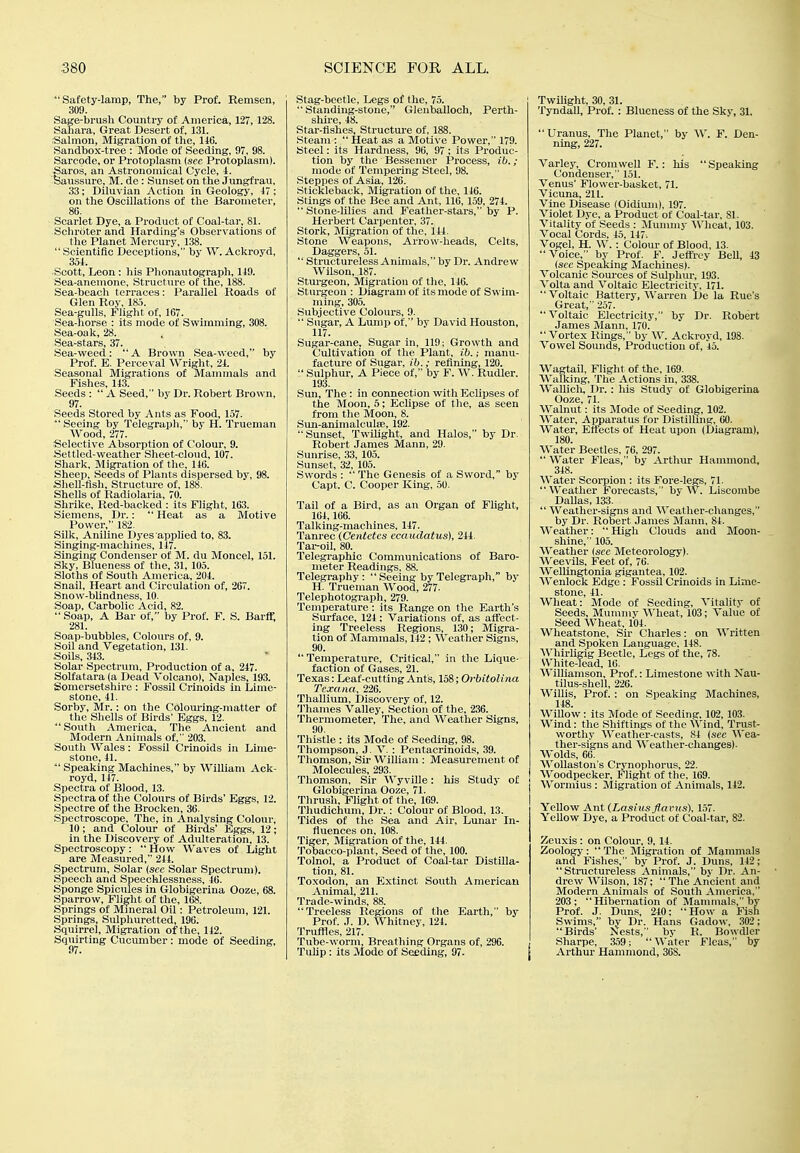 Safety-lamp, The, by Prof. Remsen, 309. Sage-brush Country of America, 127, 128. Saliara, Great Desert of, 131. Salmon, Migration of the, 146. Sandbox-tree : Mode of Seeding, 97, 98. Sareode, or Protoplasm (see Protoplasm). faro.s, an Astronomical Cycle, i. aussure, M. de: Sunset on the Jungfrau, 33; Diluvian Action in Geology, 17; on the Oscillations of the Barometer, 86. Scarlet Dye, a Product of Coal-tar, 81. Schroter and Harding's Observations of the Planet Mercury, 1,38.  Scientific Deceptions, by W. Ackroyd, 351. Scott, Leon : his Phonautograph, 119. Sea-anemone, Structure of the, 188. Sea-bcach terraces: Parallel Roads of Glen Rov, 185. Sea-gulls, Flight of, 1G7. Sea-liorse : its mode of Swimming, 308. Sea-oak, 28. Sea-stars, 37. Sea-weed :  A Brown Sea-iveed, by Prof. E. Perceval Wright, 21. Seasonal Migrations of Mammals and Fishes, 143. Seeds :  A Seed, by Dr. Robert Brown, 97. Seeds Stored by Ants as Food, 157.  Seeing by Telegraph, by H. Trueman Wood, 277. Selective Absorption of Colour, 9. Settled-weather Sheet-cloud, 107. Shark, Migration of the, 116. Sheep, Seeds of Plants dispersed by, 98. Shell-fish, Structure of, 188, Shells of Radiolaria, 70. Shrike, Red-backed : its Flight, 163. Siemens, Dr.:  Heat as a Motive Power, 182. Silk, Aniline Dyes applied to, 83. Singing-machines, 147. Singing Condenser of M. du Moncel, 151. Sky, Blueness of the, 31, 105. Sloths of South America, 204. Snail, Heart and Circulation of, 267. Snow-blindness, 10. Soap, Carbolic Acid, 82.  Soap, A Bar of, by Prof. F. S. Barff, 281. Soap-bubbles, Colours of, 9. Soil and Vegetation, 131. Soils, 343. Solar Spectrum, Production of a, 247. Solfatara (a Dead Volcano), Naples, 193. Somersetshire : Fossil Crinoids in Lime- stone, 41. Sorby, Mr. : on the Colom-ing-matter of the Shells of Birds' Eggs, 12. South America, The Ancient and Modern Animals of, 203. South Wales: Fossil Crinoids in Lime- stone, 41.  Speaking Machines, by William Ack- royd, 147. Spectra of Blood, 13. Spectra of the Colours of Birds' Eggs, 12. Spectre of the Brocken, 36. Spectroscope, The, in Analysing Colour, 10; and Colour of Birds' Eggs, 12; in the Discovery of Adulteration, 13. Spectroscopy:  How Waves of Light are Measured, 244. Spectrum, Solar (see Solar Spectrum). Speech and Speechlessness, 46. Sponge Spicules in Globigerina Ooze, 68. Sparrow, Flight of the, 168. Springs of Mineral Oil: Petroleum, 121. Springs, Sulphuretted, 196. Squirrel, Migration of the, 142. Squirting Cucumber: mode of Seeding, Stag-beetle, Legs of the, 75. Standing-stone, Glenballoch, Perth- shire, 48. Star-fishes, Structure of, 188. Steam :  Heat as a Motive Power, 179. Steel: its Hardness, 96, 97; its Produc- tion by the Bessemer Process, ib. ; mode of Tempering Steel, 98. Steppes of Asia, 126. Stickleback, Migration of the, 146. Stings of the Bee and Ant, 116, 159, 274.  Stone-lilies and Feather-stars, by P. Herbert Carpenter, 37. Stork, Migration of the, 141. Stone Weapons, Arrow-lieads, Celts, Daggers, 51.  Structureless Animals, by Dr. Andrew Wilson, 187. Sturgeon, Migration of the, 116. Sturgeon : Diagram of its mode of Swim- ming, 305. Subjective Colours, 9.  Sugar, A Lump of, by David Houston, 117. Sugar-cane, Sugar in, 119; Growth and Cultivation of the Plant, ib.; manu- facture of Sugar, ib.; refining, 120.  Sulphur, A Piece of, by F. W. Rudler. 193. Sun, The : in connection with EcUpses of the Moon, 5; Eclipse of the, as seen from tlie Moon, 8. Sun-animalcul£e, 192. Sunset, Twilight, and Halos, by Dr. Robert James Mann, 29. .Sunrise, 33, 105. Sunset, 32, 105. Swords :  The Genesis of a Sword, by Capt. C. Cooper liing, 50. Tail of a Bird, as an Organ of Fhght, 164,166. Talking-machines, 147. Tanrec (Centctcs ecaudatus), 244. Tar-oil, 80. Telegraphic Communications of Baro- meter Readings, 88. Telegraphy: Seeing by Telegraph, by H. Trueman Wood, 277. Telephotograph, 279. Temperature : its Range on the Earth's Surface, 124; Variations of, as affect- ing Treeless Regions, 130; Migra- tion of Mammals, 142 : Weather Signs, 90.  Temperature, Critical, in the Lique- faction of Gases, 21. Texas: Leaf-cutting Ants, 158; Orbitolina Texana, 226. Thallium. Discovery of, 12. Thames Valley, Section of the, 236. Thermometer, The, and Weather Signs, 90. Thistle : its Mode of Seeding, 98. Thompson, J. V. : Pentacrinoids, 39. Thomson, Sir William : Measurement of Molecules, 293. Thomson, Sir Wyville: his Study of | Globigerina Ooze, 71. Thrush, Flight of the, 169. Thudichum, Dr. : Colour of Blood, 13. Tides of the Sea and Air, Lunar In- fluences on, 108. Tiger, Migration of the, 144. Tobacco-plant, Seed of the, 100. Tolnol, a Product of Coal-tar Distilla- tion, 81. Toxodon, an Extinct South American Animal, 211. Trade-winds, 88. Treeless Regions of the Earth, by Prof. J. D. Whitney, 124. Truffles, 217. Tube-worm, Breathing Organs of, 296. TuUp: its Mode of Seeding, 97. TwUlght, 30, 31. Tyndall, Prof. : Blueness of the Sky, 31. Uranus, The Planet, by W. F. Den- ning, 227. Varley, Cromwell F. : his Speaking Condenser, 151. Venus' Flower-basket, 71. Vicuna, 211. Vine Disease (Oidium), 197. Violet Dye, a Product of Coal-tar, SI. Vitality of Seeds : Mummy Wheat, 103. Vocal Cords, 45, 147. Vogel, H. W. : Coloiu' of Blood, 13. Voice, by Prof. F. Jeffrey Bell, 43 (see Speaking Machines). Volcanic Sources of Sulphur, 193. Volta and Voltaic Electricity, 171. Voltaic Battery, Warren De la Rue's Great, 257. Voltaic Electricity, by Dr. Robert James Mann, 170.  Vortex Rings, by W. Ackroyd, 198. Vowel Sounds, Production of, 45. Wagtail, Flight of the, 169. Walking, The Actions in, 338. Wallicli, Dr.: liis Study of Globigerina Ooze, 71. Walnut: its Mode of Seeding, 102. Water, Apparatus for Distilhng, 00. Water, Effects of Heat upon (Diagram), 180. Water Beetles, 76, 297.  Water Fleas, by Arthur Hammond, 348. AVater Scorpion : its Fore-legs, 71. Weather Forecasts, ' by W. Liscombe Dallas, 133.  Weather-signs and Weather-changes, by Dr. Robert James Mann, 84. Weather: High Clouds aud Moon- shine, 105. Weather {see Meteorology). Weevils. Feet of, 76. Wellingtonia gigantea, 102. Wenlock Edge : Fossil Crinoids in Lime- stone, 41. Wheat: Mode of Seeding, Vitality of Seeds, Mummv Wheat, 103; Value of Seed Wheat, 104. Wheatstone, Sir Charles: on Written and Spoken Language, 148. AVhirligig Beetle, Legs of the, 78. White-lead, 16. Williamson, Prof.: Limestone with Nau- tilus-shell, 226. Willis, Prof. : on Speaking Machines, 148. Willow: its Mode of Seeding. 102, 103. Wind: the Shiftings of the Wind, Trust- worthy Weather-casts, 84 (see Wea- ther-signs and Weather-changes). Wolds, 66. WoUaston's Crvnophorus, 22. Woodpecker, Flight of the. 169. Wormius : Migration of Animals, 142. Yellow Ant (Lasiusflafus). 1.57. Yellow Dye, a Product of Coal-tar, 82. Zeuxis: on Colour, 9, 14. Zoology:  The Migration of Mammals and Fishes, by Prof. J. Duns, 142; Structureless Animals, by Dr. An- drew Wilson, 187;  The Ancient and Modern Animals of South America, 203; Hibernation of Mammals, by Prof. J. Duns, 240: How a Fish Swims, by Dr. Hans Gadow, 302; Birds' Nests, bv R. Bowdler Sharpe, a59; Water Fleas,' by Arthur Hammond, 368.