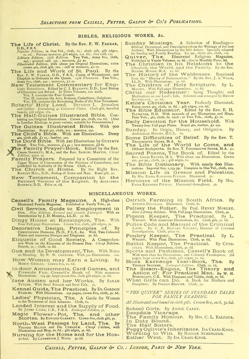 BIBLES, RELIGIOUS WORKS, &c. The Life of Christ. By the Rev. F. W. Farrar, D.D., F.R S. Popular Edition, in One Vol., cloth, 6s.; cloth gilt, gilt edges, ys. 6d. ; Persian morocco, gilt edges, ids. 6d.; tree calf, 15s. Library Edition. iZtli Edition. Two Vols., demy 8vo, cloth, 24s.; grained calf, 35s. ; morocco, £2 2s. Illustrated Edition, with about 300 Original Illustrations, extra crown 4to, cloth gilt, 2is. ; calf or morocco, £1 25. The Life and Work of St. Paul. By the Rev. F. W. Farrar, D.D., F.R.S., Canon of Westminster, and Chaplain in Ordinary to the Queen. ig^A Thousand. Two Vols., demy 8vo, cloth, 24s. ; morocco, £1 2s. New Testament Commentary for Eng- lish Readers. Edited by C. J. Ellicott, b.D., Lord Bishop of Gloucester and Bristol. In Three Volumes, 21s. each. Vol. I. contains the Four Gospels. Vol. II. contains the Acts, Romans, Corinthians, Galatians. Vol. III. contains the Remaining Books of the New Testament. t?oberts' Holy Land. Division I.. Jerusalem and Galilee. Containing 42 Coloured Plates. Cloth gilt, bevelled boards, gilt edges, t8s. The Half-Guinea Illustrated Bible. Con- taining goo Original Illustrations. Crown 4to, cloth, los. 6d. (.A.lso in Leather Bindings in great variety, suitable for Presentation.) The Guinea Illustrated Bible. With 900 Illustrations. Royal 4to, cloth, 21s.; morocco, 23s. The Child's Bible. With 220 Illustrations. Demy 4to, cloth gilt, £-i IS.; leather, 30s. The Dore Bible. With 220 IHustrations by Gustave Dor6. Two Vols., morocco, £i, 4s.; best morocco, 6s. T?he Family Prayer-Book. Edited by the Rev. Canon Garbett, M.A., and the Rev. Samuel Martin. Cheap ^ Edition, price 5s. Pamily Prayers. Prepared by a Committee of the Upper House of Convocation of the Province of Canterbury, and published by Authority of the House. Cloth, is. The Church at Home. By the Right Rev. Rowlev Hill, D.D., Bishop of Sodor and Man. Roan gilt, 5s. New Testament, Companion to the Revised Version of the English. By Alexander Roberts, D.D. Price 2s. 6d. Suiiday Musings. A Selection of Readings— Biblical, Devotional, and Descriptive—from the Writings of the best Authors. With Illustrations by the best Artists. .Specially adapted for Sunday and Family Reading. 832 pp., demy 4to, cloth, 21s. Quiver, The. Illustrated Religious Magazine. Published in Yearly Volumes. 7s. 6d.: also in Monthly Parts, 6d. The Christian in his Relations to the Church, the World, and the Family. By the Rev. Daniel Moore, M.A. is. 6d. The History of the Waldenses. Reprinted . from the  History of Protestantism. By the Rev. J. A. Wvlie, LL.D. With Illustrations. 2s. 6d. The Children of Holy Scripture. By L. Massev. With Full-page Illustrations. 3s. 6d. Christ our Redeemer : being Thoughts and Meditations on our Lord's Life. Selected and arranged by Henry Southgate. 3s. 6d. Keble's Christian Year. Profusely Illustrated. Extra crown 4to, cloth, 7s. 6d. ; gilt edges, los. 6d. The Bible Educator. Edited by the Rev. E. H. Plumptre, D.D. With upwards of 400 Illustrations and Maps. Four Vols., 4to, cloth, 6s. each ; or Two Vols., cloth, £\ is. Daily Devotion for the Household. With Twenty-four Full-page Plates. Royal 4to, leather, £i 15s. SLinday. Its Origin, History, and Obligation. By Archdeacon Hessev, 13.C.L. 6s. Some Difficulties of Belief. By the Rev. T. Teignmouth Shore, M.A. 6s. The Life of the World to Come, and other Subjects. By Rev. T. Teignmouth Shore, M.A. 5s. Sacred Poems, The Book of. Edited by the Rev. Canon Baynes, M.A. With about 200 Illustrations. Crown 4to, 400 pp., cloth, 5s. ; gilt edges, 6s. The Bible Dictionary. With nearly 600 Illus- trations. Imperial 8vo, 1,159 pp. Complete in One Vol., cloth, 21s. Mission Life in Greece and Palestine. By ;\Irs. Emma R.-\.vi\iond Pitman. Illustrated. 5s. Heroines of the Mission Field. By Mrs. Emma Raymond Pitman'. Illustrated throughout. 5s. MISCELLANEOUS WORKS. Cassell's Family Magazine. A High-class Illustrated Family Magazine. Published in Yearly Vols., gs. Civil Service, Guide to Employment in the. New Editioii, Re'nscd and greatly Enlarged. With an Introduction by J. D. Morell, LL.D. 3s. 6d. Dingy House at Kensington, The. With Four Full-page Illustrations. Crown Bvo, cloth, gilt edges, 5s. Decorative Design, Principles of. By Christopher Dresser, Ph.D., F.L.S., &c. With Two Coloured Plates and numerous Designs and Diagrams. 7s. 6d. Etiquette of Good Society. A Comprehen- sive Work on the Etiquette of the Present Day. Cheap Edition^ Boards, is. ; cloth, is. 6d. Gun and its Development, The. With Notes on Shooting. By W. W. Greener. With 500 Illustrations. 21s. How 'Women may Earn a Living. By Mercy Grogan. Crown 8vo, is. 6d. In-door Amusements, Card Games, and Fireside Fvin, Cassell's Book of. With numerous V Illustrations. 224 pp. large crown 8vo, cloth gilt edges, 3s. 6d. Jane Austen and her Works. By Sarah Tytler. With Steel Portrait and Steel Title. 5s. Kennel Guide, The Practical. By Dr.Gordon Stables. With Illustrations. 192 pages, crown 8vo, cloth, 3s. 6d. Ladies' Physician, The. A Guide for Women in the Treatment of their Ailments. Cloth, 6s. Landed Interest and the Supply of Food. By James Cairo, C.B., F.R.S. Etilarged Edition, ss. Magic Flower-Pot, The, and other Stori es. By Edward Garrett. Crown 8vo, cloth gilt, 5s. North-West Passage by Land, The. By Viscount Milton and Dr. Cheadle. Clieap Edition, with Illustrations and Map, 2S. 6d.; gilt edges, 3s. 6d. Nursing for the Home and for the Hos- pital. By Catherine J. Wood. 3s.6d. Ostrich Farming in South Africa. By Arthur Douglass. Illustrated. Cloth, 6s. Palissy the Potter. By Prof. Henry Morley. Neiu Library Edition. With Full-page Illustrations. Cloth, 5s. Pigeon Keeper, The Practical. By L. Wright. With numerous Illustrations, &c. Cloth gilt, 3s. 6d. Police Code and Manual of the Criminal Law. By C. E. Howard Vincent, Director of Criminal Investigations. Cloth, price 6s. Poultry Keeper, The Practical. By L, Wright. With Plain Illustrations. Cloth, 3s. 6d. Rabbit Keeper, The Practical. By Cuni- CULUS. With Illustrations, cloth, 3s. 6d. Sports and Pastimes, Cassell's Book of. With more than 8co IlUistrations, and Coloured Frontispiece. 768 pages, large crown 8vo, cloth, gilt edges, 7s. 6d. Stock Excbange Y ear-i3ook, The. By Thomas Skinner. Enlarged Edition. Cloth, 75. 6d. The Steam-Engine, The Theory and Action of: For Practical Men. By w. H. Northcott, C.E. With Diagrams and Tables, cloth, 7s. 6d. What Girls can Do. A Book for Mothers and Daughters. By Phillis Browne. Cloth, 5s.  THE QUIVER  SERIES OF STANDARD TAIES FOR FAMIL Y READING. All Illiisirated andbomidin doth gilt. Crown 8vo, each, 2,s.6d. School Girls. By Annie Carey. Deepdale Vicarage. The Family Honour. By Jlrs. C. L. Balfour. In Duty Bound. The Half Sisters. Peggy Oglivie's Inheritance. Isa Craig-Knox. Working to Win. By Maggie Symington. Esther West. By Isa Craig-Knox.