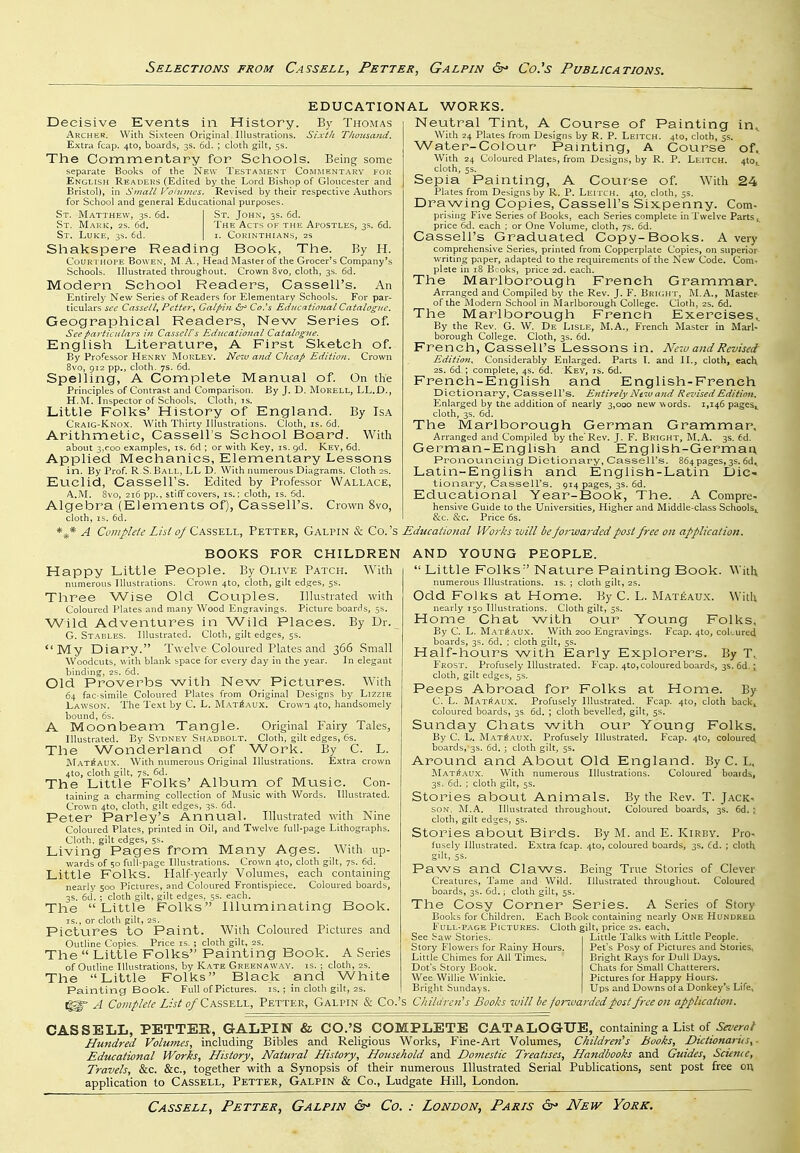 EDUCATIONAL WORKS. History. By Thomas Decisive Events in Archer. With Sixteen Original Illustrations. Si.vt/i T/toicsand. Extra fcap. 4to, boards, 3s. 6d. ; cloth gilt, 5s. The Commentary for Schools. Being some separate Books of the New I'esta.ment Coimmentarv for English Readers (Edited by the Lord Bishop of Gloucester and Bristol), in Small Voninics. Revised by their respective Authors for School and general Educational purposes. St. Matthew, 3s. 6d. | St. John, 3s. 6d. St. Mark, 2s. 6d. The Acts of the Apostles, 3s. 6d. St. Luke, 3s. 6d. | i. Corinthians, 2s Shakspere Reading Book, The. By H. CouR'i HOPE BowEX, M, A., Head Master of the Grocer's Company's Schools. Illustrated throughout. Crown 8vo, cloth, 3s. 6d. Modern School Readers, Cassell's. An Entirely New Series of Readers for Elementary Schools. For par- ticulars icc Cnsst'llj Pctte?\ Galpin £3^ Co.'s Educatioiial Catalogue. Geographical Readers, New Series of. Seepartitiilars in Cassell's Educational Catalogue. English Literature, A First Sketch of. By Professor Hexrv Morley. New and Cheap Edition. Crown 8\'0, 912 pp., cloth. 7s. 6d. Spelling, A Complete Manual of. On the Principles of Contrast and Comparison. By J. D. MoRELL, LL.D., H.M. Inspector of Schools. Cloth, is. Little Folks' History of England. By Isa Craig-Knox. With Thirty Illustrations. Cloth, is. 6d. Arithmetic, Cassell's School Board. With about 3.coo examples, is. 6d ; or with Key, is. gd. Key, 6d. Applied Mechanics, Elementary Lessons in. By Prof. R.S. Ball, LL D. With numerous Diagrams. Cloth 2s. Euclid, Cassell's. Edited by Professor Wallace, A.M. 8vo, 216 pp., stiff covers, is.; cloth, is. 6d. Algebra (Elements of), Cassell's. Crown 8vo, cloth, IS. 6d. Neutral Tint, A Course of Painting in^ With 24 Plates from Designs by R. P. Leitch. 4to, cloth, 5s. Water-CoioLir Painting, A Course of. With 24 Coloured Plates, from Designs, by R. P. Leitch. 410,^ cloth, 5s. Sepia Painting, A Course of. With 24 Plates from Designs by R. P. Leitch. 4to, cloth, 55. Drawing Copies, Cassell's Sixpenny. Com- prising Five Series of Books, each Series complete in Twelve Parts price 6d. each : or One Volume, cloth, 7s. 6d. Cassell's Graduated Copy-Books. A veiy comprehensive Series, printed from Copperplate Copies, on superior- writing paper, adapted to the requirements of the New Code. Com. plete in iS Bcoks, price 2d. each. The Marlborough French Grammar. Arranged and Compiled by the Rev. J. F. BRUiHT, M.A., Master of the Modern School in Marlborough College. Cloth, 2s. 6d. The Marlborough French Exercises. By the Rev. G. W. De Lisle, M.A., French Master in Marl-' borough College. Cloth, 3s. 6d. French, Cassell's Lessons in. New and Revised Edition. Considerably Enlarged. Parts T. and II., cloth, each 2S. 6d.; complete, 4s. 6d. Key, is. 6d. French-English and English-French Dictionary, Cassell's. Entirely New and Revised Edition. Enlarged by the addition of nearly 3,000 new words. 1,146 pages^ cloth, 3s. 6d. The Marlborough German Grammar, Arranged and Compiled by theRev. J. F. Bright, M.A. 3s. 6d. German-English and English-German Pronouncing Dictionary, Cassell's. 864 pages, 3s. 6d. Latin-English and English-Latin Dic- tionary, Cassell's. 914 pages, 3s. 6d. Educational Year-Book, The. A Compre- hensive Guide to the Universities, Higher and Middle-class Schools^ &c. &c. Price 6s. A Complete List of Cassell, Fetter, Galpin & Co. 's Educational Works -will beforwarded post free on application. BOOKS FOR CHILDREN Happy Little People. By Olive Patch. With numerous Illustrations. Crown 4to, cloth, gilt edges, 5s. Three Wise Old Couples. Illustrated with Coloured Plates and many AVood Engravings. Picture boards, 5s. Wild Adventures in Wild Places. By Dr. G. Stables. Illustrated. Cloth, gilt edges, 5s. My Diary. Twelve Coloured Plates and 366 Small Woodcuts, with blank space for every day in the year. In elegant binding, 2S. 6d. Old Proverbs with New Pictures. With 64 fac-simile Coloured Plates from Original Designs by Lizzie Lawson. The Text by C. L. M.\t6aux. Crown 4to, handsomely bound, 6s. A Moonbeam Tangle. Original Fairy Tales, Illustrated. By Sydney Shadbolt. Cloth, gilt edges, 6s. The Wonderland of Work. By C. L. M.atkaux. With numerous Original Illustrations. Extra crown 4to, cloth gilt, 7s. 6d. The Little Folks' Album of Music. Con- taining a charming collection of Music with Words. Illustrated. Crown 4to, cloth, gilt edges, 3s. 6d. Peter Parley's Annual. Illustrated with Nine Coloured Plates, printed in Oil, and Twelve full-page Lithographs. Cloth, gilt edges, 5s. Living Pages from Many Ages. With up- wards of 50 full-page Illustrations. Crown 410, cloth gilt, 7s, 6d. Little Folks. Plalf-yearly Volumes, each containing nearly 500 Pictures, and Coloured Frontispiece. Coloured boards, 3s. 6d. ; cloth gilt, gilt edges, ss. each. The Little Folks Illuminating Book. IS., or cloth gilt, 2s. Pictures to Paint. With Coloured Pictures and Outline Copies. Price is. ; cloth gilt, 2s. The  Little Folks Painting Book. A Series of Outline Illustrations, by Kate Greenaw.M'. is. ; cloth, 2s. The Little Folks Black and White Painting Book. Full of Pictures, is.; in cloth gilt, 2s. A Cojiiplele List of CASSRh-L, Petter, Galpin 8i Co.'s AND YOUNG PEOPLE.  Little Folks Nature Painting Book. With numerous Illustrations, is. ; cloth gilt, 2s. Odd Folks at Home. By C. L. Mateaux. With nearly 150 Illustrations. Cloth gilt, 5s. Home Chat with our Young Folks, By C. L. Mat6aux. With 200 Engravings. Fcap. 4to, coLured boards, 3s. 6d. : cloth gilt, 5s. Half-hours with Early Explorers. By T, F'rost. Profusely Illustrated. Fcap. 410,coloured boards, 3s. 6d.; cloth, gilt edges, 5s. Peeps Abroad for Folks at Home. By C. L. MatiJaux. Profusely Illustrated. Fcap. 4to, cloth back, coloured boards, 3s 6d. ; cloth bevelled, gilt, 5s. Sunday Chats with our Young Folks. By C. L. M.'\t^aux. Profusely Illustrated. Fcap. 4to, coloured boards, 3s. 6d. ; cloth gilt, 5s. Around and About Old England. By C. L. Mateaux. With numerous Illustrations. Coloured boards, 3s. 6d. ; cloth gilt, 5s. Stories about Animals. By the Rev. T. Jack- son. M.A. Illustrated throughout. Coloured boards, 3s. 6d. : cloth, gilt edges, 5s. Stories about Birds. By M. and E. Kirby. Pro- fusely Illustrated. Extra fcap. 4to, coloured boards, 3s, Cd. ; cloth gi't, ss. Paws and Claws. Being True Stories of Clever Creatures, Tame and Wild. Illustrated throughout. Coloured boards, 3s. 6d.; cloth gilt, 5s. The Cosy Corner Series. A Series of Story Books for Children. Each Book containing nearly One Hundreu Full-page Pictures. Cloth gilt, price 2s. each. See I-aw Stones.. Story Flowers for Rainy Hours. Little Chimes for All Times. Dot's Story Book. Wee Willie Winkie. Bright Sundays. Little Talks with Little People. Pet's Posy of Pictures and Stories, Bright Rays for Dull Days. Chats for Small Chatterers. Pictures for Happy Hours. Ups and Downs of a Donkey's Life, Children''s Books will be foi-warded post free on application. CASSELL, PETTEB, GALPIN & CO.'S COMPLETE CATALOGUE, containing a List of Hundred Volumes, including Bibles and Religious Works, Fine-Art Volumes, Children's books, Diciionariis, ■ Educational Works, History, Natural History, Household and Domestic Treatises, Hatidbooks and Guides, Science, Travels, &c. &c., together with a Synopsis of their numerous Illustrated Serial Publications, sent post free on application to Cassell, Petter, Galpin & Co., Ludgate Hill, London.