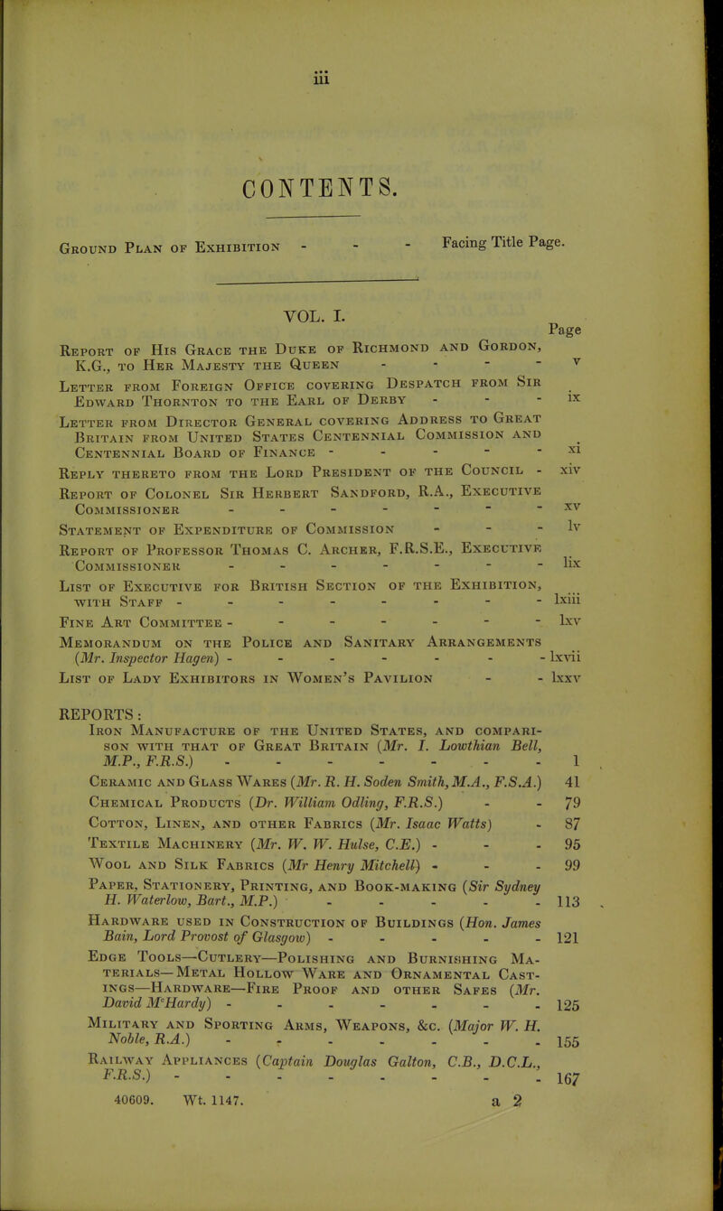 CONTENTS. Ground Plan of Exhibition - - - Facing Title Page. VOL. I. Page Report of His Grace the Duke of Richmond and Gordon, K.G., to Her Majesty the Queen - Letter from Foreign Office covering Despatch from Sir Edward Thornton to the Earl of Derby - - - ix Letter from Director General covering Address to Great Britain from United States Centennial Commission and Centennial Board of Finance - - - - - xi Reply thereto from the Lord President of the Council - xiv Report of Colonel Sir Herbert Sandford, R.A., Executive Commissioner - - - - - - - xv Statement of Expenditure of Commission - - - lv Report of Professor Thomas C. Archer, F.R.S.E., Executive Commissioner - - - - - - lix List of Executive for British Section of the Exhibition, with Staff -------- lxiii Fine Art Committee ------- lxv Memorandum on the Police and Sanitary Arrangements (Mr. Inspector Hagen) ----- - - lxvii List of Lady Exhibitors in Women's Pavilion - - lxxv REPORTS: Iron Manufacture of the United States, and compari- son with that of Great Britain (Mr. I. Lowthian Bell, M.P., F.R.S.) 1 Ceramic and Glass Wares (Mr. R. H. Soden Smith, M.A., F.S.A.) 41 Chemical Products (Dr. William Odling, F.R.S.) - -79 Cotton, Linen, and other Fabrics (Mr. Isaac Watts) - 87 Textile Machinery (Mr. W. W. Hulse, C.E.) - - 95 Wool and Silk Fabrics (Mr Henry Mitchell) - - -99 Paper, Stationery, Printing, and Book-making (Sir Sydney H. Water low, Bart., M.P.) - - - - - 113 Hardware used in Construction of Buildings (Hon. James Bain, Lord Provost of Glasgow) ----- 121 Edge Tools—Cutlery—Polishing and Burnisjhing Ma- terials—Metal Hollow Ware and Ornamental Cast- ings—Hardware—Fire Proof and other Safes (Mr. David McHardy) ...... m 125 Military and Sporting Arms, Weapons, &c. (Major W. H. Noble, R.A.) ....... 155 Railway Appliances (Captain Douglas Galton, C.B., D.C.L., F.R.S.) .167 40609. Wt. 1147. a 2