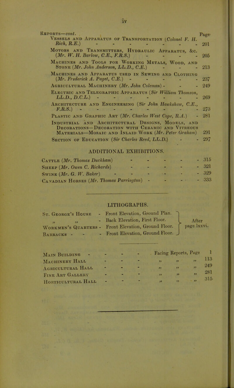 Reports—cont. Page- VE8SEL8 AND APPARATUS OF TRANSPORTATION {Colonel F. H. Rich, R.E.) - - - - - . - 201 Motors and Transmitters, Hydraulic Apparatus, &c. (Mr. W. H. Barlow, C.E., F.R.S.) - - - - 205 Machines and Tools for Working Metals, Wood, and Stone (Mr. John Anderson, LL.D., C.E.) - - - 213 Machines and Apparatus used in Sewing and Clothing (Mr. Frederick A. Paget, C.E.) ----- 237 Agricultural Machinery (Mr. John Coleman) - - - 249 Electric and Telegraphic Apparatus (Sir William Thomson, LL.D., D.C.L.) 269 Architecture and Engineering (Sir John Hawkshaw, C.E., F.R.S.) 273 Plastic and Graphic Art (Mr. Charles West Cope, R.A.) - 281 Industrial and Architectural Designs, Models, and Decorations—Decoration with Ceramic and Vitreous Materials—Mosaic and Inlaid Work (Mr. Peter Graham) 291 Section of Education (Sir Charles Reed, LL.D.) - - 297 ADDITIONAL EXHIBITIONS. Cattle (Mr. Thomas Duckham) - - - - - 315 Sheep (Mr. Owen C. Richards) ----- 321 Swine (Mr. G. W. Baker) 329 Canadian Horses (Mr. Thomas Partington) - 333 St. George's House Workmen's Quarters - Barracks - LITHOGRAPHS. Front Elevation, Ground Plan. Back Elevation, First Floor. Front Elevation, Ground Floor. Front Elevation, Ground Floor. > After page lxxvi. Main Building Machinery Hall Agricultural Hall Fine Art Gallery Horticultural Hall Facing Reports, Page 1 113 249 281 315 55 55 55 55 55 55 55 55 55 55