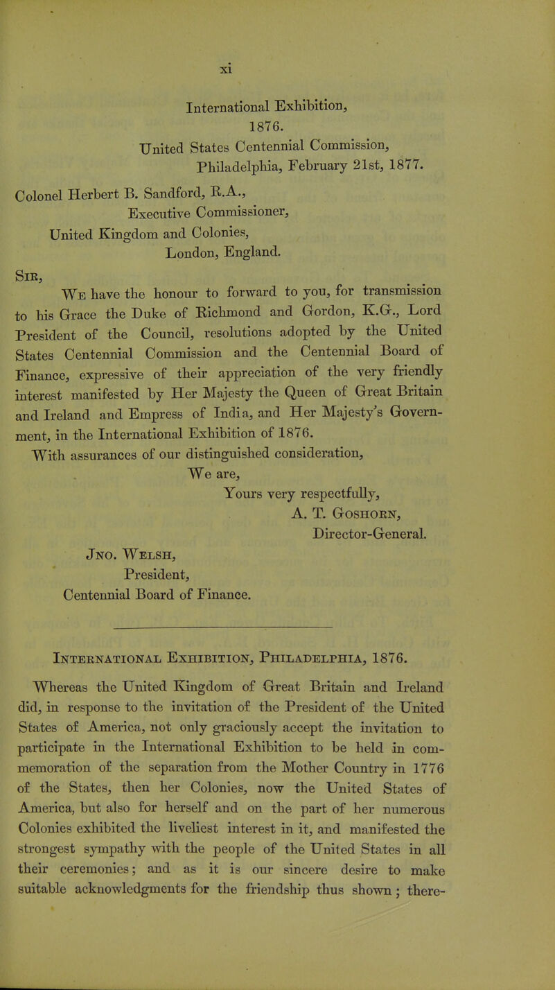 International Exhibition, 1876. United States Centennial Commission, Philadelphia, February 21st, 1877. Colonel Herbert B. Sandford, R.A., Executive Commissioner, United Kingdom and Colonies, London, England. Sir, We have the honour to forward to you, for transmission to his Grace the Duke of Richmond and Gordon, K.G., Lord President of the Council, resolutions adopted by the United States Centennial Commission and the Centennial Board of Finance, expressive of their appreciation of the very friendly interest manifested by Her Majesty the Queen of Great Britain and Ireland and Empress of India, and Her Majesty's Govern- ment, in the International Exhibition of 1876. With assurances of our distinguished consideration, We are, Yours very respectfully, A. T. Goshorn, Director-General. Jno. Welsh, President, Centennial Board of Finance. International Exhibition, Philadelphia, 1876. Whereas the United Kingdom of Great Britain and Ireland did, in response to the invitation of the President of the United States of America, not only graciously accept the invitation to participate in the International Exhibition to be held in com- memoration of the separation from the Mother Country in 1776 of the States, then her Colonies, now the United States of America, but also for herself and on the part of her numerous Colonies exhibited the liveliest interest in it, and manifested the strongest sympathy with the people of the United States in all their ceremonies; and as it is our sincere desire to make suitable acknowledgments for the friendship thus shown; there-