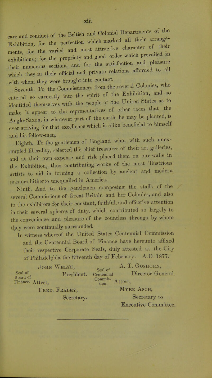 cave and conduct of the British and Colonial Exhibition, for the perfection which marked all then- W men* for the varied and most attractive character of then Smoos ; for the propriety and good order which prevailed ,n IT nnmeroos sections, and for the satisfaction and pleasure which they in their official and private relafons afforded to all with whom they were brought into contact. Seventh. To the Commissioners from the several Colomes who entered so earnestly into the spirit of the Exhibition and so identified themselves with the people of the United States as to make it appear to the representatives of other races that the An<do-Saxon, in whatever part of the earth he may be planted, is ever striving for that excellence which is alike beneficial to himself and his fellow-men. Eighth. To the gentlemen of England who, with such unex- ampled liberality, selected the chief treasures of their art galleries, and at their own expense and risk placed them on our walls in the Exhibition, thus contributing works of the most illustrious artists to aid in forming a collection by ancient and modern masters hitherto unequalled in America. Ninth. And to the gentlemen composing the staffs of the several Commissions of Great Britain and her Colonics, and also to the exhibitors for their constant, faithful, and effective attention in their several spheres of duty, which contributed so largely to the convenience and pleasure of the countless throngs by whom they were continually surrounded. ' In witness whereof the United States Centennial Commission and the Centennial Board of Finance have hereunto affixed their respective Corporate Seals, duly attested at the City of Philadelphia the fifteenth day of February. A.D. 1877. John Welsh, ^ of A. T. Goshorn, Seal of President. Centennial Director General. Board of Commis- A .. , Finance. Attest, sion. Attest, Fred. Fraley, Myer Asch, Secretary. Secretary to Executive Committee.