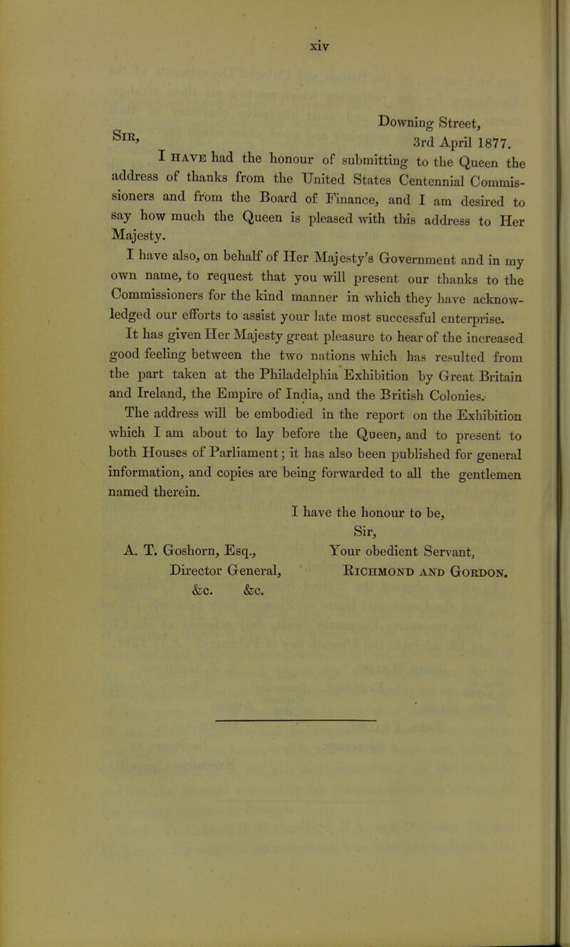 Downing Street, 8m> 3rd April 1877. I have had the honour of submitting to the Queen the address of thanks from the United States Centennial Commis- sioners and from the Board of Finance, and I am desired to say how much the Queen is pleased with this address to Her Majesty. I have also, on behalf of Her Majesty's Government and in my own name, to request that you will present our thanks to the Commissioners for the kind manner in which they have acknow- ledged our efforts to assist your late most successful enterprise. It has given Her Majesty great pleasure to hear of the increased good feeling between the two nations which has resulted from the part taken at the Philadelphia Exhibition by Great Britain and Ireland, the Empire of India, and the British Colonies. The address will be embodied in the report on the Exhibition which I am about to lay before the Queen, and to present to both Houses of Parliament; it has also been published for general information, and copies are being forwarded to all the gentlemen named therein. I have the honour to be, Sir, A. T. Goshorn, Esq., Your obedient Servant, Director General, Eichmond and Gordon. &c. &c.