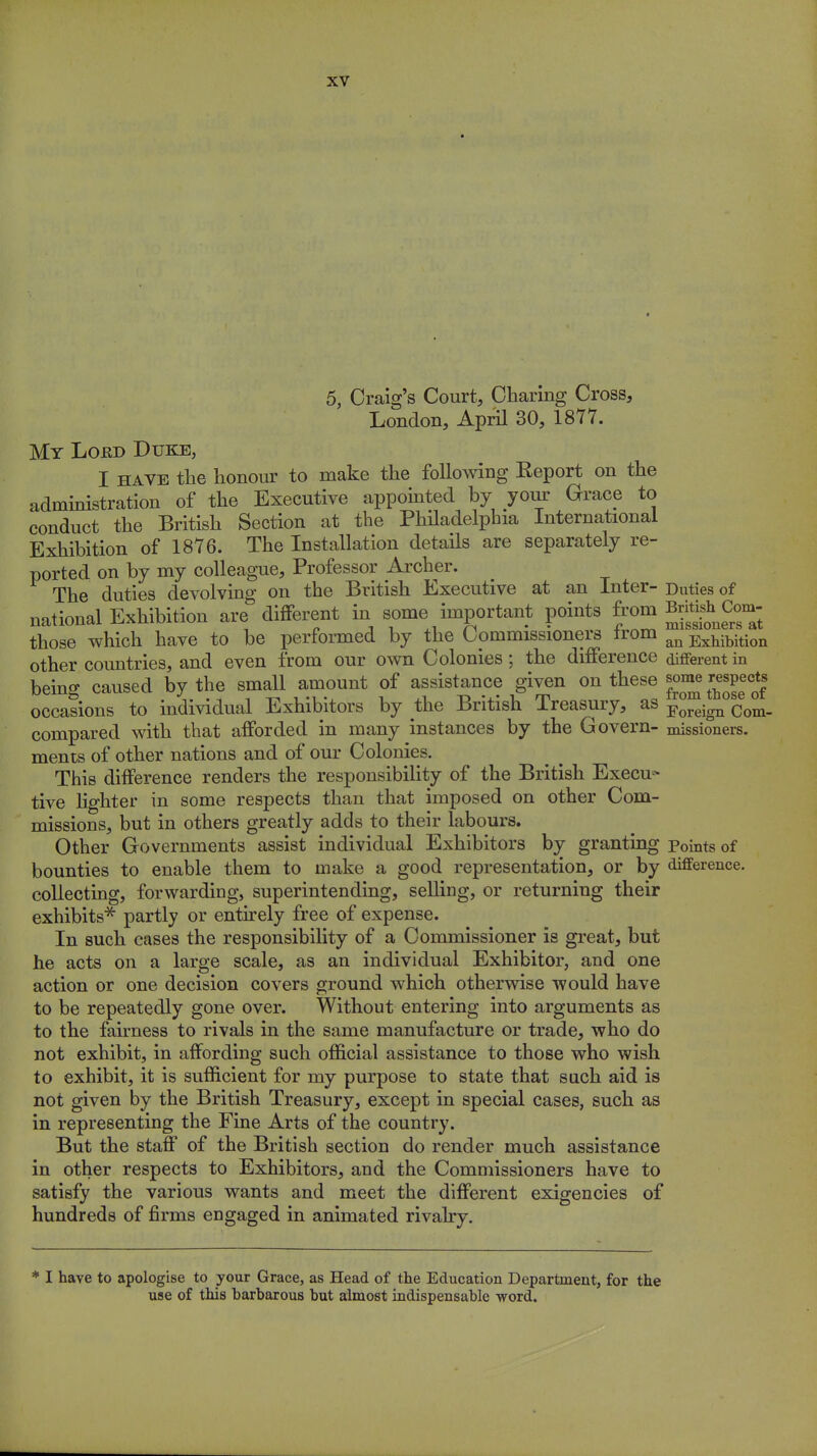 5, Craig's Court, Charing Cross, London, April 30, 1877. My Lord Duke, I have the honour to make the following Report on the administration of the Executive appointed by your Grace to conduct the British Section at the Philadelphia International Exhibition of 1876. The Installation details are separately re- ported on by my colleague, Professor Archer. The duties devolving on the British Executive at an Inter- Duties of national Exhibition are different in some important points from m^Com- those which have to be performed by the Commissioners from an Exhibition other countries, and even from our own Colonies; the difference different in being caused by the small amount of assistance given on these ^ those'of occasions to individual Exhibitors by the British Treasury, as Foreign Com_ compared with that afforded in many instances by the Govern- missioners. ments of other nations and of our Colonies. This difference renders the responsibility of the British Execu- tive lighter in some respects than that imposed on other Com- missions, but in others greatly adds to their labours. Other Governments assist individual Exhibitors by granting Points of bounties to enable them to make a good representation, or by difference, collecting, forwarding, superintending, selling, or returning their exhibits* partly or entirely free of expense. In such cases the responsibility of a Commissioner is great, but he acts on a large scale, as an individual Exhibitor, and one action or one decision covers ground which otherwise would have to be repeatedly gone over. Without entering into arguments as to the fairness to rivals in the same manufacture or trade, who do not exhibit, in affording such official assistance to those who wish to exhibit, it is sufficient for my purpose to state that such aid is not given by the British Treasury, except in special cases, such as in representing the Fine Arts of the country. But the staff of the British section do render much assistance in other respects to Exhibitors, and the Commissioners have to satisfy the various wants and meet the different exigencies of hundreds of firms engaged in animated rivalry. * I have to apologise to your Grace, as Head of the Education Department, for the use of this barbarous but almost indispensable word.