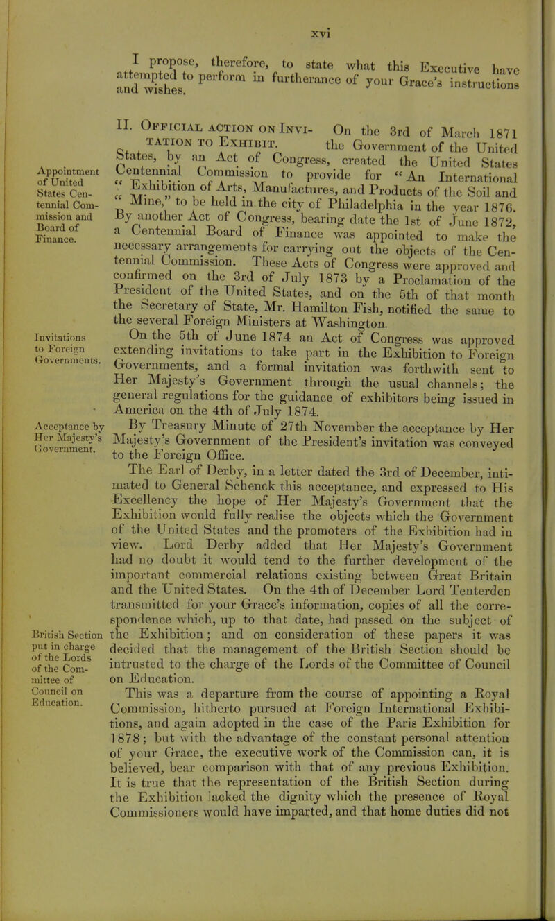 I propose, therefore, to state what this Executive have TdZts P m furthei'anCe 0f yonv Grace's instruction Appointment of United States Cen- tennial Com- mission and Board of Finance. Invitations to Foreign (iovernments. Acceptance by Her Majesty's (iovernment. British Section put in charge of the Lords of the Com- mittee of Council on Education. II. Official action on Invi- On the 3rd of March 1871 tation to Exhibit^ the Government of the United states, by an Act of Congress, created the United States Centennial Commission to provide for An International Exhibition of Arts, Manufactures, and Products of the Soil and Mine to be held in.the city of Philadelphia in the year 1876. By another Act of Congress, bearing date the 1st of .June 1872, a Centennial Board of Finance was appointed to make the necessary arrangements for carrying out the objects of the Cen- tennial Commission. These Acts of Congress were approved and confirmed on the 3rd of July 1873 by a Proclamation of the President of the United States, and on the 5th of that month the Secretary of State, Mr. Hamilton Fish, notified the same to the several Foreign Ministers at Washington. On the 5th of June 1874 an Act of Congress was approved extending invitations to take part in the Exhibition to Foreign Governments, and a formal invitation was forthwith sent 1o Her Majesty's Government through the usual channels; the general regulations for the guidance of exhibitors being issued in America on the 4th of July 1874. By Treasury Minute of 27th November the acceptance by Her Majesty's Government of the President's invitation was conveyed to the Foreign Office. The Earl of Derby, in a letter dated the 3rd of December, inti- mated to General Schenck this acceptance, and expressed to His Excellency the hope of Her Majesty's Government that the Exhibition would fully realise the objects which the Government of the United States and the promoters of the Exhibition had in view. Lord Derby added that Her Majesty's Government had no doubt it would tend to the further development of the important commercial relations existing between Great Britain and the United States. On the 4th of December Lord Tenterden transmitted for your Grace's information, copies of all the corre- spondence which, up to that date, had passed on the subject of the Exhibition; and on consideration of these papers it was decided that the management of the British Section should be intrusted to the charge of the Lords of the Committee of Council on Education. This was a departure from the course of appointing a Royal Commission, hitherto pursued at Foreign International Exhibi- tions, and again adopted in the case of the Paris Exhibition for 1878; but with the advantage of the constant personal attention of your Grace, the executive work of the Commission can, it is believed, bear comparison with that of any previous Exhibition. It is true that the representation of the British Section during the Exhibition lacked the dignity which the presence of Royal Commissioners would have imparted, and that home duties did not