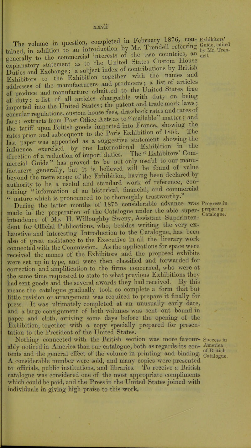 XXVll The volume in question, ^^f^^^1^; Slid tained in addition to an introduction by Mr. liendeil iejeirinto Mr Tren_ «Sly to the commercial interests of the two countries, an ^ fXnatory statement as to the United States Custom House D ^Exchange; a subject index of contributions by British Editors to the* Exhibition together with the names and addresses of the manufacturers and producers ;a. list of articles of produce and manufacture admitted to the.Umted States free of duty; a list of all articles chargeable with duty on being imported into the United States; the patent and trademark laws, consular regulations, custom house fees, drawback rates and rates of fare; extracts from Post Office Acts as to -mailable matter; and the tariff upon British goods imported mto .Fr^ce, ^wmg the rates prior and subsequent to the Pans Exhibition of 1855. Ihe last paper was appended as a suggestive statement showing the influence exercised by one International Exhibition m the direction of a reduction of import duties. The  Exhibitors Com- mercial Guide has proved to be not only useful to our manu- facturers generally, but it is believed will be found of value beyond the mere scope of the Exhibition, having been declared by authority to be a useful and standard work of reference, con- taining information of an historical, financial, and commercial « nature which is pronounced to be thoroughly trustworthy. During the latter months of 1875 considerable advance was Progress in made in the preparation of the Catalogue under the able super- intendence of Mr. H. Willoughby Sweny, Assistant Superinten- dent for Official Publications, who, besides writing the very ex- haustive and interesting Introduction to the Catalogue, has been also of great assistance to the Executive in all the literary work connected with the Commission. As the applications for space were received the names of the Exhibitors and the proposed exhibits were set up in type, and were then classified and forwarded for correction and amplification to the firms concerned, who^ were at the same time requested to state to what previous Exhibitions they had sent goods and the several awards they had received. By this means the catalogue gradually took so complete a form that but little revision or arrangement was required to prepare it finally for press. It was ultimately completed at an unusually early date, and a large consignment of both volumes was sent out bound in paper and cloth, arriving some days before the opening of the Exhibition, together with a copy specially prepared for presen- tation to the President of the United States. Nothing connected with the British section was more favour- Success in ably noticed in America than our catalogue, both as regards its con- tents and the general effect of the volume in printing and binding. Catalogue. A considerable number were sold, and many copies were presented to officials, public institutions, and libraries. To receive a British catalogue was considered one of the most appropriate compliments which could be paid, and the Press in the United States joined with individuals in giving high praise to this work.