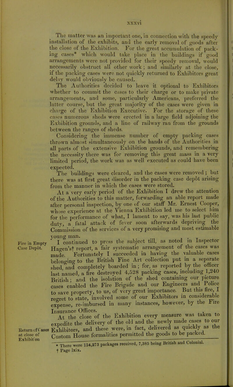 The matter was an important one, in connection with the speedy- installation of the exhibits, and the early removal of goods after the close of the Exhibition. For the great accumulation of pack- ing cases* which would take place in the buildings if good arrangements were not provided for their speedy removal, would necessarily obstruct all other work ; and similarly at the close, if the packing cases were not quickly returned to Exhibitors great delay would obviously be caused. The Authorities decided to leave it optional to Exhibitors whether to commit the cases to their charge or to make private arrangements, and some, particularly Americans, preferred the latter course, but the great majority of the cases were given in charge of the Exhibition Executive. For the storage of these cases numerous sheds were erected in a large field adjoining the Exhibition grounds, and a line of railway ran from the grounds between the ranges of sheds. Considering the immense number of empty packing cases thrown almost simultaneously on the hands of the Authorities in all parts of the extensive Exhibition grounds, and remembering the necessity there was for removing this great mass in a very limited period, the work was as well executed as could have been expected. The buildings were cleared, and the cases were removed; but there was at first great disorder in the packing case depot arising from the manner in which the cases were stored. At a very early period of the Exhibition I drew the attention of the Authorities to this matter, forwarding an able report made after personal inspection, by one of our staff Mr. Ernest Cooper, whose experience at the Vienna Exhibition led me to select him for the performance of what, I lament to say, was his last public duty, a fatal attack of fever soon afterwards depriving the Commission of the services of a very promising and most estimable young man. . Fire in Empty I continued to press the subject till, as noted in Inspector €ase Depot. Hacren'sf report, a fair systematic arrangement of the cases was made Fortunately I succeeded in having the valuable cases belonging to the British Fine Art collection put in a separate shed and completely boarded in; for, as reported by the officer last named, a fire destroved 4,528 packing cases, including 1,240 British- and the isolation of the shed containing our picture cases enabled the Fire Brigade and our Engineers and Police to save property, to us, of very great importance. But this lire, 1 reo-ret to state, involved some of our Exhibitors in considerable expense, re-imbursed in many instances, however, by the lire Insurance Offices. At the close of the Exhibition every measure was taken to expedite the delivery of the old and the newly made cases to our Return cf rases Exhibitors, and these were, in fact, delivered as quickly as the at close of rUqtom House formalities permitted the goods to be packed. Exhibit'on ^ ——■ ———— ~~* There were 154,273 packages received, 7,385 being British and Colonial. f Page lxix.