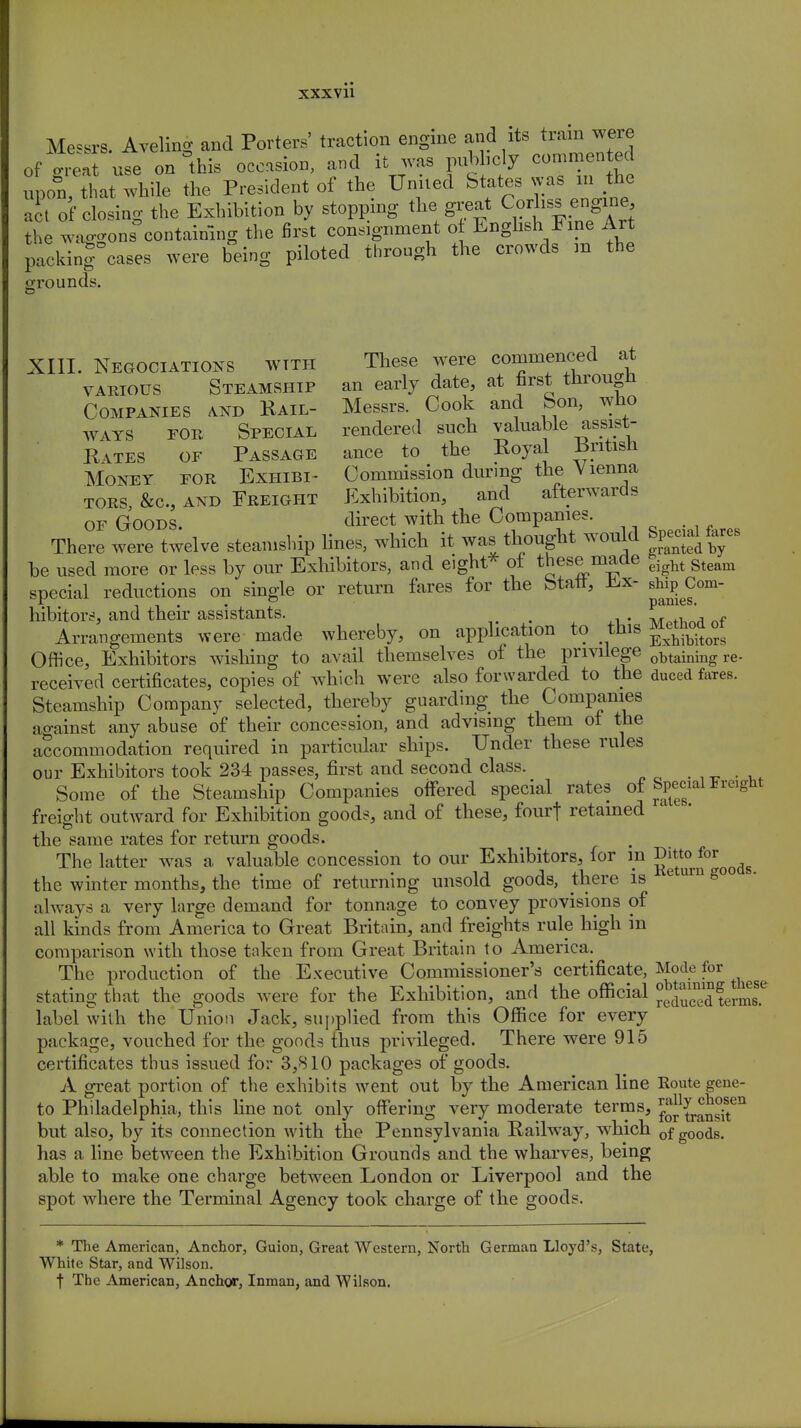 Messrs. Aveling and Porters' traction engine and its train were of great use on this occasion, and it was pubhcly eommented upon, that while the President of the United States was in the a , of closing the Exhibition by stopping the great Corliss engine the wac^ons containing the first consignment ot Enghsh Fine Art pXrcases were being piloted through the crowds in the grounds XIII. Negociations with These were commenced at various Steamship an early date, at first through Companies and Rail- Messrs. Cook and Son, who ways for Special rendered such valuable assist- Rates of Passage ance to the Royal British Money for Exhibi- Commission during the Vienna tors, &c, and Freight Exhibition, and afterwards of Goods. direct with the Companies. There were twelve steamship lines, which it was thought would Special fares be used more or less by our Exhibitors, and eight* ot these made eight gteam special reductions on single or return fares for the Staff, Ex- shiji Com- hibitors, and their assistants. . nf Arrangements were made whereby, on application to this Office, Exhibitors wishing to avail themselves of the privilege obtaining re. received certificates, copies of which were also forwarded to the duced fares. Steamship Company selected, thereby guarding the Companies against any abuse of their concession, and advising them of the accommodation required in particular ships. Under these rules our Exhibitors took 234 passes, first and second class. Some of the Steamship Companies offered special rates of Special Freight freight outward for Exhibition goods, and of these, fourf retained the same rates for return goods. The latter was a valuable concession to our Exhibitors, for in J**^01^ the winter months, the time of returning unsold goods, there is e urn S° always a very large demand for tonnage to convey provisions of all kinds from America to Great Britain, and freights rule high in comparison with those taken from Great Britain to America. The production of the Executive Commissioner's certificate, Mode for stating that the goods were for the Exhibition, and the official £SJiW label with the Union Jack, supplied from this Office for every package, vouched for the goods thus privileged. There were 915 certificates thus issued for 3,810 packages of goods. A great portion of the exhibits went out by the American line Route gene- to Philadelphia, this line not only offering very moderate terms, JJj^J^J.611 but also, by its connection with the Pennsylvania Railway, which 0f g00ds. has a line between the Exhibition Grounds and the wharves, being able to make one charge between London or Liverpool and the spot where the Terminal Agency took charge of the goods. * The American, Anchor, Guion, Great Western, North German Lloyd's, State, White Star, and Wilson. f The American, Anchor, Inman, and Wilson.