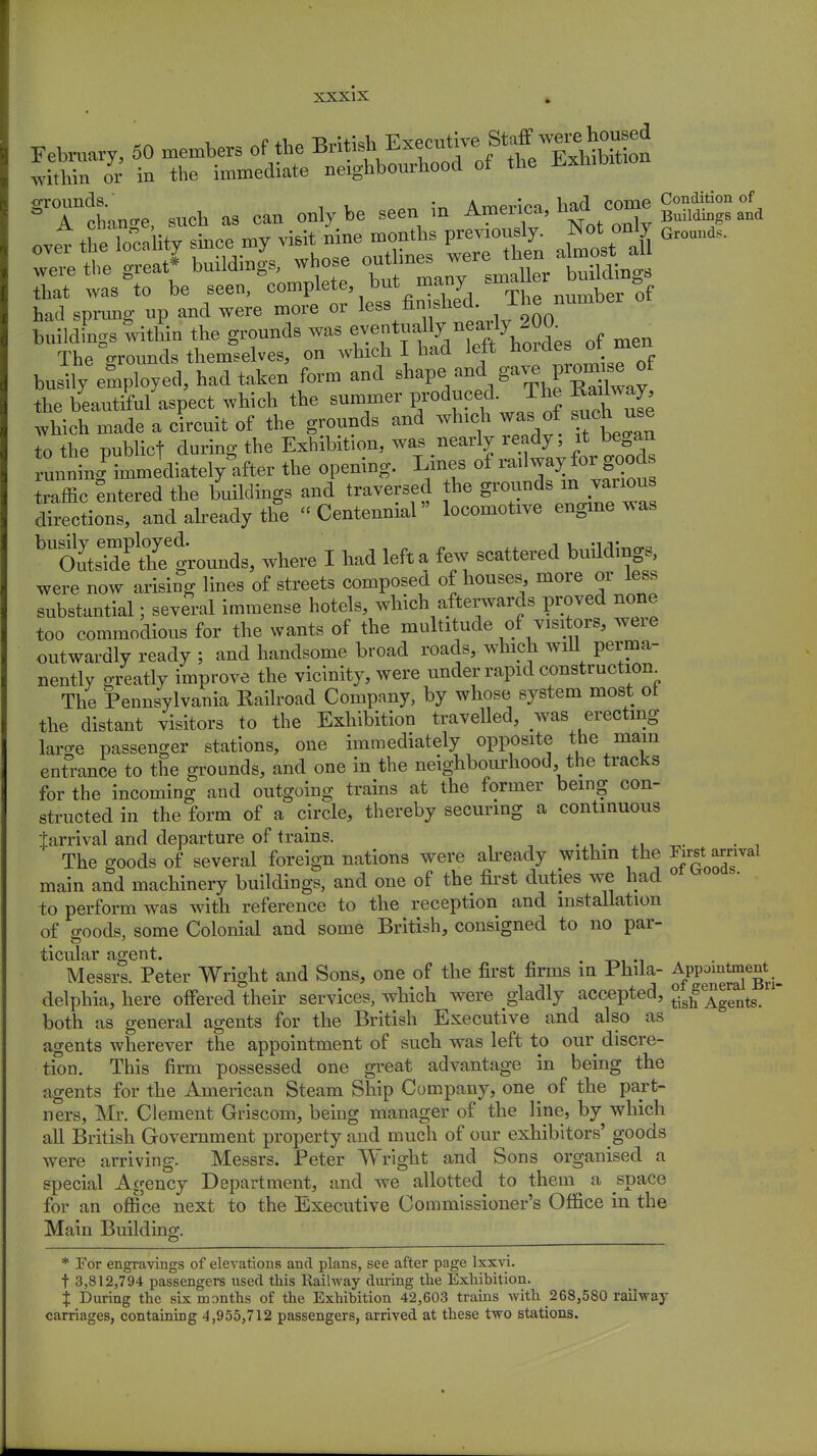 February, 50 members of the British^Executive Staff with™ o7r in the immediate neighbourhood of the Exhibition gTcLn,e, such as can only be seen in ^^^^^ the locality since.my «^ P™£ Grounds. had sprung up and were more or lew fin«hed. T^ numDer buildings within the grounds was ^e.n^nfof men The Vounds themselves, on which I had left hordes ot men busily employed, had taken form and ^Y^V^Ly the beautiful aspect which the summer produced The Radway which made a circuit of the grounds and which was of such use to the publicf during the Exhibition, was nearly ready itbegan running immediately after the opening. Lines of railway for goods Saffic entered the buildings and traversed the grounds m various Irections, and already the Centennial locomotive engine was hltlZtZ%o^s, where I had left a few scattered buildings, were now arising lines of streets composed of houses more or less substantial; several immense hotels, which afterwards proved none too commodious for the wants of the multitude of visitors, were outwardly ready ; and handsome broad roads, which will perma- nently greatly improve the vicinity, were under rapid construction The Pennsylvania Railroad Company, by whose system most ot the distant visitors to the Exhibition travelled, was erecting laro-e passenger stations, one immediately opposite the mam entrance to the grounds, and one in the neighbourhood, the tracks for the incoming and outgoing trains at the former being con- structed in the form of a circle, thereby securing a continuous tarrival and departure of trains. .. _ The goods of several foreign nations were already within the ^st arnval main and machinery buildings, and one of the first duties we had * ■ to perform was with reference to the reception and installation of ffoods, some Colonial and some British, consigned to no par- ticular agent. Messrs. Peter Wright and Sons, one of the first firms in Phila- Appomtment^ delphia, here offered their services, which were gladly accepted, ^Agents, both as general agents for the British Executive and also as agents wherever the appointment of such was left to our discre- tion. This firm possessed one great advantage in being the agents for the American Steam Ship Company, one^ of the part- ners, Mr. Clement Griscom, being manager of the line, by which all British Government property and much of our exhibitors' goods were arriving, Messrs. Peter Wright and Sons organised a special Agency Department, and we allotted to them a space for an office next to the Executive Commissioner's Office in the Main Building. * For engravings of elevations and plans, see after page lxxvi. t 3,812,794 passengers used this Railway during the Exhibition. % During the six months of the Exhibition 42,603 trains with 268,580 railway carriages, containing 4,955,712 passengers, arrived at these two stations.