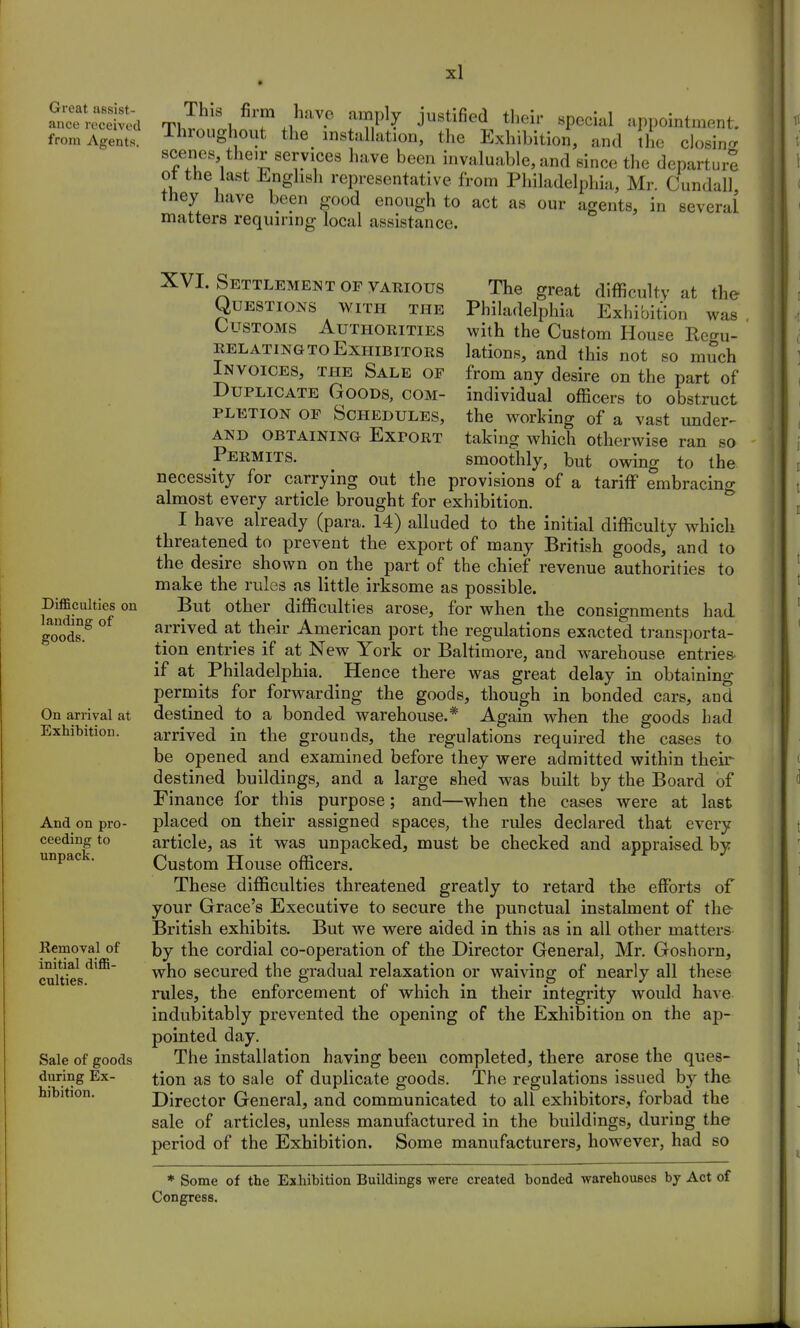 Great assist- ance received from Agents. This firm have amply justified their special appointment. Throughout the installation, the Exhibition, and the closine scenes their services have been invaluable, and since the departure ot the last English representative from Philadelphia, Mr Cundall they have been good enough to act as our agents, in several matters requiring local assistance. Difficulties on landing of goods. On arrival at Exhibition. And on pro- ceeding to unpack. Kemoval of initial diffi- culties. Sale of goods during Ex- hibition. XVI. Settlement of various The great difficulty at the Questions with the Philadelphia Exhibition was Customs Authorities with the Custom House Rern,- Relating to Exhibitors lations, and this not so mudi Invoices, the Sale of from any desire on the part of Duplicate Goods, com- individual officers to obstruct pletion OF Schedules, the working of a vast under- and obtaining Exfort taking which otherwise ran so Permits. smoothly, but owing to the necessity for carrying out the provisions of a tariff embracing almost every article brought for exhibition. I have already (para. 14) alluded to the initial difficulty which threatened to prevent the export of many British goods, and to the desire shown on the part of the chief revenue authorities to make the rules as little irksome as possible. But other ^ difficulties arose, for when the consignments had arrived at their American port the regulations exacted transporta- tion entries if at New York or Baltimore, and warehouse entries- if at Philadelphia. Hence there was great delay in obtaining permits for forwarding the goods, though in bonded cars, and destined to a bonded warehouse.* Again when the goods had arrived in the grounds, the regulations required the cases to be opened and examined before they were admitted within their destined buildings, and a large shed was built by the Board of Finance for this purpose; and—when the cases were at last placed on their assigned spaces, the rules declared that every article, as it was unpacked, must be checked and appraised by Custom House officers. These difficulties threatened greatly to retard the efforts of your Grace's Executive to secure the punctual instalment of the- British exhibits. But we were aided in this as in all other matters by the cordial co-operation of the Director General, Mr. Goshorn, who secured the gradual relaxation or waiving of nearly all these rules, the enforcement of which in their integrity would have indubitably prevented the opening of the Exhibition on the ap- pointed day. The installation having been completed, there arose the ques- tion as to sale of duplicate goods. The regulations issued by the Director General, and communicated to all exhibitors, forbad the sale of articles, unless manufactured in the buildings, during the period of the Exhibition. Some manufacturers, however, had so * Some of the Exhibition Buildings were created bonded warehouses by Act of Congress.