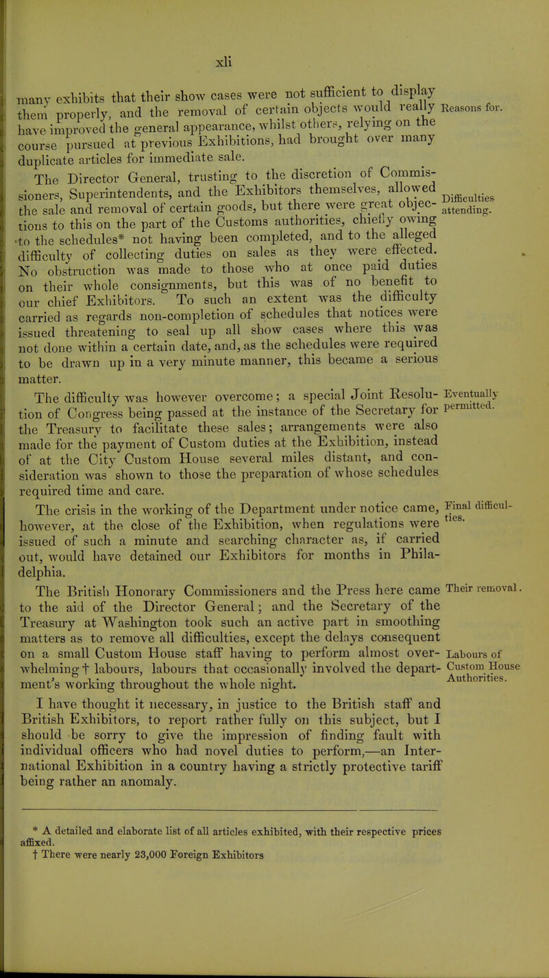 many exhibits that their show cases were not sufficient to display them properly, and the removal of certain objects would really Reasons for. have improved the general appearance, whilst others, relying on the course pursued at previous Exhibitions, had brought over many duplicate articles for immediate sale. The Director General, trusting to the discretion of Commis- sioners, Superintendents, and the Exhibitors themselves, allowed the sale and removal of certain goods, but there were great objec- attending. tious to this on the part of the Customs authorities, chiefly owing ■to the schedules* not having been completed, and to the alleged difficulty of collecting duties on sales as they were^ effected. No obstruction was made to those who at once paid duties on their whole consignments, but this was of no benefit to our chief Exhibitors. To such an extent was the difficulty carried as regards non-completion of schedules that notices were issued threatening to seal up all show cases where this was not done within a certain date, and, as the schedules were required to be drawn up in a very minute manner, this became a serious matter. The difficulty was however overcome; a special Joint Resolu- Eventualh tion of Congress being passed at the instance of the Secretary for permitted, the Treasury to facilitate these sales; arrangements were also made for the payment of Custom duties at the Exhibition, instead of at the City Custom House several miles distant, and con- sideration was shown to those the preparation of whose schedules required time and care. The crisis in the working of the Department under notice came, Final difficul- however, at the close of the Exhibition, when regulations were ies' issued of such a minute and searching character as, if carried out, would have detained our Exhibitors for months in Phila- delphia. The British Honorary Commissioners and the Press here came Their removal. to the aid of the Director General; and the Secretary of the Treasury at Washington took such an active part in smoothing matters as to remove all difficulties, except the delays consequent on a small Custom House staff having to perform almost over- Labours of whelming t labours, labours that occasionally involved the depart- Custom House ment's working throughout the whole night. I have thought it necessary, in justice to the British staff and British Exhibitors, to report rather fully on this subject, but I should be sorry to give the impression of finding fault with individual officers who had novel duties to perform,—an Inter- national Exhibition in a country having a strictly protective tariff being rather an anomaly. * A detailed and elaborate list of all articles exhibited, with their respective prices affixed. t There were nearly 23,000 Foreign Exhibitors
