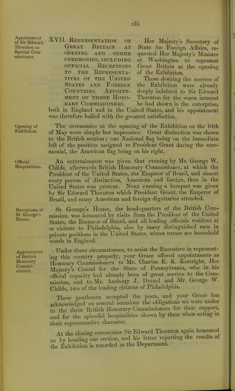 Appointment of Sir Edward Thornton as Special Com missioner. Opening of Exhibition. Official Hospitalities. Receptions at St. George's House. Appointment of British Honorary Commis- si oners. XVII. Representation of Great Britain at opening and qthbb ceremonies, including official Receptions to the Representa- tives of the United States and Foreign Countries. Appoint- ment of 'three Hono- rary Commissioners. Her Majesty's Secretary of State for Foreign Affairs, re- quested Her Majesty's Minister at Washington to represent Great Britain at the opening of the Exhibition. Those desiring the success of the Exhibition were already deeply indebted to Sir Edward Thornton for the warm interest he had shown in the enterprise, both in England and in the United States, and his appointment was therefore hailed with the greatest satisfaction. The ceremonies at the opening of the Exhibition on the 10th of May were simple but impressive. Great distinction was shown to the British section; our National flag being on the immediate left of the position assigned to President Grant during the cere- monial, the American, flag being on his right. An entertainment was given that evening by Mr. George W. Childs, afterwards British Honorary Commissioner, at which the President of the United States, the Emperor of Brazil, and almost every person of distinction, American and foreign, then in the United States was present. Next evening a banquet was given by Sir Edward Thornton which President Grant, the Emperor of Brazil, and many American and foreign dignitaries attended. St. George's House, the head-quarters of the British Com- mission, was honoured by visits from the President of the United States, the Emperor of Brazil, and all leading officials resident at or visitors to Philadelphia, also by many distinguished men in private positions in the United States, whose names are household words in England. Under these circumstances, to assist the Executive in represent- ing this country properly, your Grace offered appointments as Honorary Commissioners to* Mr. Charles E. K. Kortright, Her Majesty's Consul for the State of Pennsylvania, who in his official capacity had already been of great service to the Com- mission, and to Mr. Anthony J. Drexel and Mr. George W. Childs, two of the leading citizens of Philadelphia. These o-entlemen accepted the posts, and your Grace has acknowledged on several occasions the obligations we were under to the three British Honorary Commissioners for their support, and for the splendid hospitalities shown by them when acting m their representative character. At the closino- ceremonies Sir Edward Thornton again honoured us by heading our section, and his letter reporting the results of the Exhibition is recorded in the Department.