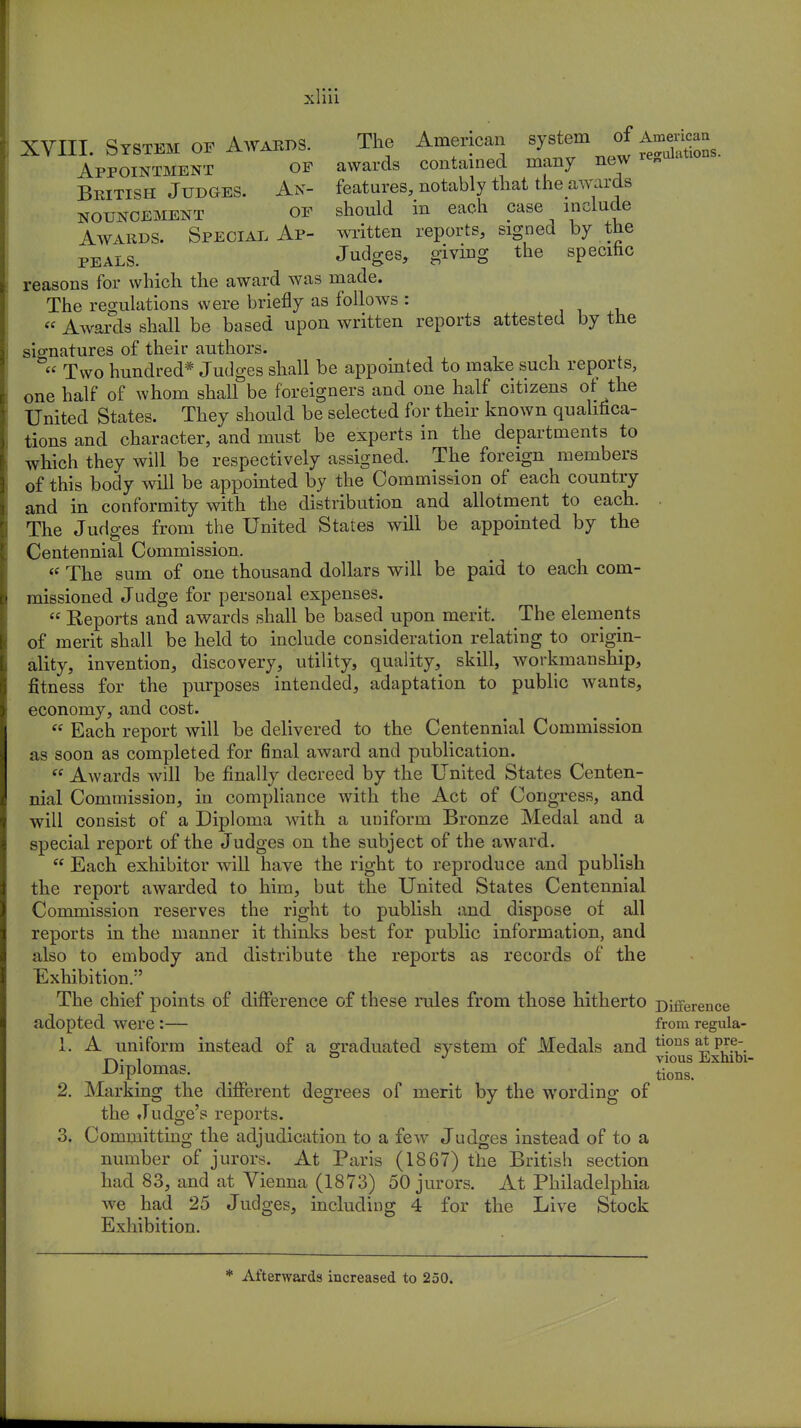 X liii XVIII. System of Awards. The American ^ J^^Zls. Appointment op awards contained many new«n British Judges. An- features, notably that theawards nouncement OF should in each case include Awards. Special Ap- written reports, signed by the peals. Judges, giving the specific reasons for which the award was made. The regulations were briefly as follows : « Awards shall be based upon written reports attested by the signatures of their authors.  Two hundred* Judges shall be appointed to make such reports, one half of whom shall be foreigners and one half citizens or the United States. They should be selected for their known qualifica- tions and character, and must be experts in the departments to which they will be respectively assigned. The foreign members of this body will be appointed by the Commission of each country and in conformity with the distribution and allotment to each. . The Judges from the United States will be appointed by the Centennial Commission. « The sum of one thousand dollars will be paid to each com- missioned Judge for personal expenses.  Reports and awards shall be based upon merit. The elements of merit shall be held to include consideration relating to origin- ality, invention, discovery, utility, quality, skill, workmanship, fitness for the purposes intended, adaptation to public wants, economy, and cost.  Each report will be delivered to the Centennial Commission as soon as completed for 6nal award and publication.  Awards will be finally decreed by the United States Centen- nial Commission, in compliance with the Act of Congress, and will consist of a Diploma with a uniform Bronze Medal and a special report of the Judges on the subject of the award.  Each exhibitor will have the right to reproduce and publish the report awarded to him, but the United States Centennial Commission reserves the right to publish and dispose ot all reports in the manner it thinks best for public information, and also to embody and distribute the reports as records of the Exhibition/' The chief points of difference of these rules from those hitherto Difference adopted were:— from regula- 1. A uniform instead of a graduated svsteni of Medals and n?ns ^ p,r? t-x. ! ° J vious Exhibi- Diplomas. tions> 2. Marking the different degrees of merit by the wording of the Judge's reports. 3. Committing the adjudication to a few Judges instead of to a number of jurors. At Paris (1867) the British section had 83, and at Vienna (1873) 50 jurors. At Philadelphia we had 25 Judges, including 4 for the Live Stock Exhibition. * Afterwards increased to 250.