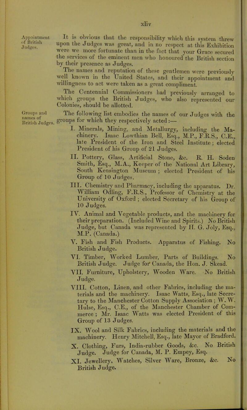 Appointment It is obvious that the responsibility which this system threw Juc?JesSh Up0n the JudSef was great> and in n° respect at this Exhibition were we more fortunate than in the Pact that your Grace secured the services of the eminent men who honoured the British section by their presence as Judges. The names and reputation of these gentlemen were previously well known in the United States, and their appointment and willingness to act were taken as a great compliment. The Centennial Commissioners had previously arranged to which^ groups the British Judges, who also represented our Colonies, should be allotted. Groups and The following list embodies the names of our Judges with the Bnt^h Judges. grouPs for which they respectively acted :— I. Minerals, Mining, and Metallurgy, including the Ma- chinery. Isaac Lowthian Bell, Esq., M.P., F.R.S., C.E., late President of the Iron and Steel Institute; elected President of his Group of 21 Judges. II. Pottery, Glass, Artificial Stone, &c. R. H. Soden Smith, Esq., M.A., Keeper of the National Art Library, South Kensington Museum ; elected President of his Group of 10 Judges. III. Chemistry and Pharmacy, including the apparatus. Dr. William Odling, F.R.S., Professor of Chemistry at the University of Oxford ; elected Secretary of his Group of 10 Judges, IV. Animal and Vegetable products, and the machinery for their preparation. (Included Wine and Spirits.) No British Judge, but Canada was represented by H. G. Joly, Esq., M.P. (Canada.) V. Fish and Fish Products. Apparatus of Fishing. No British Judge. VI. Timber, Worked Lumber, Parts of Buildings. No British Judge. Judge for* Canada, the Hon. J. Skead. VII. Furniture, Upholstery, Wooden Ware. No British Judge. VIII. Cotton, Linen, and other Fabrics, including the ma- terials and the machinery. Isaac Watts, Esq., late Secre- tary to the Manchester Cotton Supply Association ; W. W. Hulse, Esq., C.E., of the Manchester Chamber of Com- merce ; Mr. Isaac Watts was elected President of this Group of 13 Judges. IX. Wool and Silk Fabrics, including the materials and the machinery. Henry Mitchell, Esq., late Mayor of Bradford. X. Clothing, Furs, India-rubber Goods, &c. No British Judge. Judge for Canada, M. P. Etnpey, Esq. XL Jewellery, Watches, Silver Ware, Bronze, &c. No British Judge. »