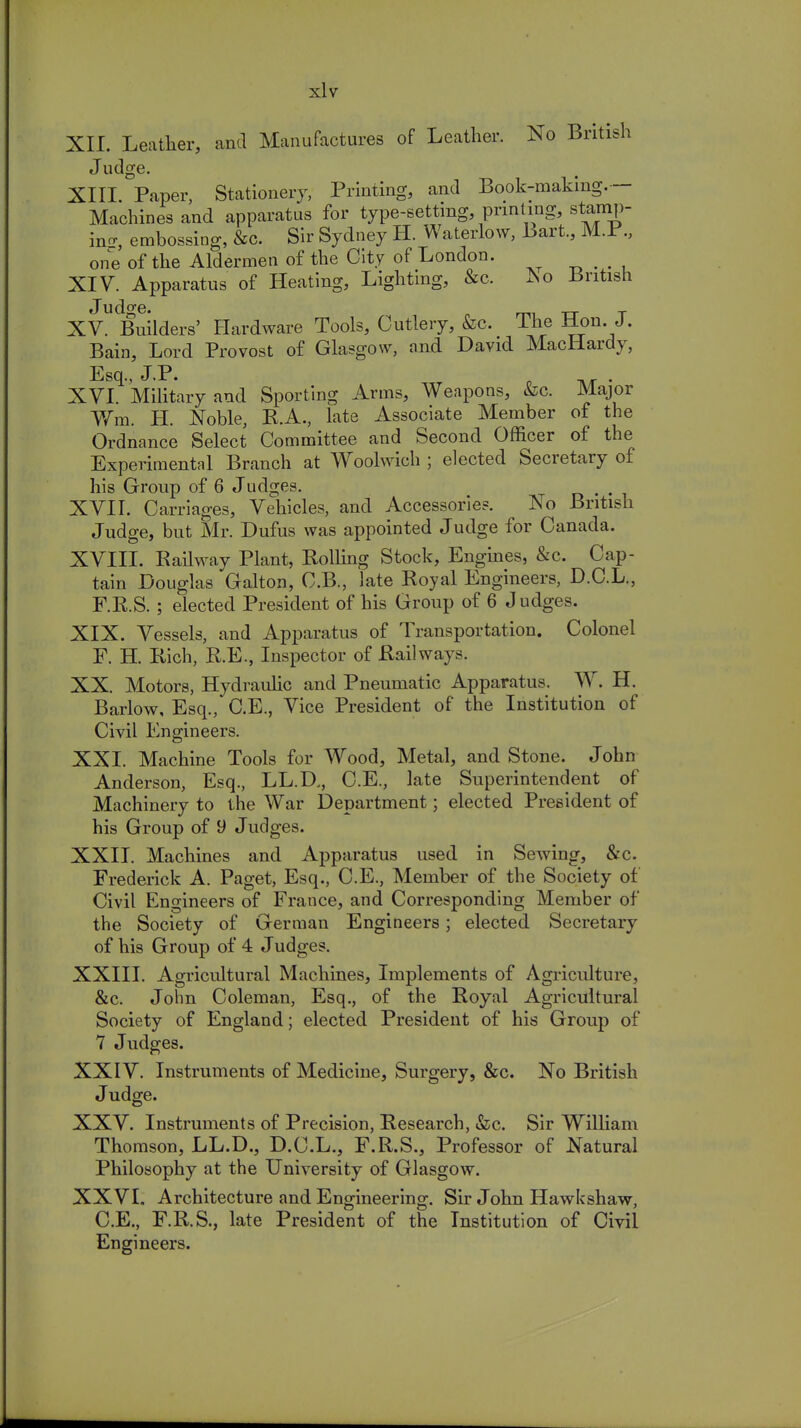 XII. Leather, and Manufactures of Leather. No British Judge. XIII. Paper, Stationery, Printing, and Book-making.— Machines and apparatus for type-setting, printing, stamp- inn-, embossing, &c. Sir Sydney H. Waterlow, Bart., M.P., one of the Aldermen of the City of London. XIV. Apparatus of Heating, Lighting, &c. Jso British Judge. rm TT T XV. Builders' Hardware Tools, Cutlery, &c. lhe Hon. J. Bain, Lord Provost of Glasgow, and David MacHardy, Esq., J.P. T . XVI. Military and Sporting Arms, Weapons, &c. Major Wm. H. Noble, R.A., late Associate Member of the Ordnance Select Committee and Second Officer of the Exper imental Branch at Woolwich ; elected Secretary of his Group of 6 Judges. XVII. Carriages, Vehicles, and Accessories. No British Judge, but Mr. Dufus was appointed Judge for Canada. XVIII. Railway Plant, Rolling Stock, Engines, &c. Cap- tain Douglas Galton, C.B., late Royal Engineers, D.C.L., F.R.S. ; elected President of his Group of 6 Judges. XIX. Vessels, and Apparatus of Transportation. Colonel F. H. Rich, R.E., Inspector of Railways. XX. Motors, Hydraulic and Pneumatic Apparatus. W. H. Barlow, Esq., C.E., Vice President of the Institution of Civil Engineers. XXI. Machine Tools for Wood, Metal, and Stone. John Anderson, Esq., LL.D,, C.E., late Superintendent of Machinery to the War Department; elected President of his Group of 9 Judges. XXII. Machines and Apparatus used in Sewing, &c. Frederick A. Paget, Esq., C.E., Member of the Society of Civil Engineers of France, and Corresponding Member of the Society of German Engineers; elected Secretary of his Group of 4 Judges. XXIII. Agricultural Machines, Implements of Agriculture, &c. John Coleman, Esq., of the Royal Agricultural Society of England; elected President of his Group of 7 Judges. XXIV. Instruments of Medicine, Surgery, &c. No British Judge. XXV. Instruments of Precision, Research, &c. Sir William Thomson, LL.D., D.C.L., F.R.S., Professor of Natural Philosophy at the University of Glasgow. XXVI. Architecture and Engineering. Sir John Hawkshaw, C.E., F.R.S., late President of the Institution of Civil Engineers.