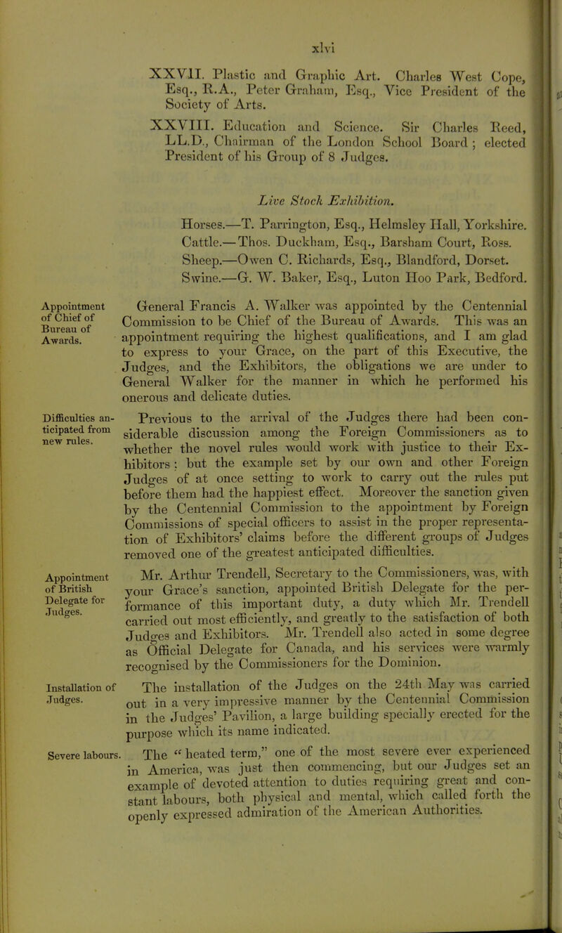 XXVII. Plastic, :iinl Graphic Art. Charles West Cope, Esq., R.A., Peter Graham, Esq., Vice President of the Society of Arts. XXVIII. Education and Science. Sir Charles Reed, LL.D., Chairman of the London School Board ; elected President of his Group of 8 Judges. Live Stock Exldbition. Appointment of Chief of Bureau of Awards. Difficulties an- ticipated from new rules. Appointment of British Delegate for Judges. Installation of Judges. Severe labours Horses.—T. Partington, Esq., Helmsley Hall, Yorkshire. Cattle.— Thos. Duckham, Esq., Barsham Court, P-oss. Sheep.—Owen C. Richards, Esq., Blandford, Dorset. Swine.—G. W. Baker, Esq., Luton Hoo Park, Bedford. General Francis A. Walker was appointed by the Centennial Commission to be Chief of the Bureau of Awards. This was an appointment requiring the highest qualifications, and I am glad to express to your Grace, on the part of this Executive, the Judges, and the Exhibitors, the obligations we are under to General Walker for the manner in which he performed his onerous and delicate duties. Previous to the arrival of the Judges there had been con- siderable discussion among the Foreign Commissioners as to whether the novel rules would work with justice to their Ex- hibitors : but the example set by our own and other Foreign Judges of at once setting to work to carry out the rules put before them had the happiest effect. Moreover the sanction given by the Centennial Commission to the appointment by Foreign Commissions of special officers to assist in the proper representa- tion of Exhibitors' claims before the different groups of Judges removed one of the greatest anticipated difficulties. Mr. Arthur Trendell, Secretary to the Commissioners, was, with your Grace's sanction, appointed British Delegate for the per- formance of this important duty, a duty which Mr. Trendell carried out most efficiently, and greatly to the satisfaction of both Judges and Exhibitors. Mr. Trendell also acted in some degree as Official Delegate for Canada, and his services were warmly recognised by the Commissioners for the Dominion. The installation of the Judges on the 24th May was carried out in a very impressive manner by the Centennial Commission in the Judges' Pavilion, a large building specially erected for the purpose which its name indicated. The  heated term, one of the most severe ever experienced in America, was just then commencing, but our Judges set an example of devoted attention to duties requiring great and con- stant labours, both physical and mental, which called forth the openly expressed admiration of the American Authorities.