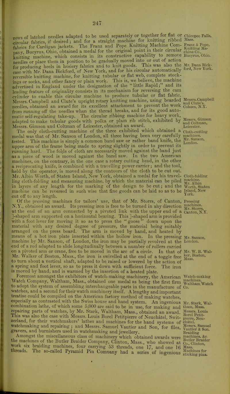 tows of latched needles adapted to be used separately or^ together for flav or CMcopee Falls, fabrics for Cardigan jackets. The Franz and Pope Knitting Machine Com- to & Pope, pany, Bucyrus, Ohio, obtained a medal for the original point in their circular chineC^5 knitting machine, which consists in its constructive capability to remove Bucyrus, Ohio. needles or place them in position to be gradually moved into or out of action for producing heels in hosiery fabrics and to knit goods. This was also the Mr DanaBick- case with Mr. Dana Bickford, of New York, and for his circular automatically Iora> *cw IorK- reversible knitting machine, for knitting tubular or flat web, complete stock- ings or socks, and other fancy or plain work. This is, we believe, the machine advertised in England under the designation of the  little Rapidand its leading feature of originality consists in its mechanism for reversing the cam cylinder to enable this circular machine to produce tubular or flat fabric. Messrs. Campbell and Clute's upright rotary knitting machine, using bearded Masses.Campbell needles, obtained an award for its excellent attachment to prevent the work Cohoes, N.Y. from running off the needles when the thread breaks, and for its good auto- matic self-regulating take-up. The circular ribbing machine, for heavy work, adapted to make tubular goods with polka or plain rib stitch, exhibited by Jffdss^it^^on Messrs. Gimson and Coltman of Leicester, obtained an award. _ Leicester. The only cloth-cutting machine of the three exhibited which obtained a cloth-cutting medal was that of Mr. Sanson of London, all three having been very carefully machines, .tested. This machine is simply a common band saw or rather band knife, the Londmi.S°n' upper arm of the frame being made to spring slightly in order to prevent its running hard. The folds of cloth are necessarily moved against the band just as a piece of wood is moved against the band saw. In the two American machines, on the contrary, in the one case a rotary cutting head, in the other a reciprocating knife, is combined with a travelling power carrier; and the tool, iheld by the operator, is moved along the contours of the cloth to be cut out. Mr. Albin Worth, of Staten Island, New York, obtained a medal for his travel- Cloth-folding ling cloth-folding and measuring machine, by which the material can be piled ^r^Albin in layers of any length for the marking of the design to be cut; and the Worth, Staten machine can be reversed in such wise that fine goods can be laid so as to be ^lad> New out off to any length. or ' Of the pressing machines for tailors' use, that of Mr. Storrs, of Canton, Pressing N.Y., obtained an award. Its pressing iron is free to be turned in any direction ^^Storrs tit the end of an arm connected by a pivoted link with the upper end of a canton, N.Y. 3-shaped arm supported on a horizontal bearing. This ]-shaped arm is provided with a foot lever for moving it so as to press the  goose down upon the material with any desired degree of pressure, the material being suitably arranged on the press board. The arm is moved by hand, and heated by means of a hot iron plate inserted within the hollow iron. In the pressing Mr. Sanson, machine by Mr. Sanson, of London, the iron may be partially revolved at the London, •end of a rod adapted to slide longitudinally between a number of rollers carried on a pivoted arm or crane, free to be moved in the arc of a circle. In that of Mr. W. B. Wal- Mr. Walker of Boston, Ma3S., the iron is swivelled at the end of a toggle free |[£^oston' to turn about a vertical shaft, adapted to be raised or lowered by the action of & spring and foot lever, so as to press it down with sufficient force. The iron is moved by hand, and is warmed by the insertion of a heated plate. Foremost amongst the exhibitors of watch-making machinery, the American Watch-making Watch Company, Waltham, Mass., obtained one medal as being the first firm WalthamWatch io adopt the system of assembling interchangeable parts in the manufacture of Co. watches, and a second for their watch machinery itself. A lengthy and important treatise could be compiled on the American factory method of making watches, •especially as contrasted with the Swiss house and hand system. An ingenious Mr. Stark, Wal- combination lathe, of which some 5,000 are said to be in use, for making and thani. Mass. repairing parts of watches, by Mr. Stark, Waltham, Mass., obtained an award. Messrs. Louis This was also the case with Messrs. Louis Borel Petitpierre of Neuchatel, Swit- pierre Neu- zerland, for their watchmakers' lathes and machines for the hand systems of chatel'. watchmaking and repairing ; and Messrs. Samuel Vautier and Son/for files, Messrs. Samuel gravers, and burnishers used in watchmaking and jewellery. Braiding Amongst the miscellaneous class of machinery which obtained awards were machines, &c. the machines of the Butler Braider Company, Clinton, Mass., who showed at ^Sot* work six braiding machines, four carrying 53 threads, one 17, and one 16 Mass. threads. The so-called Pyramid Pin Company had a series of ingenious ^fcWn^Ss