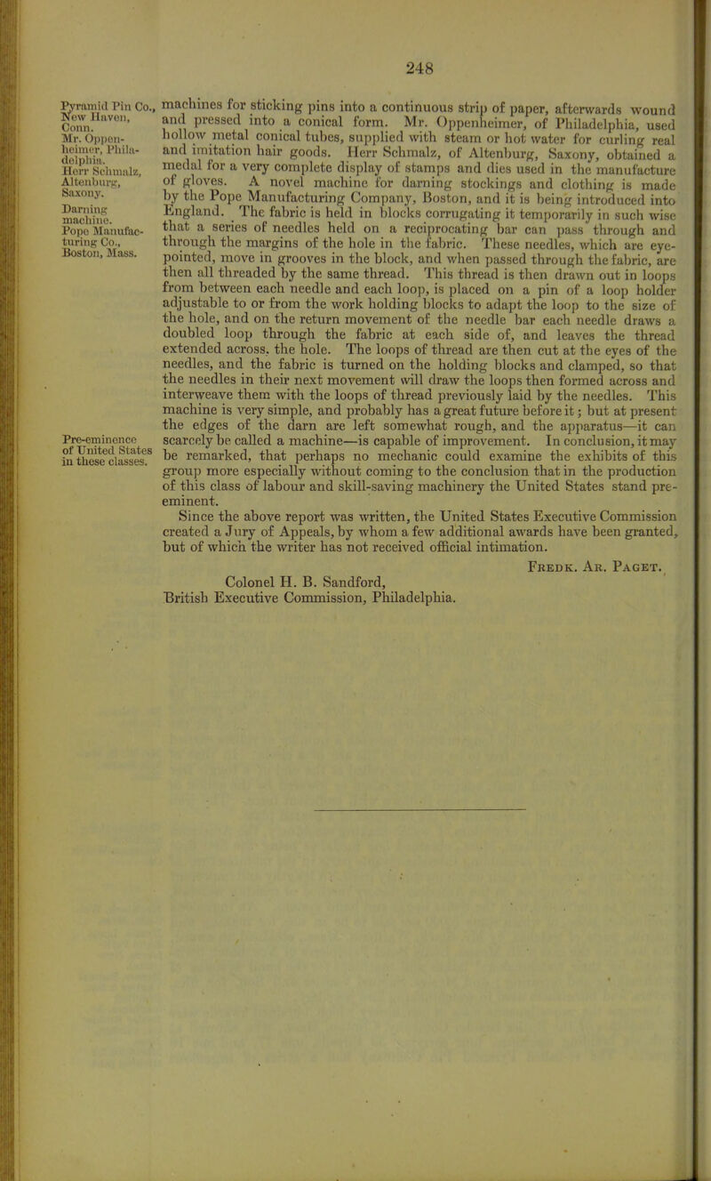Pyramid Pin Co. New llavon, Conn. Mr. Oppon- heimer, Phila- delphia. Herr Schmalz, Altenburg, Saxony. Darning machine. Pope Manufac- turing Co., Boston, Mass. Pre-eminence of United States in these classes. machines for sticking pins into a continuous strip of paper, afterwards wound and pressed into a conical form. Mr. Oppenheimer, of Philadelphia, used hollow metal conical tubes, supplied with steam or hot water for curling real and imitation hair goods. Herr Schmalz, of Altenburg, Saxony, obtained a medal for a very complete display of stamps and dies used in the manufacture of gloves. A novel machine for darning stockings and clothing is made by the Pope Manufacturing Company, Boston, and it is being introduced into England. The fabric is held in blocks corrugating it temporarily in such wise that a series of needles held on a reciprocating bar can pass through and through the margins of the hole in the fabric. These needles, which are eye- pointed, move in grooves in the block, and when passed through the fabric, are then all threaded by the same thread. This thread is then drawn out in loops from between each needle and each loop, is placed on a pin of a loop holder adjustable to or from the work holding blocks to adapt the loop to the size of the hole, and on the return movement of the needle bar each needle draws a doubled loop through the fabric at each side of, and leaves the thread extended across, the hole. The loops of thread are then cut at the eyes of the needles, and the fabric is turned on the holding blocks and clamped, so that the needles in their next movement will draw the loops then formed across and interweave them with the loops of thread previously laid by the needles. This machine is very simple, and probably has a great future before it; but at present the edges of the darn are left somewhat rough, and the apparatus—it can scarcely be called a machine—is capable of improvement. In conclusion, it may be remarked, that perhaps no mechanic could examine the exhibits of this group more especially without coming to the conclusion that in the production of this class of labour and skill-saving machinery the United States stand pre - eminent. Since the above report was written, the United States Executive Commission created a Jury of Appeals, by whom a few additional awards have been granted, but of which the writer has not received official intimation. Colonel H. B. Sandford, British Executive Commission, Philadelphia. Fredk. Ar. Paget.