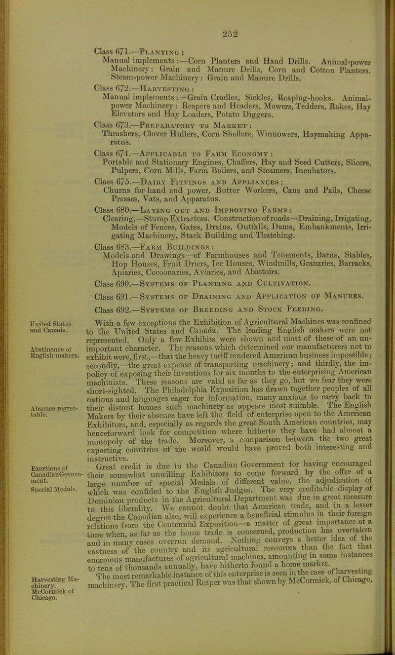 United States and Canada. Abstinence of English makers. Absence regret- table. Exertions of CanadianGoverii' ment. Special Medals. Harvesting Ma- chinery. McCormick of Chicago. Class 671.—Planting : Manual implements :—Corn Planters and Hand Drills. Animal-power Machinery: Grain and Manure Drills, Corn and Cotton Planters. Steam-power Machinery : Grain and Manure Drills. Class 672.—Harvesting : Manual implements :—Grain Cradles, Sickles, Reaping-hooks. Animal- power Machinery : Reapers and Headers, Mowers, Tedders, Rakes, Hay Elevators and Hay Loaders, Potato Diggers. Class 673.—Preparatory to Market : Thrashers, Clover Hullers, Corn Shellers, Winnowers, Haymaking Appa- ratus. Class 674.—Applicable to Farm Economy : Portable and Stationary Engines, Chaffers, Hay and Seed Cutters, Slicers, Pulpers, Corn Mills, Farm Boilers, and Steamers, Incubators. Class 675.—Dairy Fittings and Appliances : Churns for hand and power, Butter Workers, Cans and Pails, Cheese Presses, Vats, and Apparatus. Class 680.—Laying out and Improving Farms : Clearing,—Stump Extractors. Construction of roads—Draining, Irrigating, Models of Fences, Gates, Drains, Outfalls, Dams, Embankments, Irri- gating Machinery, Stack Building and Thatching. Class 683.—Farm Buildings : Models and Drawings—of Farmhouses and Tenements, Barns, Stables, Hop Houses, Fruit Driers^ Ice Houses, Windmills, Granaries, Barracks, Apiaries, Cocoonaries, Aviaries, and Abattoirs. Class 690.—Systems of Planting and Cultivation. Class 691—Systems of Draining and Application of Manures. Class 692.—Systems of Breeding and Stock Feeding. With a few exceptions the Exhibition of Agricultural Machines was confined to the United States and Canada. The leading English makers were not represented. Only a few Exhibits were shown and most of these of an un- important character. The reasons which determined our manufacturers not to exhibit were, first,—that the heavy tariff rendered American business impossible; secondly,—the great expense of transporting machinery; and thirdly, the im- policy of exposing their inventions for six months to the enterprising American machinists. These reasons are valid as far as they go, but we fear they were short-sighted. The Philadelphia Exposition has drawn together peoples of all nations and languages eager for information, many anxious to carry back to their distant homes such machinery as appears most suitable. The English Makers by their absence have left the field of enterprise open to the American Exhibitors, and, especially as regards the great South American countries, may henceforward look for competition where hitherto they have had almost a monopoly of the trade. Moreover, a comparison between the two great exporting countries of the world would have proved both interesting and instructive. , Great credit is due to the Canadian Government for having encouraged their somewhat unwilling Exhibitors to come forward by the offer of a lar^e number of special Medals of different value, the adjudication of which was confided to the English Judges. The very creditable display of Dominion products in the Agricultural Department was due in great measure to this liberality. We cannot doubt that American trade, and m a lesser decree the Canadian also, will experience a beneficial stimulus in their foreign relations from the Centennial Exposition—a matter of great importance at a time when, as far as the home trade is concerned, production has overtaken and in many cases overrun demand. Nothing conveys a better idea of the vastness of the country and its agricultural resources than the fact that enormous manufactures of agricultural machines, amounting m some instances to tens of thousands annually, have hitherto found a home market. T^most remarkable machinery. The first practical Reaper was that shown by McCormick, of Chicago,