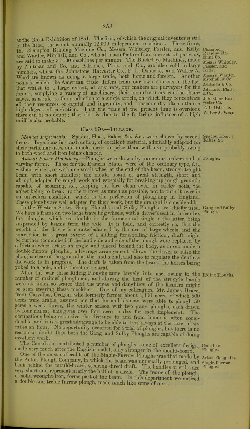 at the Great Exhibition of 1851. The firm, of which the original inventor is still at the head, turns out annually 12,000 independent machines. Three firms, the Champion Reaping Machine Co., Messrs. Whiteley, Fassler, and Kelly, Champion and Warder, Mitchell, and Co., who all manufacture from one set of patterns, §|££1JgMar are said to make 30,000 machines per annum. The Buck-Eye Machines, made Messre#^lliteiey> by Aultman and Co. and Adriance, Piatt, and Co., are also sold in large Fassler, and numbers, whilst the Johnstone Harvester Co., F. L. Osborne, and Walter A. Kelly. Wood are known as doing a large trade, both home and foreign. Another SitohoilV&Ser' point in which the American trade differs from our own consists in the fact ,Vultman'& Co' that whilst to a large extent, at any rate, our makers are purveyors for the AdrianC6j farmer, supplying a variety of machinery, their manufacturers confine them- &Co. selves, as a rule, to the production of a single article, on which they concentrate Johnstone Har- all their resources of capital and ingenuity, and consequently often attain a vester Co. high degree of perfection. That the trade at the present time is overdone ^ L- Osborne, there can be no doubt; that this is due to the fostering influence of a high Walter A. Wood, tariff is also probable. Class 670.—Tillage. Manual Implements.—Spades, Hoes, Rakes, &c. &c, were shown by several Spades, Hoes, firms. Ingenious in construction, of excellent material, admirably adapted for E,akes'&c* their particular uses, and much.lower in price than with us; probably owing to both wood and iron being cheaper. Animal Power Machinery.—Ploughs were shown by numerous makers and of Ploughs, varying forms. Those for the Eastern States were of the ordinary type, i.e., without wheels, or with one small wheel at the end of the beam, strong straight beam with short handles; the mould board of great strength, short and abrupt, adapted for rough work and especially for breaking up rough ground ; capable of scouring, i.e., keeping the face clean even in sticky soils, the object being to break up the furrow as much as possible, not to turn it over in an unbroken condition, which is the perfection of ploughing in England. These ploughs are well adapted for their work, but the draught is considerable. In the Western States Gang Ploughs and Sulky Ploughs are chiefly used. Gang and Sulky We have a frame on two large travelling wheels, with a driver's seat in the centre, ^S^s. the ploughs, which are double in the former and single in the latter, being suspended by beams from the axle. It is held, and correctly so, that the weight of the driver is counterbalanced by the use of large wheels, and the conversion to a great extent of a sliding for a rolling friction; draft might be further economised if the land side and sole of the plough were replaced by a friction wheel set at an angle and placed behind the body, as in our modern double-furrow ploughs ; a leverage arrangement allows the driver to raise the ploughs clear of the ground at the land's end, and also to regulate the depth as the work is in progress. The draft is taken from the beam, the horses being yoked to a pole, and is therefore central. After the war these Riding Ploughs came largely into use, owing to the Riding Ploughs, number of maimed ploughmen, and .during the heat of the struggle hands were at times so scarce that the wives and daughters of the farmers might be seen steering these machines. One of my colleagues, Mr. James Bruce, from Carvallos, Oregon, who formerly farmed about 1^ 100 acres, of which 500 acres were arable, assured me that he and his man were able to plough 50 acres a week during the winter season with two gang ploughs, each drawn by four mules; this gives over four acres a day for each implement. The occupations being extensive the distance to and from home is often consi- derable, and it is a great advantage to be able to trot always at the rate of six miles an hour. No opportunity occurred for a trial of ploughs\ but there is no reason to doubt that both the Gang and Sulky Ploughs are capable of doin^ excellent work. ° The Canadians contributed a number of ploughs, some of excellent design, Canadian made very much after the English model, only stronger in the mould-board Ploughs. One of the most noticeable of the Single-Furrow Ploughs was that made by Acton Plough Co the Acton Plough Company, in winch the beam was unusually prolonged, and Single-Furrow bent behind the mould-board, securing direct draft. The handles or stilts are Ploughs, very short and represent nearly the half of a circle. The frame of the plough of solid wrought-iron, forms part of the beam. In this department we noticed a double and treble furrow plough, made much like some of ours