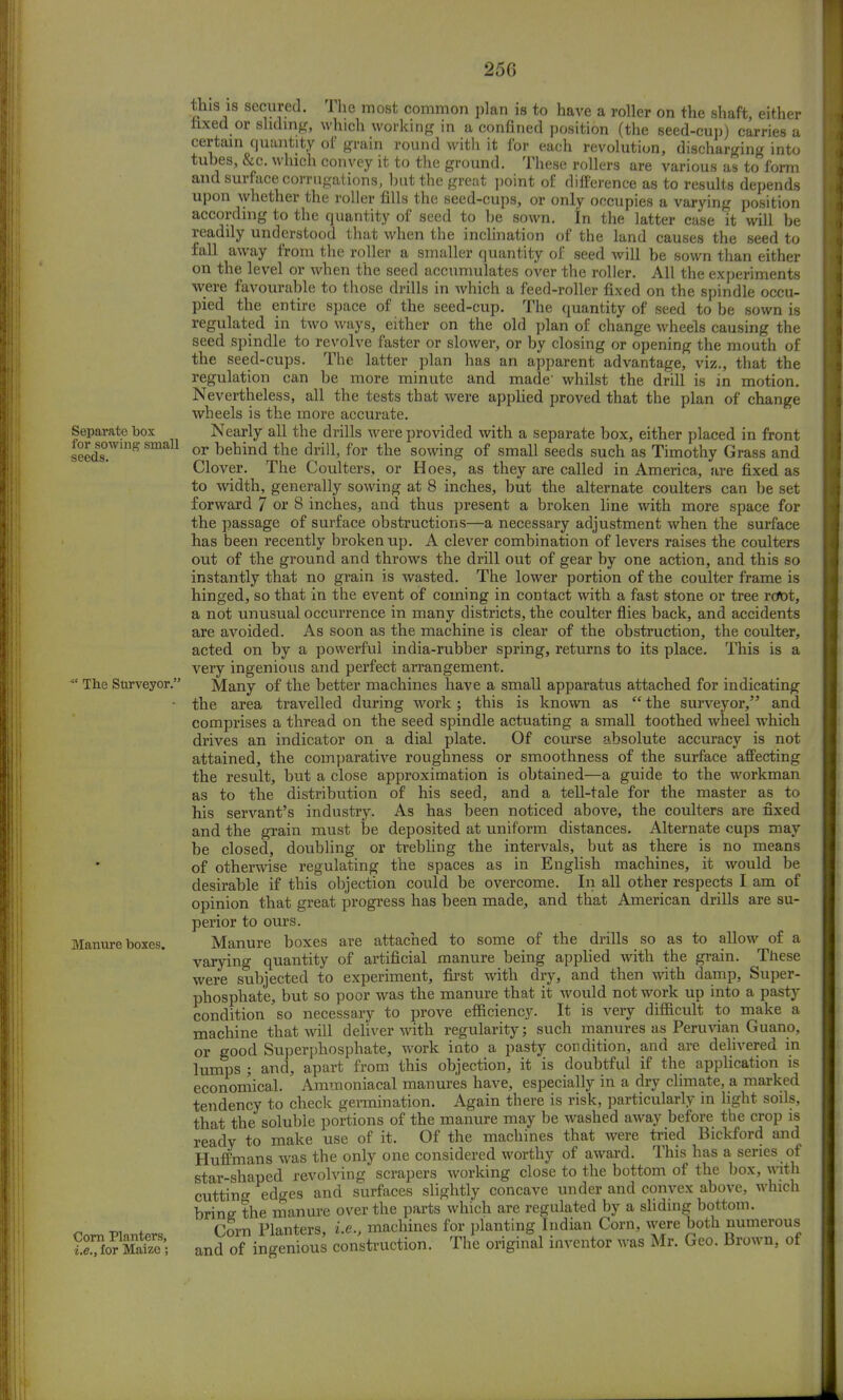 Separate box for sowing small seeds. The Surveyor. Manure boxes. Corn Planters, i.e., for Maize; this is secured. The most common plan is to have a roller on the shaft, either nxed or sliding, which working in a confined position (the seed-cup) carries a certain quantity of grain round with it for each revolution, discharging into tubes, &c. which convey it to the ground. These rollers are various as to form and surface corrugations, but the great point of difference as to results depends upon whether the roller fills the seed-cups, or only occupies a varying position according to the quantity of seed to be sown. In the latter case it will be readily understood that when the inclination of the land causes the seed to fall away from the roller a smaller quantity of seed will be sown than either on the level or when the seed accumulates over the roller. All the experiments were favourable to those drills in which a feed-roller fixed on the spindle occu- pied the entire space of the seed-cup. The quantity of seed to be sown is regulated in two ways, either on the old plan of change wheels causing the seed spindle to revolve faster or slower, or by closing or opening the mouth of the seed-cups. The latter plan has an apparent advantage, viz., that the regulation can be more minute and made' whilst the drill is in motion. Nevertheless, all the tests that were applied proved that the plan of change wheels is the more accurate. Nearly all the drills were provided with a separate box, either placed in front or behind the drill, for the sowing of small seeds such as Timothy Grass and Clover. The Coulters, or Hoes, as they are called in America, are fixed as to width, generally sowing at 8 inches, but the alternate coulters can be set forward 7 or 8 inches, and thus present a broken line with more space for the passage of surface obstructions—a necessary adjustment when the surface has been recently broken up. A clever combination of levers raises the coulters out of the ground and throws the drill out of gear by one action, and this so instantly that no grain is wasted. The lower portion of the coulter frame is hinged, so that in the event of coming in contact with a fast stone or tree rdbt, a not unusual occurrence in many districts, the coulter flies back, and accidents are avoided. As soon as the machine is clear of the obstruction, the coulter, acted on by a powerful india-rubber spring, returns to its place. This is a very ingenious and perfect arrangement. Many of the better machines have a small apparatus attached for indicating the area travelled during work; this is known as  the surveyor, and comprises a thread on the seed spindle actuating a small toothed wheel which drives an indicator on a dial plate. Of course absolute accuracy is not attained, the comparative roughness or smoothness of the surface affecting the result, but a close approximation is obtained—a guide to the workman as to the distribution of his seed, and a tell-tale for the master as to his servant's industry. As has been noticed above, the coulters are fixed and the grain must be deposited at uniform distances. Alternate cups may be closed, doubling or trebling the intervals, but as there is no means of otherwise regulating the spaces as in English machines, it would be desirable if this objection could be overcome. In all other respects I am of opinion that great progress has been made, and that American drills are su- perior to ours. Manure boxes are attached to some of the drills so as to allow of a varying quantity of artificial manure being applied with the grain. These were subjected to experiment, first with dry, and then with damp, Super- phosphate, but so poor was the manure that it would not work up into a pasty condition so necessary to prove efficiency. It is very difficult to make a machine that will deliver with regularity; such manures as Peruvian Guano, or good Superphosphate, work into a pasty condition, and are delivered in lumps ; and, apart from this objection, it is doubtful if the application is economical. Ammoniacal manures have, especially in a dry climate, a marked tendency to check germination. Again there is risk, particularly in light soils, that the soluble portions of the manure may be washed away before the crop is ready to make use of it. Of the machines that were tried Bickford and Huffmans was the only one considered worthy of award. This has a series of star-shaped revolving scrapers working close to the bottom of the box, with cutting edges and surfaces slightly concave under and convex above, which bring the manure over the parts which are regulated by a sliding bottom. Corn Planters, i.e., machines for planting Indian Corn, were both numerous and of ingenious construction. The original inventor was Mr. Geo. Brown, of