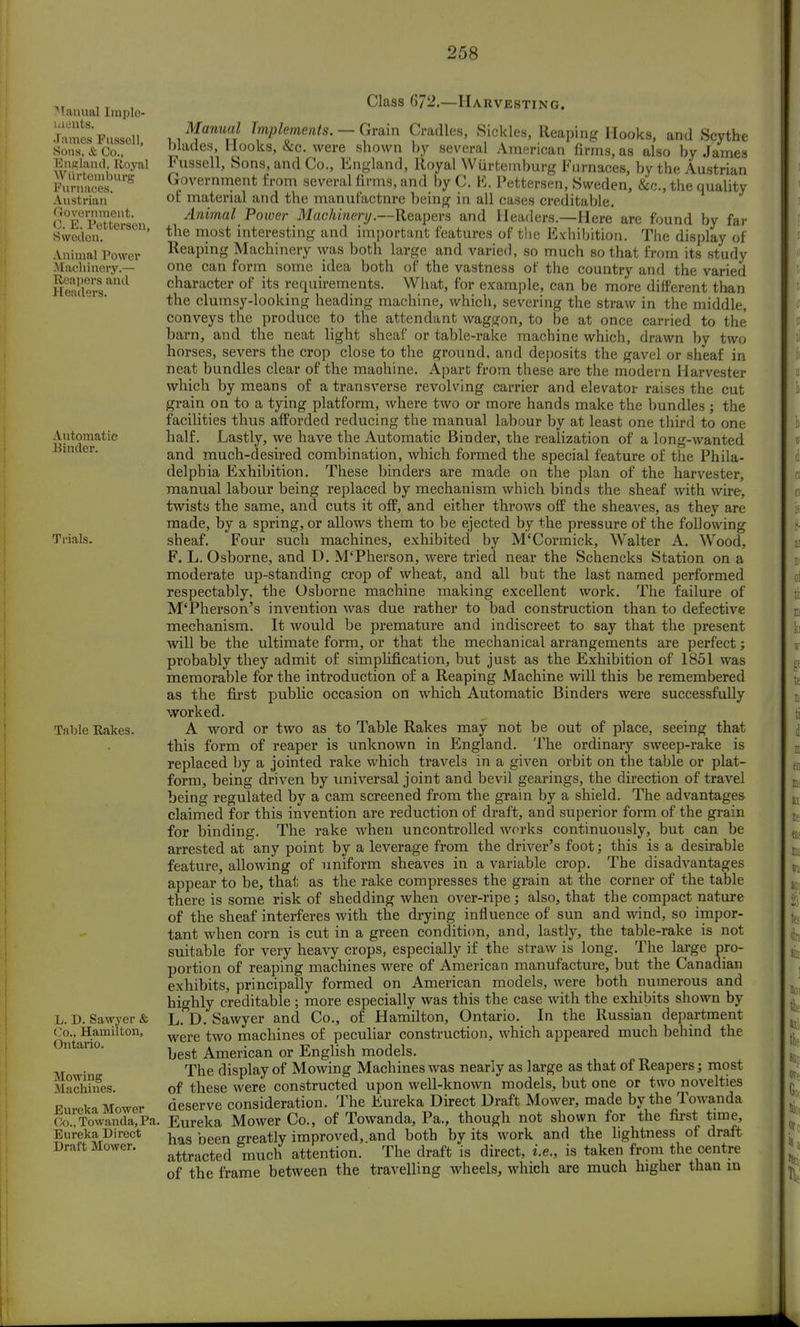 Manual Imple- ments. James Fussoll, Sons, & Co., England, Royal WiirtcMuhurg Furnaces. Austrian Government. C. E. Pettersen, Swedon. Animal Power Machinery.— Reapors and Headers. Automatic Binder. Trials. Table Rakes. L. D. Sawyer & Co., Hamilton, Ontario. Mowing Machines. Eureka Mower Co., Towanda, Pa. Eureka Direct Draft Mower. Class 672.—Harvesting. Manual Implements. — Grain Cradles, Sickles, Reaping Hooks, and Scythe blades, Hooks, &c. were shown by several American firms, as also by James Fussell, Sons, and Co., England, Royal Wiirtemburg Furnaces, by the Austrian Government from several firms, and by C. E. Pettersen, Sweden, &c, the quality of material and the manufactnre being in all cases creditable. Animal Power Machinery.—Reapers and Headers.—Here are found by far the most interesting and important features of the Exhibition. The display of Reaping Machinery was both large and varied, so much so that from its study one can form some idea both of the vastness of the country and the varied character of its requirements. What, for example, can be more different than the clumsy-looking heading machine, which, severing the straw in the middle, conveys the produce to the attendant waggon, to be at once carried to the barn, and the neat light sheaf or table-rake machine which, drawn by two horses, severs the crop close to the ground, and deposits the gavel or sheaf in neat bundles clear of the maohine. Apart from these are the modern Harvester which by means of a transverse revolving carrier and elevator raises the cut grain on to a tying platform, where two or more hands make the bundles ; the facilities thus afforded reducing the manual labour by at least one third to one half. Lastly, we have the Automatic Binder, the realization of a long-wanted and much-desired combination, which formed the special feature of the Phila- delphia Exhibition. These binders are made on the plan of the harvester, manual labour being replaced by mechanism which binds the sheaf with wire, twists the same, and cuts it off, and either throws off the sheaves, as they are made, by a spring, or allows them to be ejected by the pressure of the following sheaf. Four such machines, exhibited by M'Cormick, Walter A. Wood, F. L. Osborne, and D. M'Pherson, were tried near the Scheneks Station on a moderate up-standing crop of wheat, and all but the last named performed respectably, the Osborne machine making excellent work. The failure of M'Pherson's invention was due rather to bad construction than to defective mechanism. It would be premature and indiscreet to say that the present will be the ultimate form, or that the mechanical arrangements are perfect; probably they admit of simplification, but just as the Exhibition of 1851 was memorable for the introduction of a Reaping Machine will this be remembered as the first public occasion on which Automatic Binders were successfully worked. A word or two as to Table Rakes may not be out of place, seeing that this form of reaper is unknown in England. The ordinary sweep-rake is replaced by a jointed rake which travels in a given orbit on the table or plat- form, being driven by universal joint and bevil gearings, the direction of travel being regulated by a cam screened from the grain by a shield. The advantages claimed for this invention are reduction of draft, and superior form of the grain for binding. The rake when uncontrolled works continuously, but can be arrested at any point by a leverage from the driver's foot; this is a desirable feature, allowing of uniform sheaves in a variable crop. The disadvantages appear to be, that as the rake compresses the grain at the corner of the table there is some risk of shedding when over-ripe ; also, that the compact nature of the sheaf interferes with the drying influence of sun and wind, so impor- tant when corn is cut in a green condition, and, lastly, the table-rake is not suitable for very heavy crops, especially if the straw is long. The large pro- portion of reaping machines were of American manufacture, but the Canadian exhibits, principally formed on American models, were both numerous and highly creditable ; more especially was this the case with the exhibits shown by L. D. Sawyer and Co., of Hamilton, Ontario. In the Russian department were two machines of peculiar construction, which appeared much behind the best American or English models. The display of Mowing Machines was nearly as large as that of Reapers; most of these were constructed upon well-known models, but one or two novelties deserve consideration. The Eureka Direct Draft Mower, made by the Towanda Eureka Mower Co., of Towanda, Pa., though not shown for the first time, has been greatly improved,.and both by its work and the lightness of draft attracted much attention. The draft is direct, i.e., is taken from the centre of the frame between the travelling wheels, which are much higher than m