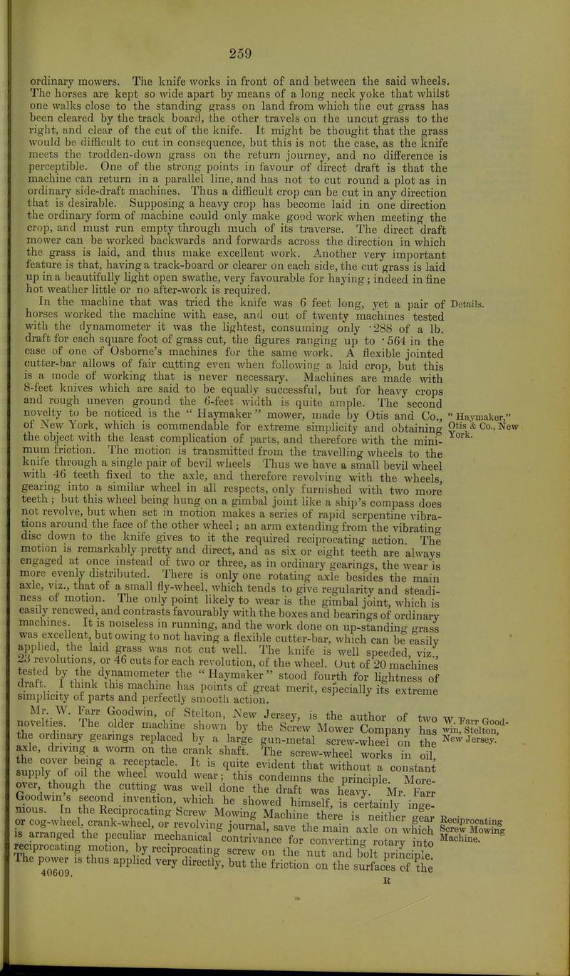 ordinary mowers. The knife works in front of and between the said wheels. The horses are kept so wide apart by means of a long neck yoke that whilst one walks close to the standing grass on land from which the cut grass has been cleared by the track board, the other travels on the uncut grass to the right, and clear of the cut of the knife. It might be thought that the grass M ould be difficult to cut in consequence, but this is not the case, as the knife meets the trodden-down grass on the return journey, and no difference is perceptible. One of the strong points in favour of direct draft is that the machine can return in a parallel line, and has not to cut round a plot as in ordinary side-draft machines. Thus a difficult crop can be cut in any direction that is desirable. Supposing a heavy crop has become laid in one direction the ordinary form of machine could only make good work when meeting the crop, and must run empty through much of its traverse. The direct draft mower can be worked backwards and forwards across the direction in which the grass is laid, and thus make excellent work. Another very important feature is that, having a track-board or clearer on each side, the cut grass is laid up in a beautifully light open swathe, very favourable for haying; indeed in fine hot weather little or no after-work is required. In the machine that was tried the knife was 6 feet long, yet a pair of Details, horses worked the machine with ease, and out of twenty machines tested with the dynamometer it was the lightest, consuming only 288 of a lb. draft for each square foot of grass cut, the figures ranging up to ■ 564 in the case of one of Osborne's machines for the same work. A flexible jointed cutter-bar allows of fair cutting even when following a laid crop, but this is a mode of working that is never necessary. Machines are made with 8-feet knives which are said to be equally successful, but for heavy crops and rough uneven ground the 6-feet width is quite ample. The second novelty to be noticed is the  Haymaker mower, made by Otis and Co.,  Haymaker, of New York, which is commendable for extreme simplicity and obtaining Otis & Co., New the object with the least complication of parts, and therefore with the mini- mum friction. The motion is transmitted from the travelling wheels to the knife through a single pair of bevil wheels Thus we have a small bevil wheel with 46 teeth fixed to the axle, and therefore revolving with the wheels, gearing into a similar wheel in all respects, only furnished with two more' teeth ; but this wheel being hung on a gimbal joint like a ship's compass does not revolve, but when set in motion makes a series of rapid serpentine vibra- tions around the face of the other wheel j an arm extending from the vibrating disc down to the knife gives to it the required reciprocating action The motion is remarkably pretty and direct, and as six or eight teeth are always engaged at once instead of two or three, as in ordinary gearings the wear is more evenly distributed. There is only one rotating axle besides the main axle, viz., that of a small fly-wheel, which tends to give regularity and steadi- ness of motion. The only point likely to wear is the gimbal joint, which is easily renewed, and contrasts favourably with the boxes and bearings of ordinary machines It is noiseless in running, and the work done on up-standing grass was excellent but owing to not having a flexible cutter-bar, which can be easilv applied, the laid grass was not cut well. The knife is well speeded viz 23 revolutions, or 46 cuts for each revolution, of the wheel. Out of 20 machines tested by the dynamometer the Haymaker stood fourth for lightness of draft I think this machine has points of great merit, especially its extreme simplicity of parts and perfectly smooth action. Mr. W. Farr Goodwin, of Stelton, New Jersev is thP «nfW „f + rtdinaJt °lder mThin,e ^ by the'S^yotr^mpany ha SflSSj* the ordinary gearings replaced by a large gun-metal screw-wheel on the New Jersey.' axle, driving a worm on the crank shaft. The screw-wheel works in ou the cover being a receptacle. It is quite evident that without a constant supply of oil he wheel would wear; this condemns the principle MoiS over though the cutting was well done the draft was heavy. Mr Farr Goodwin s second invention, which he showed himself, is certainly inge- nious. In the Reciprocating Screw Mowing MarhinP tW io S or cog-wheel, crank-wheel, o? revolving i^^ ^^^f^ T £T ^P^ating is arranged the peculiar 'm^^J^^^^Z^ EffiST* reciprocating motion, by reciprocating screw on the nui and bol Sciple The power is thus applied very directly, but the friction on the surfaces of the R